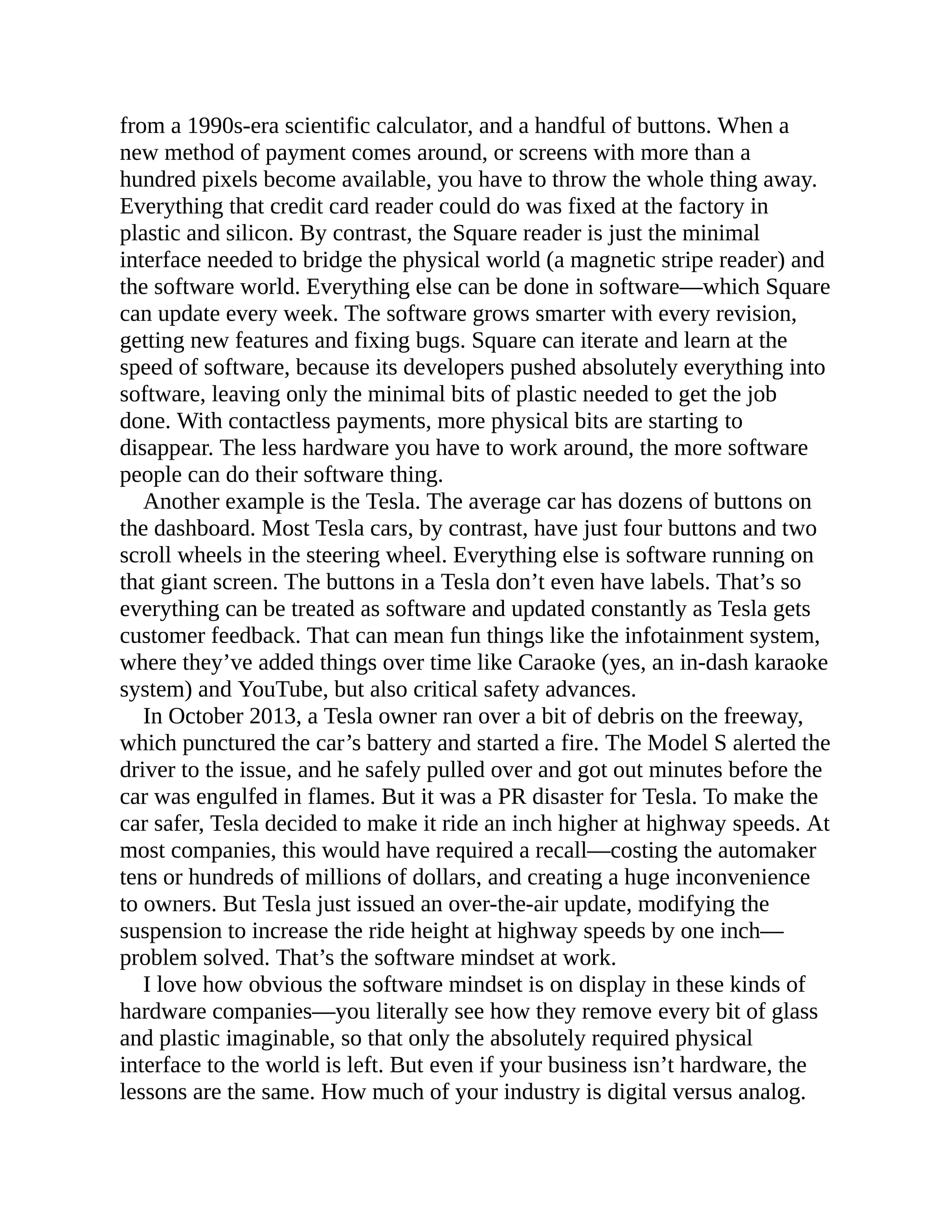 from a 1990s-era scientific calculator, and a handful of buttons. When a
new method of payment comes around, or screens with more than a
hundred pixels become available, you have to throw the whole thing away.
Everything that credit card reader could do was fixed at the factory in
plastic and silicon. By contrast, the Square reader is just the minimal
interface needed to bridge the physical world (a magnetic stripe reader) and
the software world. Everything else can be done in software—which Square
can update every week. The software grows smarter with every revision,
getting new features and fixing bugs. Square can iterate and learn at the
speed of software, because its developers pushed absolutely everything into
software, leaving only the minimal bits of plastic needed to get the job
done. With contactless payments, more physical bits are starting to
disappear. The less hardware you have to work around, the more software
people can do their software thing.
Another example is the Tesla. The average car has dozens of buttons on
the dashboard. Most Tesla cars, by contrast, have just four buttons and two
scroll wheels in the steering wheel. Everything else is software running on
that giant screen. The buttons in a Tesla don’t even have labels. That’s so
everything can be treated as software and updated constantly as Tesla gets
customer feedback. That can mean fun things like the infotainment system,
where they’ve added things over time like Caraoke (yes, an in-dash karaoke
system) and YouTube, but also critical safety advances.
In October 2013, a Tesla owner ran over a bit of debris on the freeway,
which punctured the car’s battery and started a fire. The Model S alerted the
driver to the issue, and he safely pulled over and got out minutes before the
car was engulfed in flames. But it was a PR disaster for Tesla. To make the
car safer, Tesla decided to make it ride an inch higher at highway speeds. At
most companies, this would have required a recall—costing the automaker
tens or hundreds of millions of dollars, and creating a huge inconvenience
to owners. But Tesla just issued an over-the-air update, modifying the
suspension to increase the ride height at highway speeds by one inch—
problem solved. That’s the software mindset at work.
I love how obvious the software mindset is on display in these kinds of
hardware companies—you literally see how they remove every bit of glass
and plastic imaginable, so that only the absolutely required physical
interface to the world is left. But even if your business isn’t hardware, the
lessons are the same. How much of your industry is digital versus analog.
 