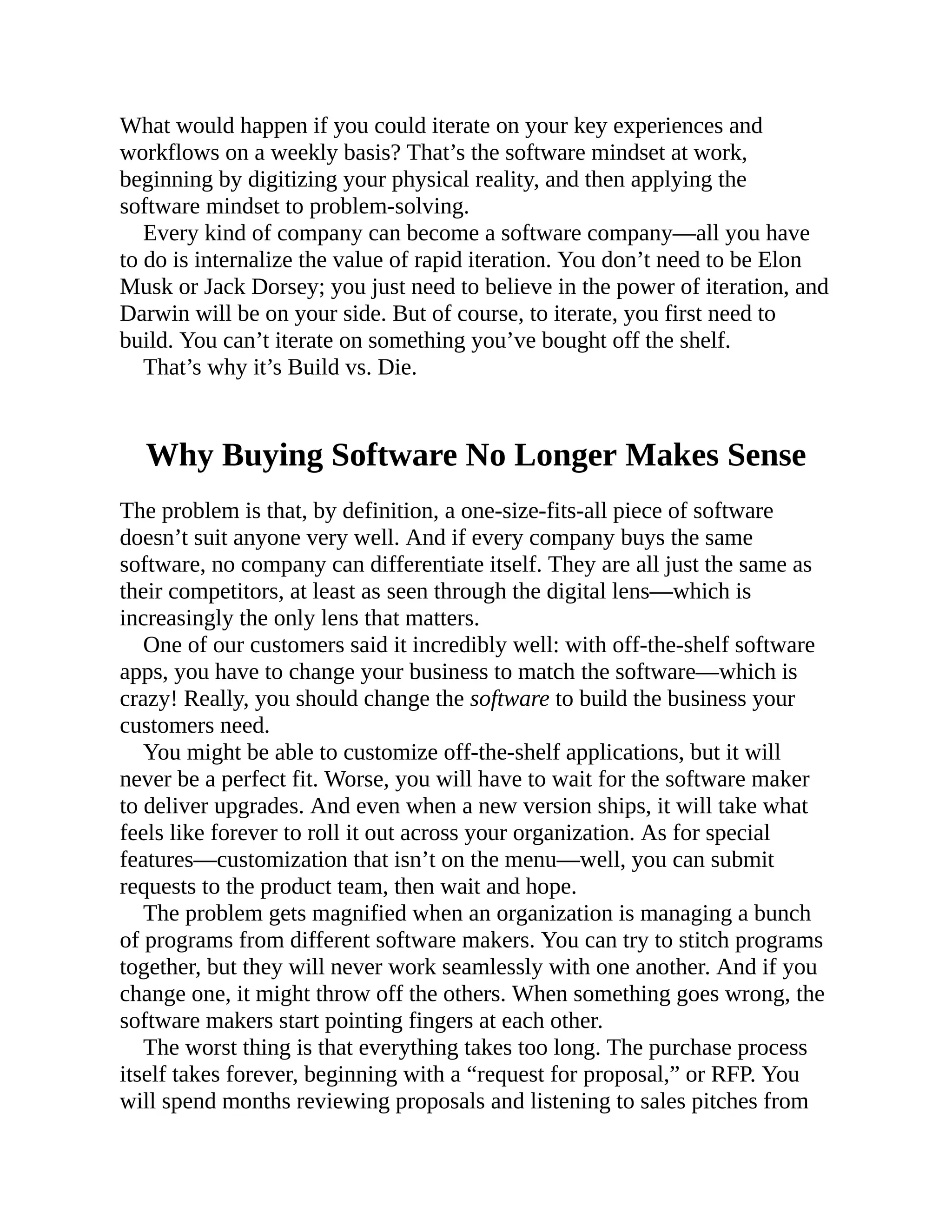 What would happen if you could iterate on your key experiences and
workflows on a weekly basis? That’s the software mindset at work,
beginning by digitizing your physical reality, and then applying the
software mindset to problem-solving.
Every kind of company can become a software company—all you have
to do is internalize the value of rapid iteration. You don’t need to be Elon
Musk or Jack Dorsey; you just need to believe in the power of iteration, and
Darwin will be on your side. But of course, to iterate, you first need to
build. You can’t iterate on something you’ve bought off the shelf.
That’s why it’s Build vs. Die.
Why Buying Software No Longer Makes Sense
The problem is that, by definition, a one-size-fits-all piece of software
doesn’t suit anyone very well. And if every company buys the same
software, no company can differentiate itself. They are all just the same as
their competitors, at least as seen through the digital lens—which is
increasingly the only lens that matters.
One of our customers said it incredibly well: with off-the-shelf software
apps, you have to change your business to match the software—which is
crazy! Really, you should change the software to build the business your
customers need.
You might be able to customize off-the-shelf applications, but it will
never be a perfect fit. Worse, you will have to wait for the software maker
to deliver upgrades. And even when a new version ships, it will take what
feels like forever to roll it out across your organization. As for special
features—customization that isn’t on the menu—well, you can submit
requests to the product team, then wait and hope.
The problem gets magnified when an organization is managing a bunch
of programs from different software makers. You can try to stitch programs
together, but they will never work seamlessly with one another. And if you
change one, it might throw off the others. When something goes wrong, the
software makers start pointing fingers at each other.
The worst thing is that everything takes too long. The purchase process
itself takes forever, beginning with a “request for proposal,” or RFP. You
will spend months reviewing proposals and listening to sales pitches from
 