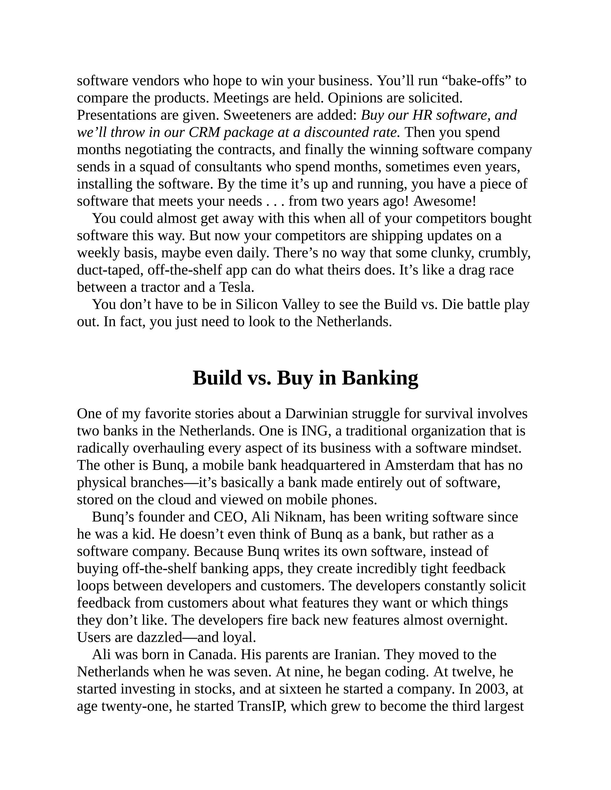 software vendors who hope to win your business. You’ll run “bake-offs” to
compare the products. Meetings are held. Opinions are solicited.
Presentations are given. Sweeteners are added: Buy our HR software, and
we’ll throw in our CRM package at a discounted rate. Then you spend
months negotiating the contracts, and finally the winning software company
sends in a squad of consultants who spend months, sometimes even years,
installing the software. By the time it’s up and running, you have a piece of
software that meets your needs . . . from two years ago! Awesome!
You could almost get away with this when all of your competitors bought
software this way. But now your competitors are shipping updates on a
weekly basis, maybe even daily. There’s no way that some clunky, crumbly,
duct-taped, off-the-shelf app can do what theirs does. It’s like a drag race
between a tractor and a Tesla.
You don’t have to be in Silicon Valley to see the Build vs. Die battle play
out. In fact, you just need to look to the Netherlands.
Build vs. Buy in Banking
One of my favorite stories about a Darwinian struggle for survival involves
two banks in the Netherlands. One is ING, a traditional organization that is
radically overhauling every aspect of its business with a software mindset.
The other is Bunq, a mobile bank headquartered in Amsterdam that has no
physical branches—it’s basically a bank made entirely out of software,
stored on the cloud and viewed on mobile phones.
Bunq’s founder and CEO, Ali Niknam, has been writing software since
he was a kid. He doesn’t even think of Bunq as a bank, but rather as a
software company. Because Bunq writes its own software, instead of
buying off-the-shelf banking apps, they create incredibly tight feedback
loops between developers and customers. The developers constantly solicit
feedback from customers about what features they want or which things
they don’t like. The developers fire back new features almost overnight.
Users are dazzled—and loyal.
Ali was born in Canada. His parents are Iranian. They moved to the
Netherlands when he was seven. At nine, he began coding. At twelve, he
started investing in stocks, and at sixteen he started a company. In 2003, at
age twenty-one, he started TransIP, which grew to become the third largest
 