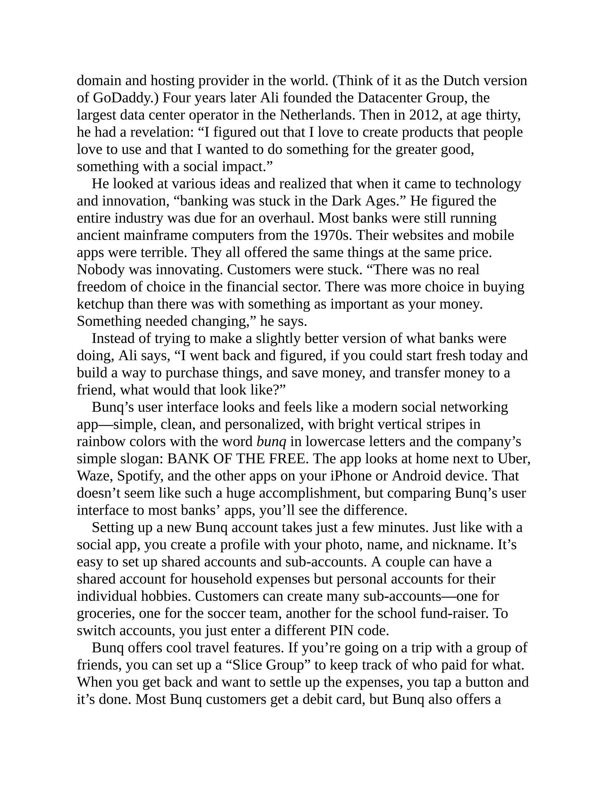domain and hosting provider in the world. (Think of it as the Dutch version
of GoDaddy.) Four years later Ali founded the Datacenter Group, the
largest data center operator in the Netherlands. Then in 2012, at age thirty,
he had a revelation: “I figured out that I love to create products that people
love to use and that I wanted to do something for the greater good,
something with a social impact.”
He looked at various ideas and realized that when it came to technology
and innovation, “banking was stuck in the Dark Ages.” He figured the
entire industry was due for an overhaul. Most banks were still running
ancient mainframe computers from the 1970s. Their websites and mobile
apps were terrible. They all offered the same things at the same price.
Nobody was innovating. Customers were stuck. “There was no real
freedom of choice in the financial sector. There was more choice in buying
ketchup than there was with something as important as your money.
Something needed changing,” he says.
Instead of trying to make a slightly better version of what banks were
doing, Ali says, “I went back and figured, if you could start fresh today and
build a way to purchase things, and save money, and transfer money to a
friend, what would that look like?”
Bunq’s user interface looks and feels like a modern social networking
app—simple, clean, and personalized, with bright vertical stripes in
rainbow colors with the word bunq in lowercase letters and the company’s
simple slogan: BANK OF THE FREE. The app looks at home next to Uber,
Waze, Spotify, and the other apps on your iPhone or Android device. That
doesn’t seem like such a huge accomplishment, but comparing Bunq’s user
interface to most banks’ apps, you’ll see the difference.
Setting up a new Bunq account takes just a few minutes. Just like with a
social app, you create a profile with your photo, name, and nickname. It’s
easy to set up shared accounts and sub-accounts. A couple can have a
shared account for household expenses but personal accounts for their
individual hobbies. Customers can create many sub-accounts—one for
groceries, one for the soccer team, another for the school fund-raiser. To
switch accounts, you just enter a different PIN code.
Bunq offers cool travel features. If you’re going on a trip with a group of
friends, you can set up a “Slice Group” to keep track of who paid for what.
When you get back and want to settle up the expenses, you tap a button and
it’s done. Most Bunq customers get a debit card, but Bunq also offers a
 