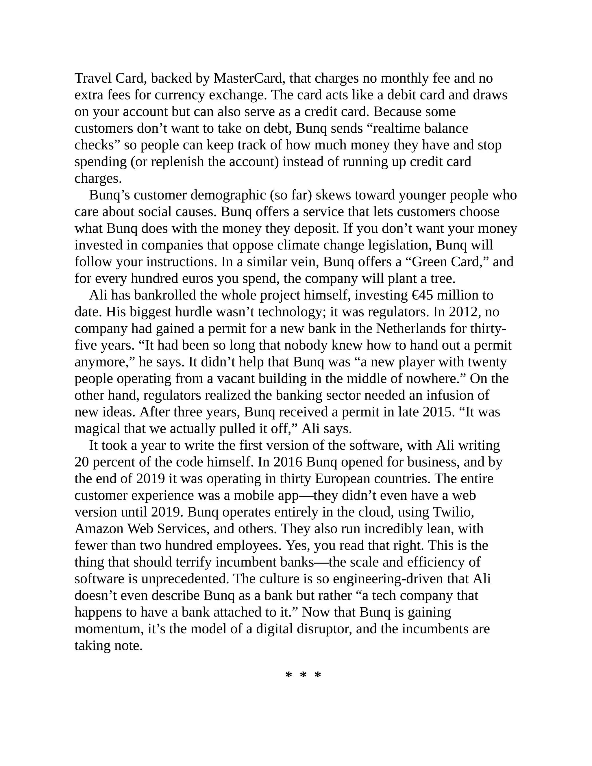 Travel Card, backed by MasterCard, that charges no monthly fee and no
extra fees for currency exchange. The card acts like a debit card and draws
on your account but can also serve as a credit card. Because some
customers don’t want to take on debt, Bunq sends “realtime balance
checks” so people can keep track of how much money they have and stop
spending (or replenish the account) instead of running up credit card
charges.
Bunq’s customer demographic (so far) skews toward younger people who
care about social causes. Bunq offers a service that lets customers choose
what Bunq does with the money they deposit. If you don’t want your money
invested in companies that oppose climate change legislation, Bunq will
follow your instructions. In a similar vein, Bunq offers a “Green Card,” and
for every hundred euros you spend, the company will plant a tree.
Ali has bankrolled the whole project himself, investing €45 million to
date. His biggest hurdle wasn’t technology; it was regulators. In 2012, no
company had gained a permit for a new bank in the Netherlands for thirty-
five years. “It had been so long that nobody knew how to hand out a permit
anymore,” he says. It didn’t help that Bunq was “a new player with twenty
people operating from a vacant building in the middle of nowhere.” On the
other hand, regulators realized the banking sector needed an infusion of
new ideas. After three years, Bunq received a permit in late 2015. “It was
magical that we actually pulled it off,” Ali says.
It took a year to write the first version of the software, with Ali writing
20 percent of the code himself. In 2016 Bunq opened for business, and by
the end of 2019 it was operating in thirty European countries. The entire
customer experience was a mobile app—they didn’t even have a web
version until 2019. Bunq operates entirely in the cloud, using Twilio,
Amazon Web Services, and others. They also run incredibly lean, with
fewer than two hundred employees. Yes, you read that right. This is the
thing that should terrify incumbent banks—the scale and efficiency of
software is unprecedented. The culture is so engineering-driven that Ali
doesn’t even describe Bunq as a bank but rather “a tech company that
happens to have a bank attached to it.” Now that Bunq is gaining
momentum, it’s the model of a digital disruptor, and the incumbents are
taking note.
* * *
 