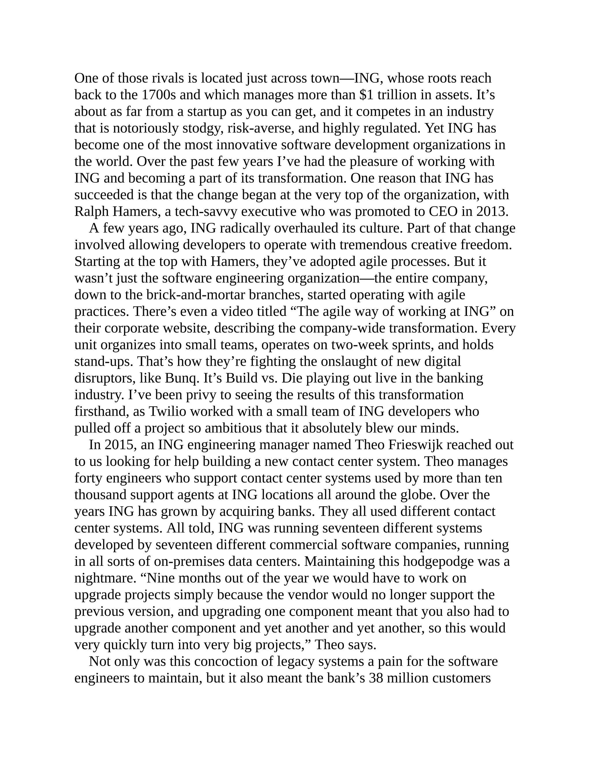 One of those rivals is located just across town—ING, whose roots reach
back to the 1700s and which manages more than $1 trillion in assets. It’s
about as far from a startup as you can get, and it competes in an industry
that is notoriously stodgy, risk-averse, and highly regulated. Yet ING has
become one of the most innovative software development organizations in
the world. Over the past few years I’ve had the pleasure of working with
ING and becoming a part of its transformation. One reason that ING has
succeeded is that the change began at the very top of the organization, with
Ralph Hamers, a tech-savvy executive who was promoted to CEO in 2013.
A few years ago, ING radically overhauled its culture. Part of that change
involved allowing developers to operate with tremendous creative freedom.
Starting at the top with Hamers, they’ve adopted agile processes. But it
wasn’t just the software engineering organization—the entire company,
down to the brick-and-mortar branches, started operating with agile
practices. There’s even a video titled “The agile way of working at ING” on
their corporate website, describing the company-wide transformation. Every
unit organizes into small teams, operates on two-week sprints, and holds
stand-ups. That’s how they’re fighting the onslaught of new digital
disruptors, like Bunq. It’s Build vs. Die playing out live in the banking
industry. I’ve been privy to seeing the results of this transformation
firsthand, as Twilio worked with a small team of ING developers who
pulled off a project so ambitious that it absolutely blew our minds.
In 2015, an ING engineering manager named Theo Frieswijk reached out
to us looking for help building a new contact center system. Theo manages
forty engineers who support contact center systems used by more than ten
thousand support agents at ING locations all around the globe. Over the
years ING has grown by acquiring banks. They all used different contact
center systems. All told, ING was running seventeen different systems
developed by seventeen different commercial software companies, running
in all sorts of on-premises data centers. Maintaining this hodgepodge was a
nightmare. “Nine months out of the year we would have to work on
upgrade projects simply because the vendor would no longer support the
previous version, and upgrading one component meant that you also had to
upgrade another component and yet another and yet another, so this would
very quickly turn into very big projects,” Theo says.
Not only was this concoction of legacy systems a pain for the software
engineers to maintain, but it also meant the bank’s 38 million customers
 