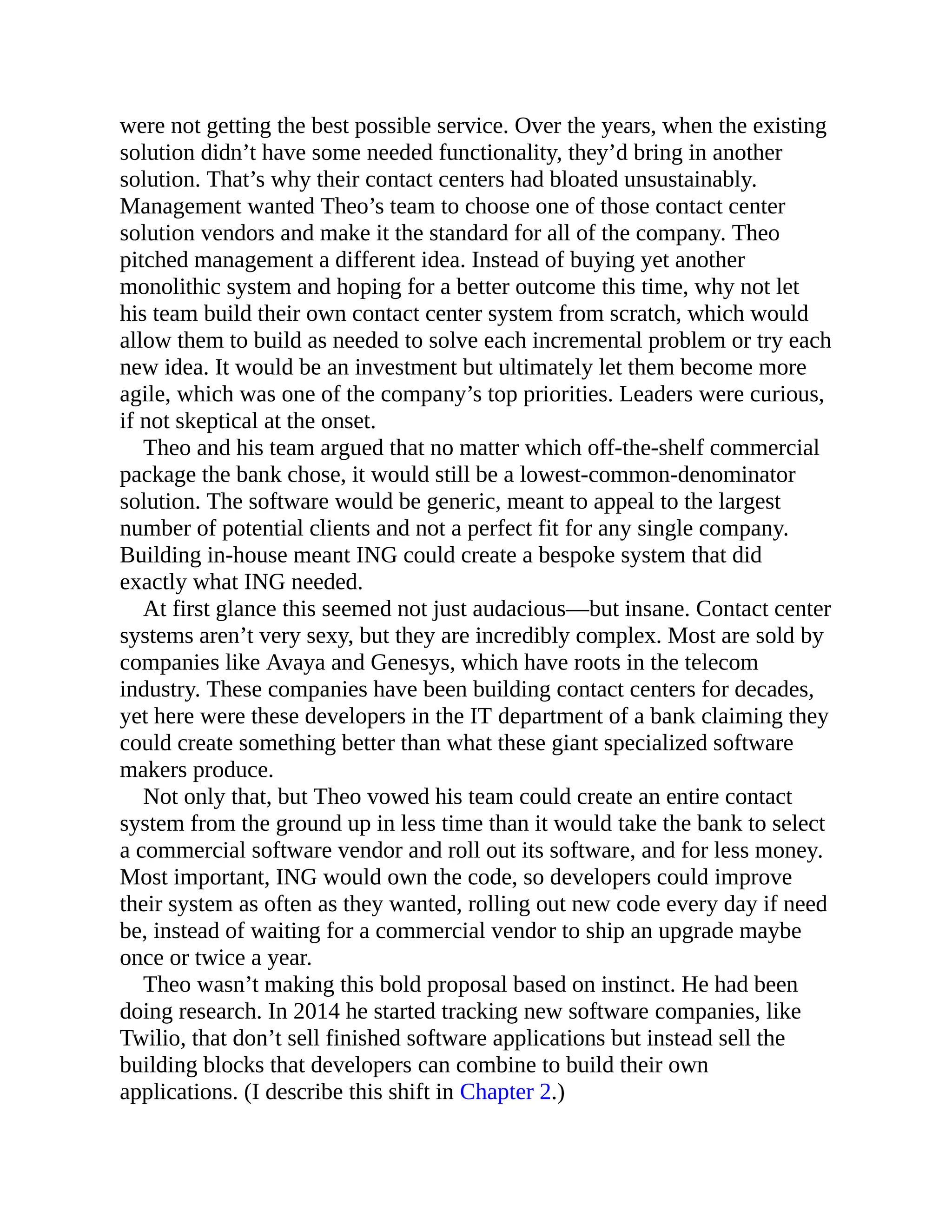 were not getting the best possible service. Over the years, when the existing
solution didn’t have some needed functionality, they’d bring in another
solution. That’s why their contact centers had bloated unsustainably.
Management wanted Theo’s team to choose one of those contact center
solution vendors and make it the standard for all of the company. Theo
pitched management a different idea. Instead of buying yet another
monolithic system and hoping for a better outcome this time, why not let
his team build their own contact center system from scratch, which would
allow them to build as needed to solve each incremental problem or try each
new idea. It would be an investment but ultimately let them become more
agile, which was one of the company’s top priorities. Leaders were curious,
if not skeptical at the onset.
Theo and his team argued that no matter which off-the-shelf commercial
package the bank chose, it would still be a lowest-common-denominator
solution. The software would be generic, meant to appeal to the largest
number of potential clients and not a perfect fit for any single company.
Building in-house meant ING could create a bespoke system that did
exactly what ING needed.
At first glance this seemed not just audacious—but insane. Contact center
systems aren’t very sexy, but they are incredibly complex. Most are sold by
companies like Avaya and Genesys, which have roots in the telecom
industry. These companies have been building contact centers for decades,
yet here were these developers in the IT department of a bank claiming they
could create something better than what these giant specialized software
makers produce.
Not only that, but Theo vowed his team could create an entire contact
system from the ground up in less time than it would take the bank to select
a commercial software vendor and roll out its software, and for less money.
Most important, ING would own the code, so developers could improve
their system as often as they wanted, rolling out new code every day if need
be, instead of waiting for a commercial vendor to ship an upgrade maybe
once or twice a year.
Theo wasn’t making this bold proposal based on instinct. He had been
doing research. In 2014 he started tracking new software companies, like
Twilio, that don’t sell finished software applications but instead sell the
building blocks that developers can combine to build their own
applications. (I describe this shift in Chapter 2.)
 