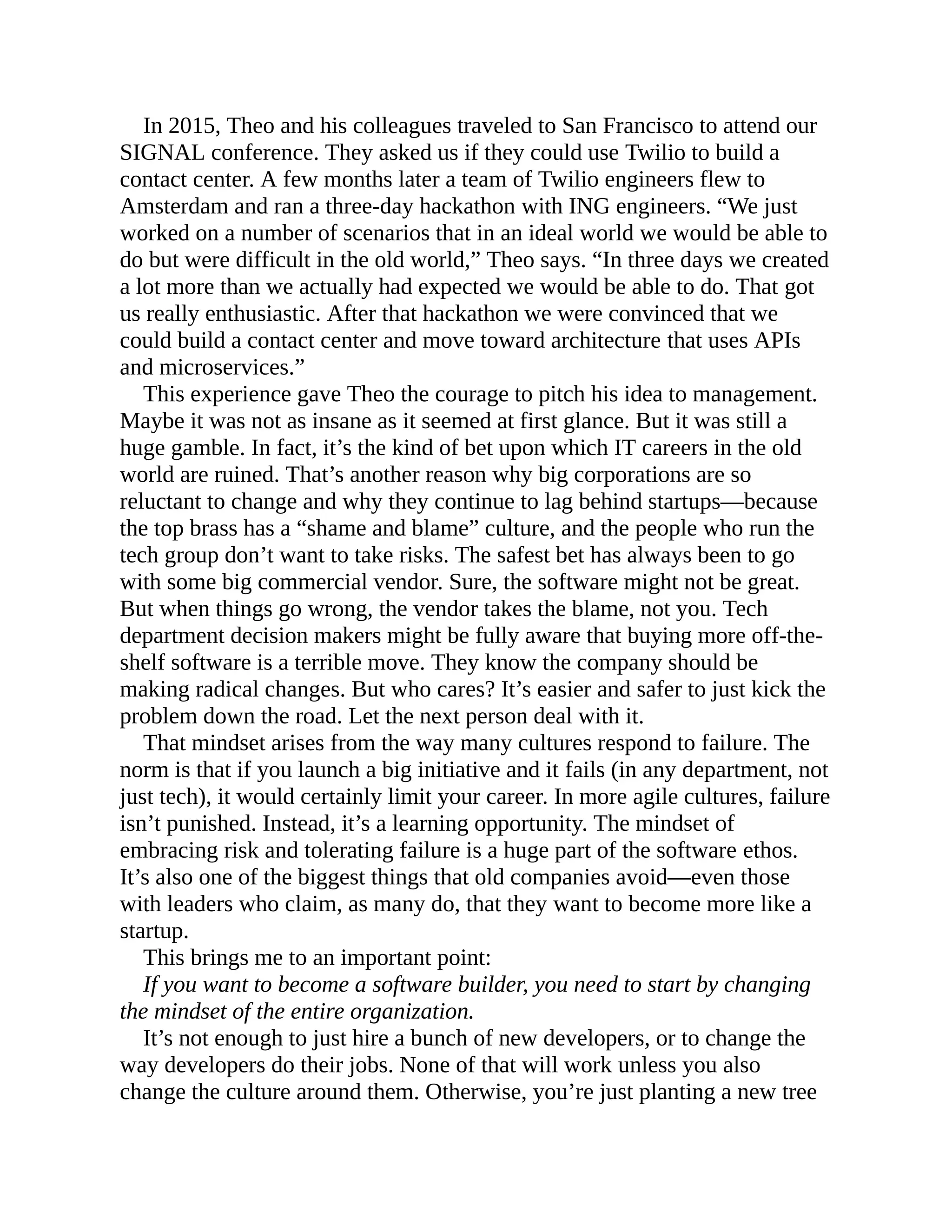 In 2015, Theo and his colleagues traveled to San Francisco to attend our
SIGNAL conference. They asked us if they could use Twilio to build a
contact center. A few months later a team of Twilio engineers flew to
Amsterdam and ran a three-day hackathon with ING engineers. “We just
worked on a number of scenarios that in an ideal world we would be able to
do but were difficult in the old world,” Theo says. “In three days we created
a lot more than we actually had expected we would be able to do. That got
us really enthusiastic. After that hackathon we were convinced that we
could build a contact center and move toward architecture that uses APIs
and microservices.”
This experience gave Theo the courage to pitch his idea to management.
Maybe it was not as insane as it seemed at first glance. But it was still a
huge gamble. In fact, it’s the kind of bet upon which IT careers in the old
world are ruined. That’s another reason why big corporations are so
reluctant to change and why they continue to lag behind startups—because
the top brass has a “shame and blame” culture, and the people who run the
tech group don’t want to take risks. The safest bet has always been to go
with some big commercial vendor. Sure, the software might not be great.
But when things go wrong, the vendor takes the blame, not you. Tech
department decision makers might be fully aware that buying more off-the-
shelf software is a terrible move. They know the company should be
making radical changes. But who cares? It’s easier and safer to just kick the
problem down the road. Let the next person deal with it.
That mindset arises from the way many cultures respond to failure. The
norm is that if you launch a big initiative and it fails (in any department, not
just tech), it would certainly limit your career. In more agile cultures, failure
isn’t punished. Instead, it’s a learning opportunity. The mindset of
embracing risk and tolerating failure is a huge part of the software ethos.
It’s also one of the biggest things that old companies avoid—even those
with leaders who claim, as many do, that they want to become more like a
startup.
This brings me to an important point:
If you want to become a software builder, you need to start by changing
the mindset of the entire organization.
It’s not enough to just hire a bunch of new developers, or to change the
way developers do their jobs. None of that will work unless you also
change the culture around them. Otherwise, you’re just planting a new tree
 