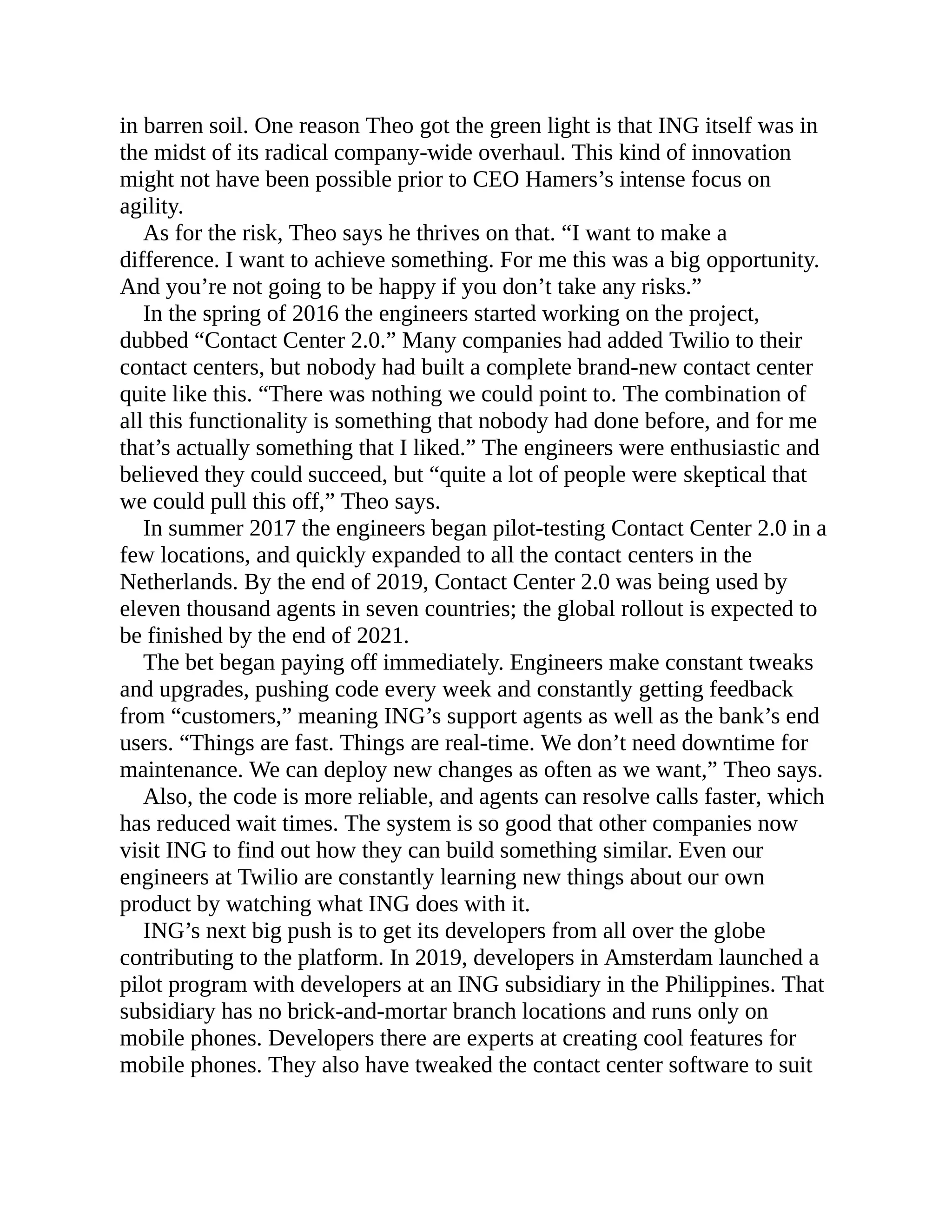 in barren soil. One reason Theo got the green light is that ING itself was in
the midst of its radical company-wide overhaul. This kind of innovation
might not have been possible prior to CEO Hamers’s intense focus on
agility.
As for the risk, Theo says he thrives on that. “I want to make a
difference. I want to achieve something. For me this was a big opportunity.
And you’re not going to be happy if you don’t take any risks.”
In the spring of 2016 the engineers started working on the project,
dubbed “Contact Center 2.0.” Many companies had added Twilio to their
contact centers, but nobody had built a complete brand-new contact center
quite like this. “There was nothing we could point to. The combination of
all this functionality is something that nobody had done before, and for me
that’s actually something that I liked.” The engineers were enthusiastic and
believed they could succeed, but “quite a lot of people were skeptical that
we could pull this off,” Theo says.
In summer 2017 the engineers began pilot-testing Contact Center 2.0 in a
few locations, and quickly expanded to all the contact centers in the
Netherlands. By the end of 2019, Contact Center 2.0 was being used by
eleven thousand agents in seven countries; the global rollout is expected to
be finished by the end of 2021.
The bet began paying off immediately. Engineers make constant tweaks
and upgrades, pushing code every week and constantly getting feedback
from “customers,” meaning ING’s support agents as well as the bank’s end
users. “Things are fast. Things are real-time. We don’t need downtime for
maintenance. We can deploy new changes as often as we want,” Theo says.
Also, the code is more reliable, and agents can resolve calls faster, which
has reduced wait times. The system is so good that other companies now
visit ING to find out how they can build something similar. Even our
engineers at Twilio are constantly learning new things about our own
product by watching what ING does with it.
ING’s next big push is to get its developers from all over the globe
contributing to the platform. In 2019, developers in Amsterdam launched a
pilot program with developers at an ING subsidiary in the Philippines. That
subsidiary has no brick-and-mortar branch locations and runs only on
mobile phones. Developers there are experts at creating cool features for
mobile phones. They also have tweaked the contact center software to suit
 