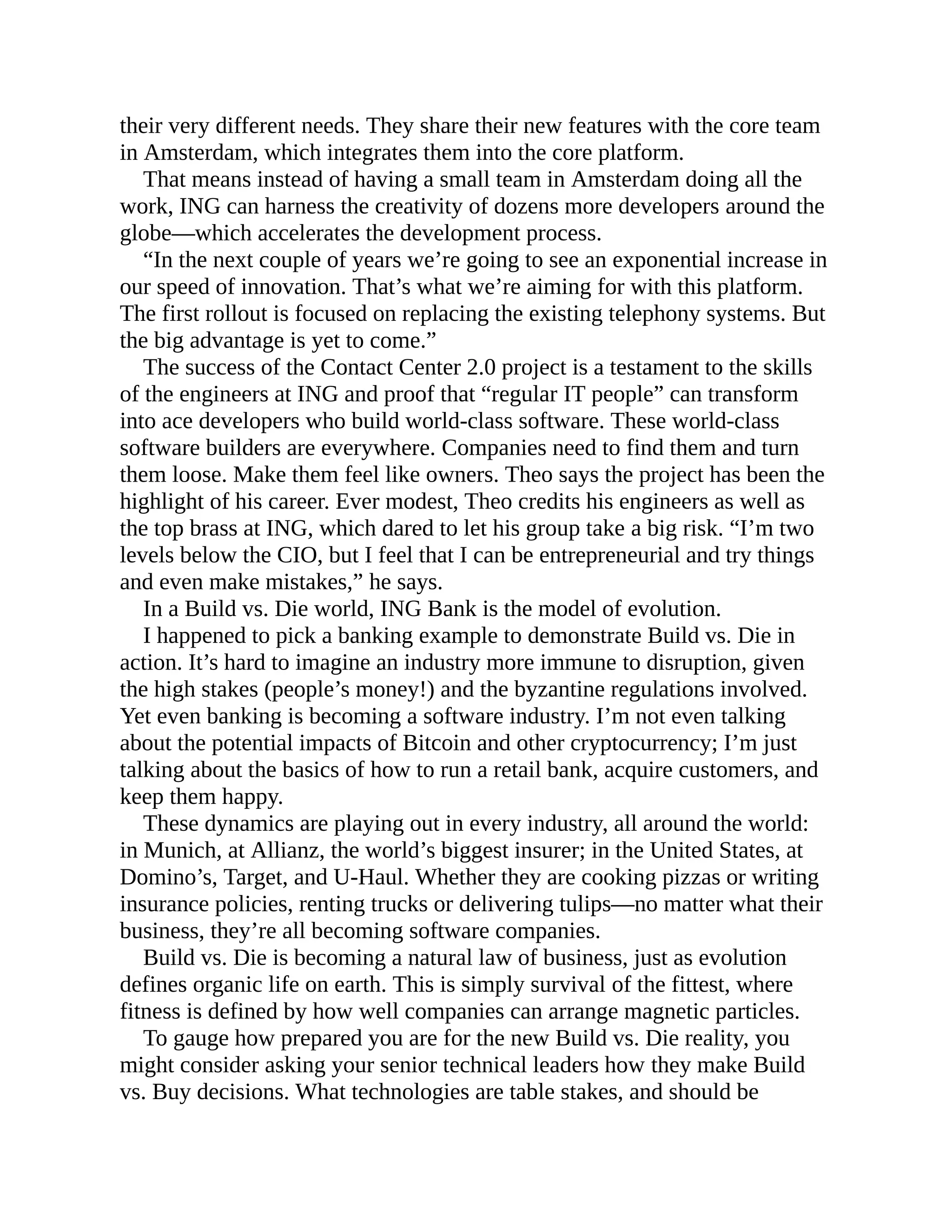 their very different needs. They share their new features with the core team
in Amsterdam, which integrates them into the core platform.
That means instead of having a small team in Amsterdam doing all the
work, ING can harness the creativity of dozens more developers around the
globe—which accelerates the development process.
“In the next couple of years we’re going to see an exponential increase in
our speed of innovation. That’s what we’re aiming for with this platform.
The first rollout is focused on replacing the existing telephony systems. But
the big advantage is yet to come.”
The success of the Contact Center 2.0 project is a testament to the skills
of the engineers at ING and proof that “regular IT people” can transform
into ace developers who build world-class software. These world-class
software builders are everywhere. Companies need to find them and turn
them loose. Make them feel like owners. Theo says the project has been the
highlight of his career. Ever modest, Theo credits his engineers as well as
the top brass at ING, which dared to let his group take a big risk. “I’m two
levels below the CIO, but I feel that I can be entrepreneurial and try things
and even make mistakes,” he says.
In a Build vs. Die world, ING Bank is the model of evolution.
I happened to pick a banking example to demonstrate Build vs. Die in
action. It’s hard to imagine an industry more immune to disruption, given
the high stakes (people’s money!) and the byzantine regulations involved.
Yet even banking is becoming a software industry. I’m not even talking
about the potential impacts of Bitcoin and other cryptocurrency; I’m just
talking about the basics of how to run a retail bank, acquire customers, and
keep them happy.
These dynamics are playing out in every industry, all around the world:
in Munich, at Allianz, the world’s biggest insurer; in the United States, at
Domino’s, Target, and U-Haul. Whether they are cooking pizzas or writing
insurance policies, renting trucks or delivering tulips—no matter what their
business, they’re all becoming software companies.
Build vs. Die is becoming a natural law of business, just as evolution
defines organic life on earth. This is simply survival of the fittest, where
fitness is defined by how well companies can arrange magnetic particles.
To gauge how prepared you are for the new Build vs. Die reality, you
might consider asking your senior technical leaders how they make Build
vs. Buy decisions. What technologies are table stakes, and should be
 