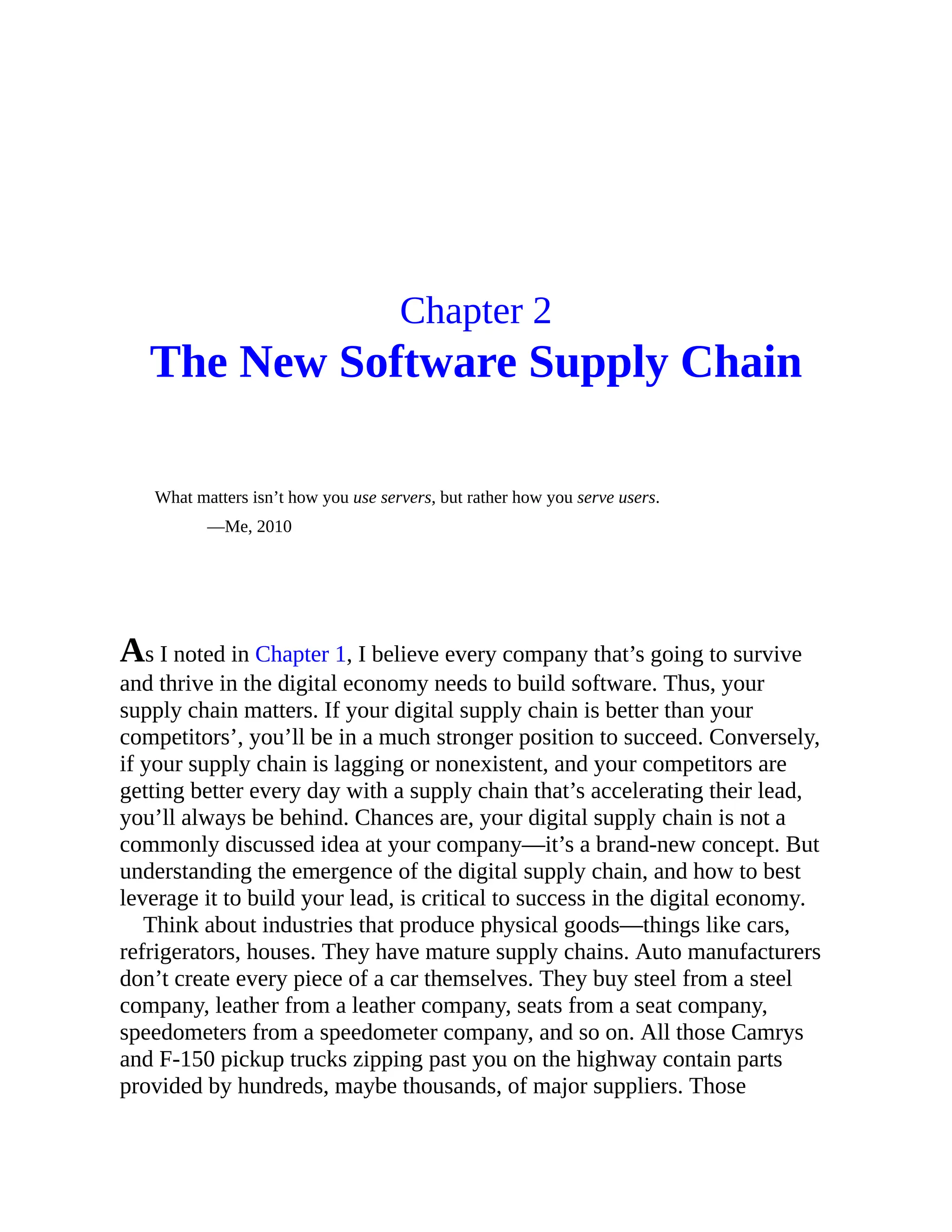 Chapter 2
The New Software Supply Chain
What matters isn’t how you use servers, but rather how you serve users.
—Me, 2010
As I noted in Chapter 1, I believe every company that’s going to survive
and thrive in the digital economy needs to build software. Thus, your
supply chain matters. If your digital supply chain is better than your
competitors’, you’ll be in a much stronger position to succeed. Conversely,
if your supply chain is lagging or nonexistent, and your competitors are
getting better every day with a supply chain that’s accelerating their lead,
you’ll always be behind. Chances are, your digital supply chain is not a
commonly discussed idea at your company—it’s a brand-new concept. But
understanding the emergence of the digital supply chain, and how to best
leverage it to build your lead, is critical to success in the digital economy.
Think about industries that produce physical goods—things like cars,
refrigerators, houses. They have mature supply chains. Auto manufacturers
don’t create every piece of a car themselves. They buy steel from a steel
company, leather from a leather company, seats from a seat company,
speedometers from a speedometer company, and so on. All those Camrys
and F-150 pickup trucks zipping past you on the highway contain parts
provided by hundreds, maybe thousands, of major suppliers. Those
 