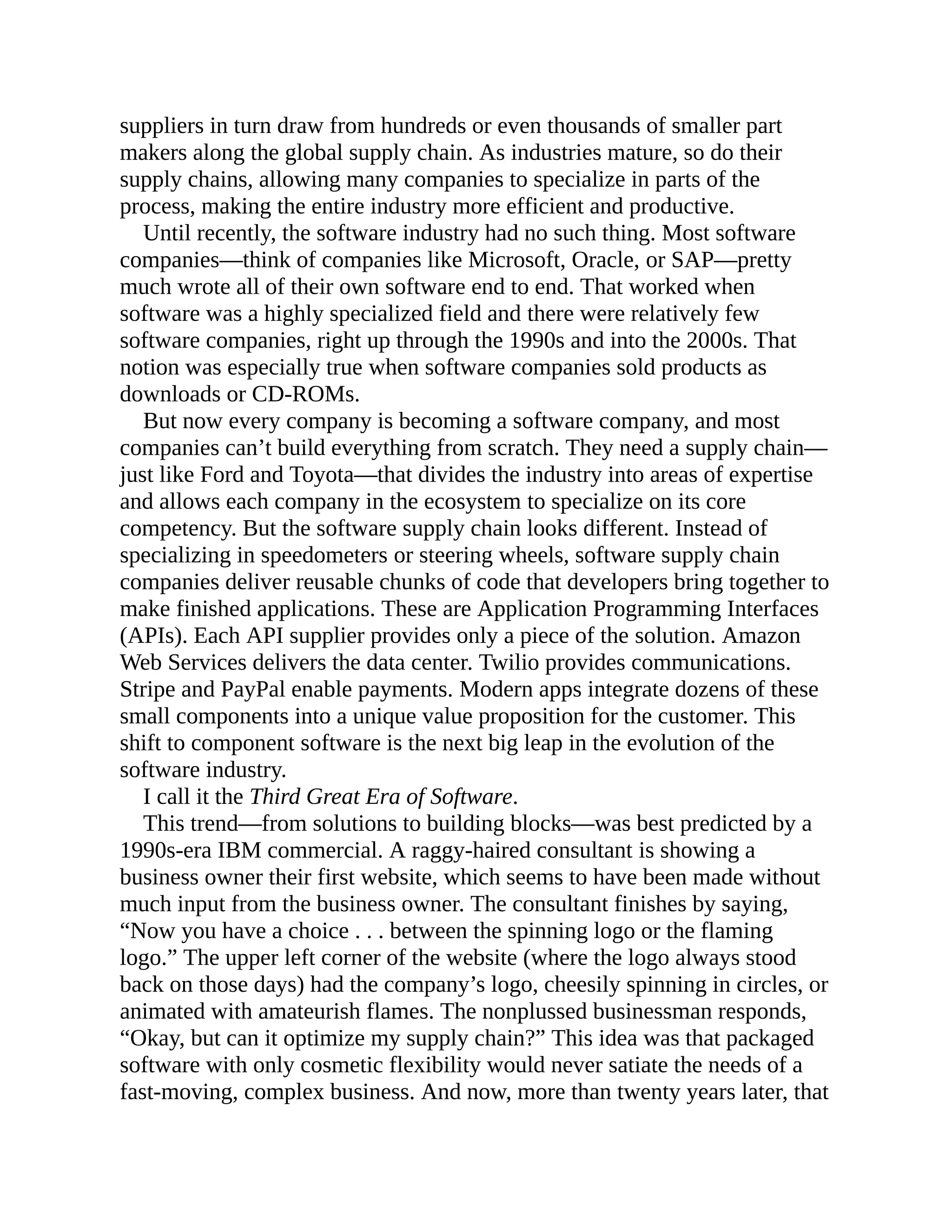 suppliers in turn draw from hundreds or even thousands of smaller part
makers along the global supply chain. As industries mature, so do their
supply chains, allowing many companies to specialize in parts of the
process, making the entire industry more efficient and productive.
Until recently, the software industry had no such thing. Most software
companies—think of companies like Microsoft, Oracle, or SAP—pretty
much wrote all of their own software end to end. That worked when
software was a highly specialized field and there were relatively few
software companies, right up through the 1990s and into the 2000s. That
notion was especially true when software companies sold products as
downloads or CD-ROMs.
But now every company is becoming a software company, and most
companies can’t build everything from scratch. They need a supply chain—
just like Ford and Toyota—that divides the industry into areas of expertise
and allows each company in the ecosystem to specialize on its core
competency. But the software supply chain looks different. Instead of
specializing in speedometers or steering wheels, software supply chain
companies deliver reusable chunks of code that developers bring together to
make finished applications. These are Application Programming Interfaces
(APIs). Each API supplier provides only a piece of the solution. Amazon
Web Services delivers the data center. Twilio provides communications.
Stripe and PayPal enable payments. Modern apps integrate dozens of these
small components into a unique value proposition for the customer. This
shift to component software is the next big leap in the evolution of the
software industry.
I call it the Third Great Era of Software.
This trend—from solutions to building blocks—was best predicted by a
1990s-era IBM commercial. A raggy-haired consultant is showing a
business owner their first website, which seems to have been made without
much input from the business owner. The consultant finishes by saying,
“Now you have a choice . . . between the spinning logo or the flaming
logo.” The upper left corner of the website (where the logo always stood
back on those days) had the company’s logo, cheesily spinning in circles, or
animated with amateurish flames. The nonplussed businessman responds,
“Okay, but can it optimize my supply chain?” This idea was that packaged
software with only cosmetic flexibility would never satiate the needs of a
fast-moving, complex business. And now, more than twenty years later, that
 