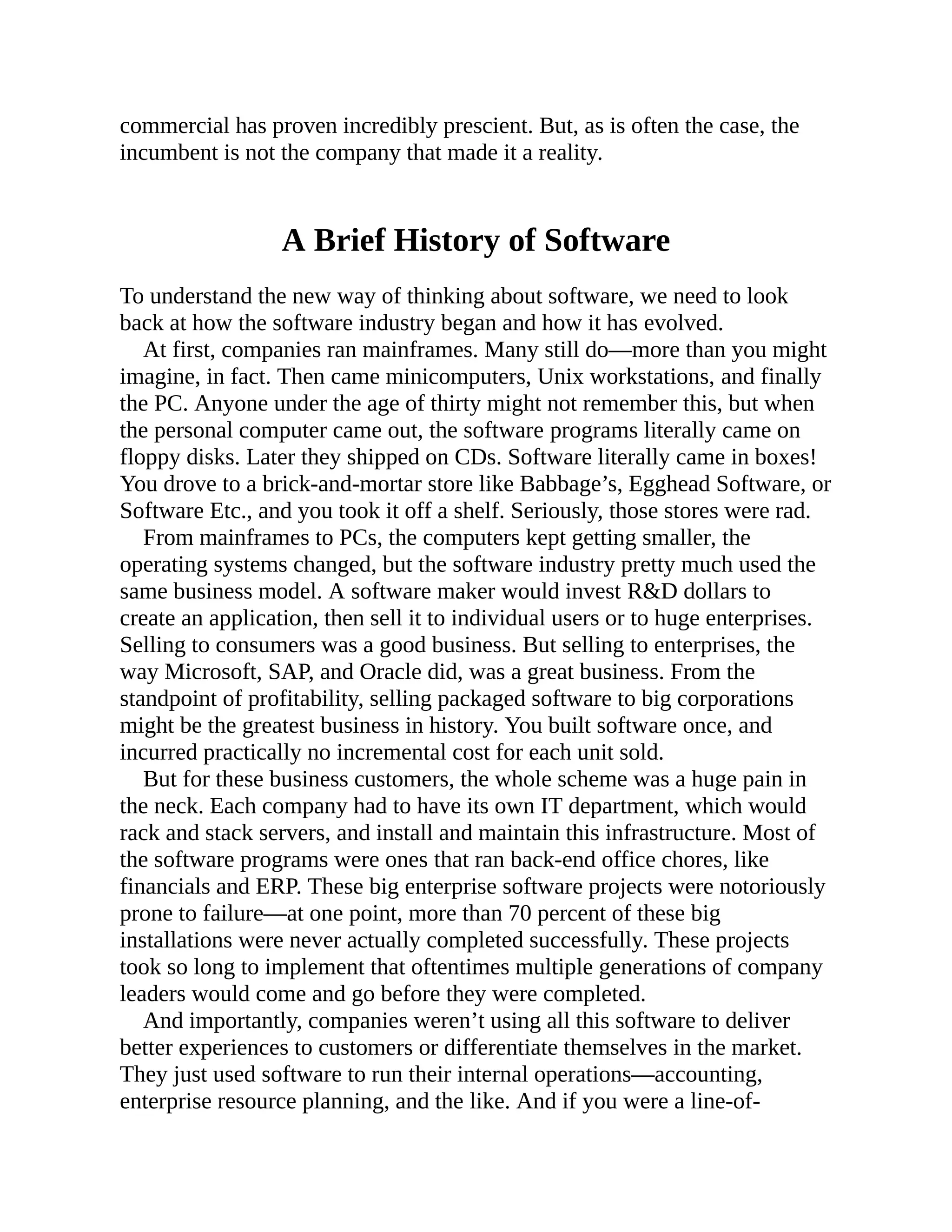 commercial has proven incredibly prescient. But, as is often the case, the
incumbent is not the company that made it a reality.
A Brief History of Software
To understand the new way of thinking about software, we need to look
back at how the software industry began and how it has evolved.
At first, companies ran mainframes. Many still do—more than you might
imagine, in fact. Then came minicomputers, Unix workstations, and finally
the PC. Anyone under the age of thirty might not remember this, but when
the personal computer came out, the software programs literally came on
floppy disks. Later they shipped on CDs. Software literally came in boxes!
You drove to a brick-and-mortar store like Babbage’s, Egghead Software, or
Software Etc., and you took it off a shelf. Seriously, those stores were rad.
From mainframes to PCs, the computers kept getting smaller, the
operating systems changed, but the software industry pretty much used the
same business model. A software maker would invest R&D dollars to
create an application, then sell it to individual users or to huge enterprises.
Selling to consumers was a good business. But selling to enterprises, the
way Microsoft, SAP, and Oracle did, was a great business. From the
standpoint of profitability, selling packaged software to big corporations
might be the greatest business in history. You built software once, and
incurred practically no incremental cost for each unit sold.
But for these business customers, the whole scheme was a huge pain in
the neck. Each company had to have its own IT department, which would
rack and stack servers, and install and maintain this infrastructure. Most of
the software programs were ones that ran back-end office chores, like
financials and ERP. These big enterprise software projects were notoriously
prone to failure—at one point, more than 70 percent of these big
installations were never actually completed successfully. These projects
took so long to implement that oftentimes multiple generations of company
leaders would come and go before they were completed.
And importantly, companies weren’t using all this software to deliver
better experiences to customers or differentiate themselves in the market.
They just used software to run their internal operations—accounting,
enterprise resource planning, and the like. And if you were a line-of-
 