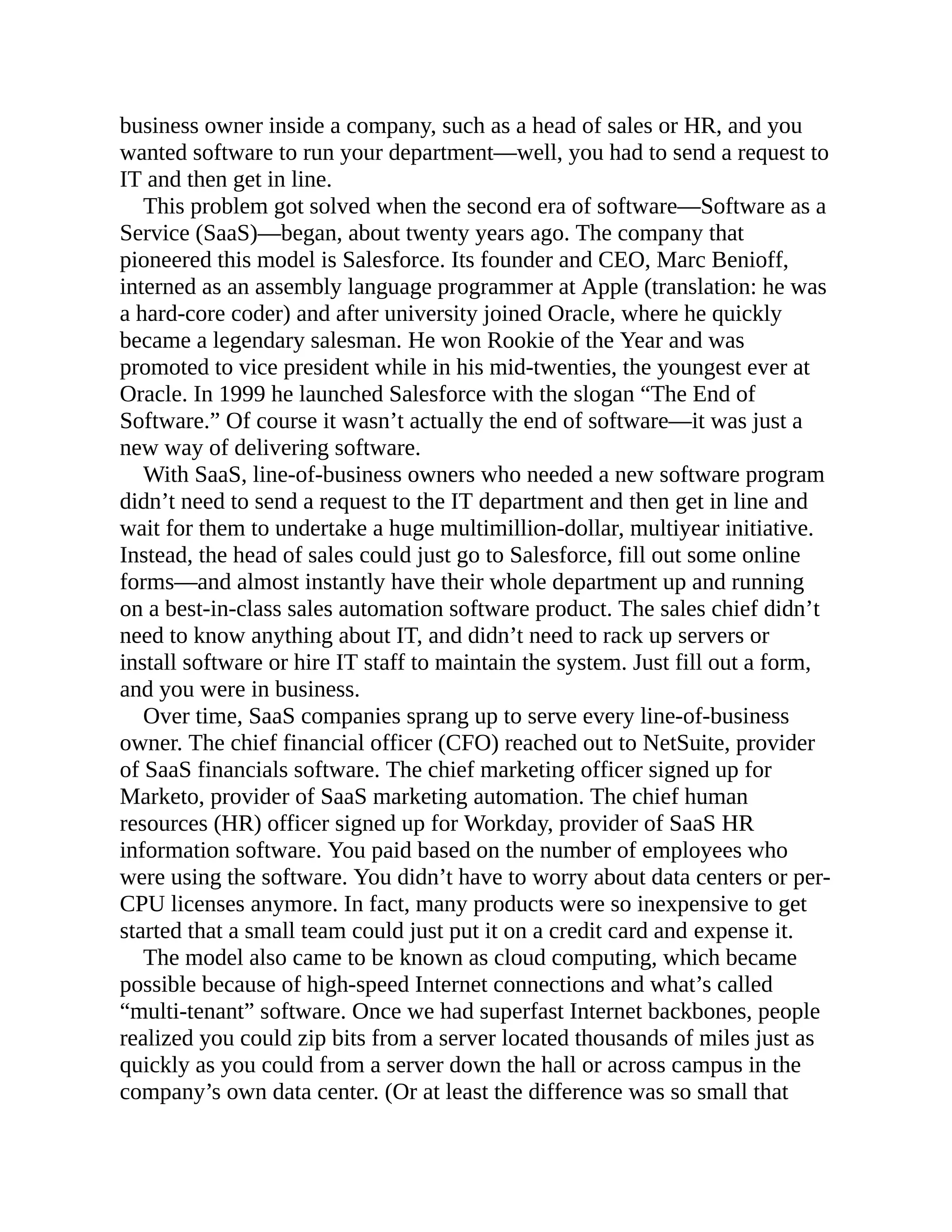 business owner inside a company, such as a head of sales or HR, and you
wanted software to run your department—well, you had to send a request to
IT and then get in line.
This problem got solved when the second era of software—Software as a
Service (SaaS)—began, about twenty years ago. The company that
pioneered this model is Salesforce. Its founder and CEO, Marc Benioff,
interned as an assembly language programmer at Apple (translation: he was
a hard-core coder) and after university joined Oracle, where he quickly
became a legendary salesman. He won Rookie of the Year and was
promoted to vice president while in his mid-twenties, the youngest ever at
Oracle. In 1999 he launched Salesforce with the slogan “The End of
Software.” Of course it wasn’t actually the end of software—it was just a
new way of delivering software.
With SaaS, line-of-business owners who needed a new software program
didn’t need to send a request to the IT department and then get in line and
wait for them to undertake a huge multimillion-dollar, multiyear initiative.
Instead, the head of sales could just go to Salesforce, fill out some online
forms—and almost instantly have their whole department up and running
on a best-in-class sales automation software product. The sales chief didn’t
need to know anything about IT, and didn’t need to rack up servers or
install software or hire IT staff to maintain the system. Just fill out a form,
and you were in business.
Over time, SaaS companies sprang up to serve every line-of-business
owner. The chief financial officer (CFO) reached out to NetSuite, provider
of SaaS financials software. The chief marketing officer signed up for
Marketo, provider of SaaS marketing automation. The chief human
resources (HR) officer signed up for Workday, provider of SaaS HR
information software. You paid based on the number of employees who
were using the software. You didn’t have to worry about data centers or per-
CPU licenses anymore. In fact, many products were so inexpensive to get
started that a small team could just put it on a credit card and expense it.
The model also came to be known as cloud computing, which became
possible because of high-speed Internet connections and what’s called
“multi-tenant” software. Once we had superfast Internet backbones, people
realized you could zip bits from a server located thousands of miles just as
quickly as you could from a server down the hall or across campus in the
company’s own data center. (Or at least the difference was so small that
 
