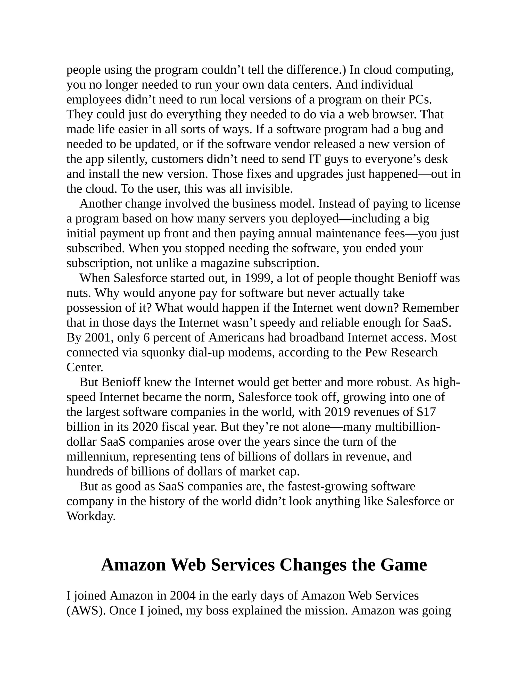 people using the program couldn’t tell the difference.) In cloud computing,
you no longer needed to run your own data centers. And individual
employees didn’t need to run local versions of a program on their PCs.
They could just do everything they needed to do via a web browser. That
made life easier in all sorts of ways. If a software program had a bug and
needed to be updated, or if the software vendor released a new version of
the app silently, customers didn’t need to send IT guys to everyone’s desk
and install the new version. Those fixes and upgrades just happened—out in
the cloud. To the user, this was all invisible.
Another change involved the business model. Instead of paying to license
a program based on how many servers you deployed—including a big
initial payment up front and then paying annual maintenance fees—you just
subscribed. When you stopped needing the software, you ended your
subscription, not unlike a magazine subscription.
When Salesforce started out, in 1999, a lot of people thought Benioff was
nuts. Why would anyone pay for software but never actually take
possession of it? What would happen if the Internet went down? Remember
that in those days the Internet wasn’t speedy and reliable enough for SaaS.
By 2001, only 6 percent of Americans had broadband Internet access. Most
connected via squonky dial-up modems, according to the Pew Research
Center.
But Benioff knew the Internet would get better and more robust. As high-
speed Internet became the norm, Salesforce took off, growing into one of
the largest software companies in the world, with 2019 revenues of $17
billion in its 2020 fiscal year. But they’re not alone—many multibillion-
dollar SaaS companies arose over the years since the turn of the
millennium, representing tens of billions of dollars in revenue, and
hundreds of billions of dollars of market cap.
But as good as SaaS companies are, the fastest-growing software
company in the history of the world didn’t look anything like Salesforce or
Workday.
Amazon Web Services Changes the Game
I joined Amazon in 2004 in the early days of Amazon Web Services
(AWS). Once I joined, my boss explained the mission. Amazon was going
 