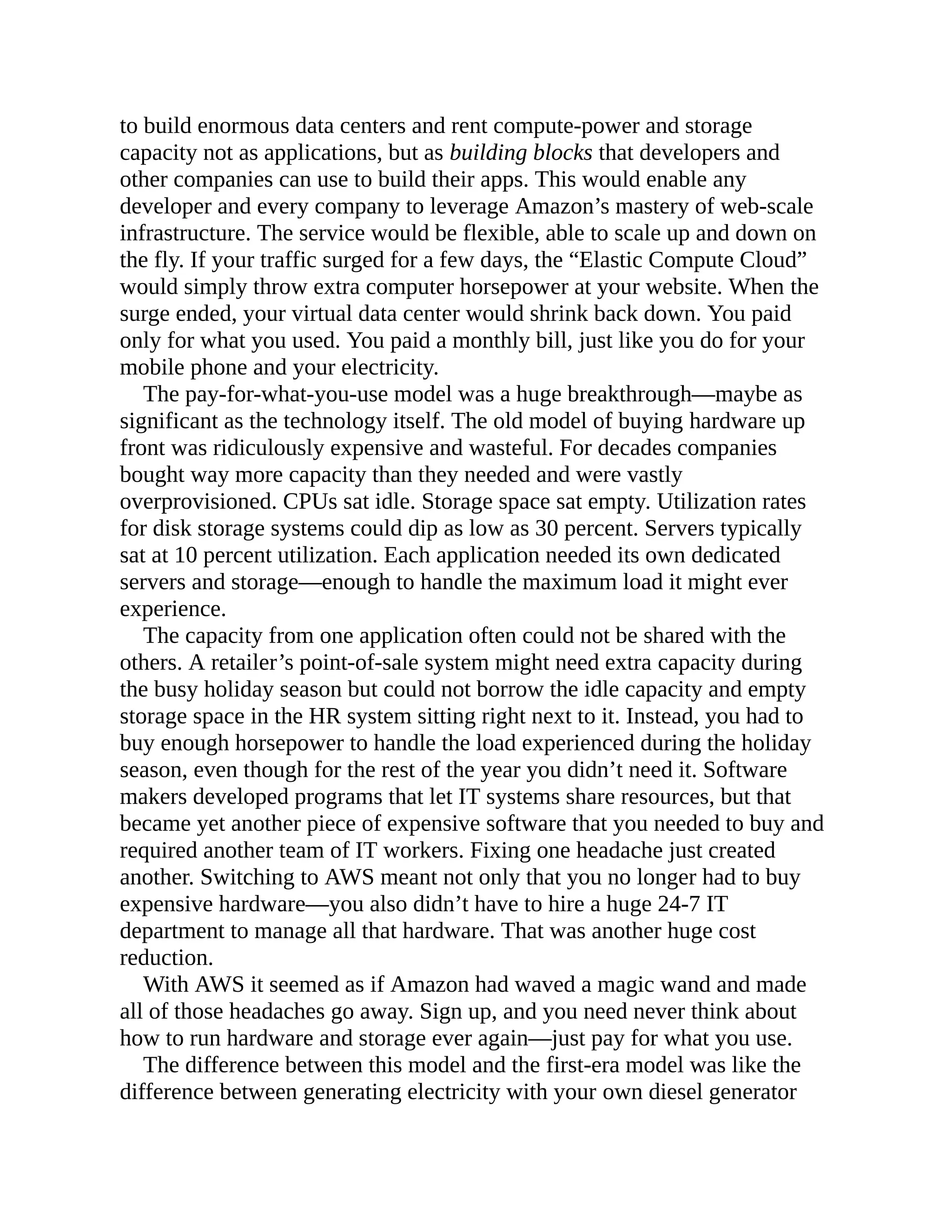 to build enormous data centers and rent compute-power and storage
capacity not as applications, but as building blocks that developers and
other companies can use to build their apps. This would enable any
developer and every company to leverage Amazon’s mastery of web-scale
infrastructure. The service would be flexible, able to scale up and down on
the fly. If your traffic surged for a few days, the “Elastic Compute Cloud”
would simply throw extra computer horsepower at your website. When the
surge ended, your virtual data center would shrink back down. You paid
only for what you used. You paid a monthly bill, just like you do for your
mobile phone and your electricity.
The pay-for-what-you-use model was a huge breakthrough—maybe as
significant as the technology itself. The old model of buying hardware up
front was ridiculously expensive and wasteful. For decades companies
bought way more capacity than they needed and were vastly
overprovisioned. CPUs sat idle. Storage space sat empty. Utilization rates
for disk storage systems could dip as low as 30 percent. Servers typically
sat at 10 percent utilization. Each application needed its own dedicated
servers and storage—enough to handle the maximum load it might ever
experience.
The capacity from one application often could not be shared with the
others. A retailer’s point-of-sale system might need extra capacity during
the busy holiday season but could not borrow the idle capacity and empty
storage space in the HR system sitting right next to it. Instead, you had to
buy enough horsepower to handle the load experienced during the holiday
season, even though for the rest of the year you didn’t need it. Software
makers developed programs that let IT systems share resources, but that
became yet another piece of expensive software that you needed to buy and
required another team of IT workers. Fixing one headache just created
another. Switching to AWS meant not only that you no longer had to buy
expensive hardware—you also didn’t have to hire a huge 24-7 IT
department to manage all that hardware. That was another huge cost
reduction.
With AWS it seemed as if Amazon had waved a magic wand and made
all of those headaches go away. Sign up, and you need never think about
how to run hardware and storage ever again—just pay for what you use.
The difference between this model and the first-era model was like the
difference between generating electricity with your own diesel generator
 