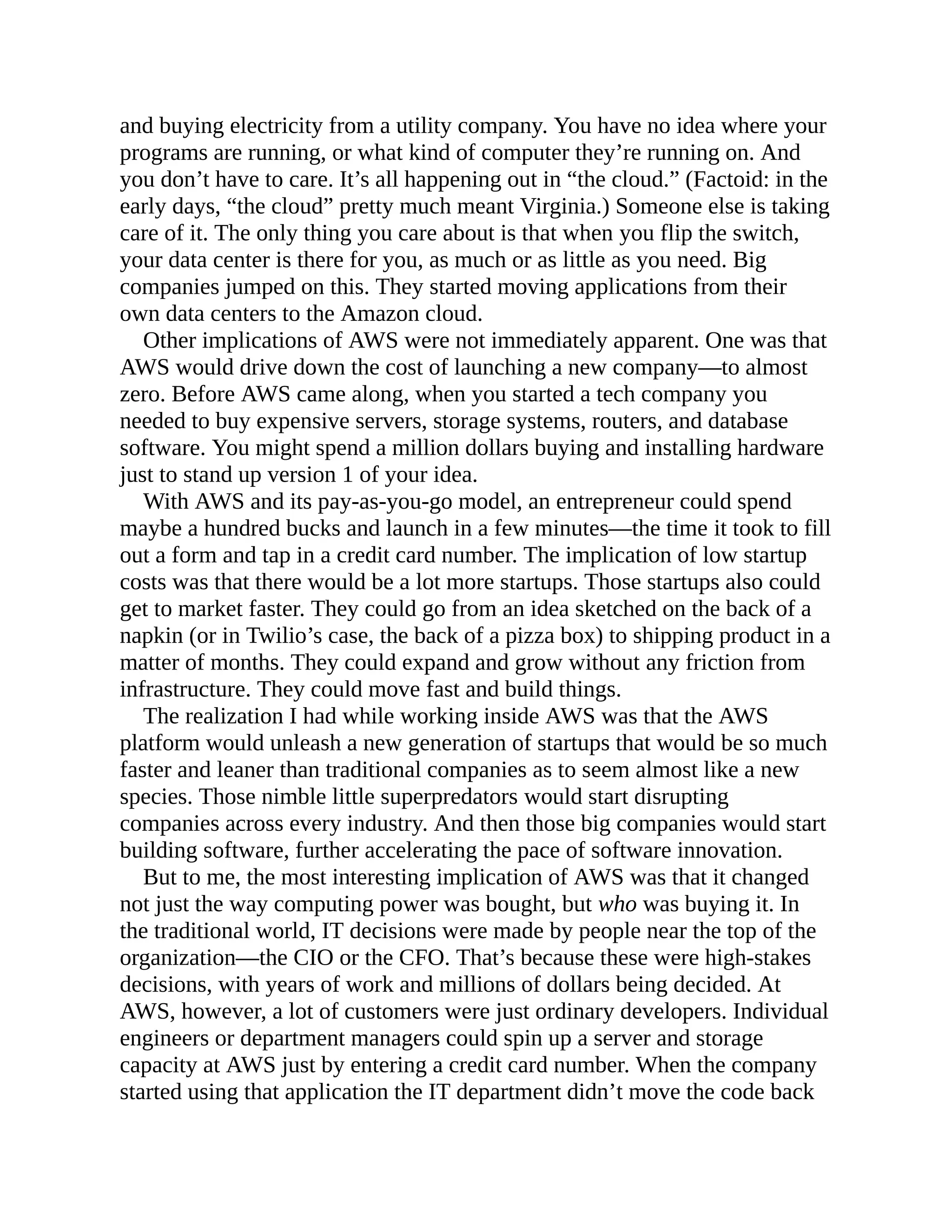 and buying electricity from a utility company. You have no idea where your
programs are running, or what kind of computer they’re running on. And
you don’t have to care. It’s all happening out in “the cloud.” (Factoid: in the
early days, “the cloud” pretty much meant Virginia.) Someone else is taking
care of it. The only thing you care about is that when you flip the switch,
your data center is there for you, as much or as little as you need. Big
companies jumped on this. They started moving applications from their
own data centers to the Amazon cloud.
Other implications of AWS were not immediately apparent. One was that
AWS would drive down the cost of launching a new company—to almost
zero. Before AWS came along, when you started a tech company you
needed to buy expensive servers, storage systems, routers, and database
software. You might spend a million dollars buying and installing hardware
just to stand up version 1 of your idea.
With AWS and its pay-as-you-go model, an entrepreneur could spend
maybe a hundred bucks and launch in a few minutes—the time it took to fill
out a form and tap in a credit card number. The implication of low startup
costs was that there would be a lot more startups. Those startups also could
get to market faster. They could go from an idea sketched on the back of a
napkin (or in Twilio’s case, the back of a pizza box) to shipping product in a
matter of months. They could expand and grow without any friction from
infrastructure. They could move fast and build things.
The realization I had while working inside AWS was that the AWS
platform would unleash a new generation of startups that would be so much
faster and leaner than traditional companies as to seem almost like a new
species. Those nimble little superpredators would start disrupting
companies across every industry. And then those big companies would start
building software, further accelerating the pace of software innovation.
But to me, the most interesting implication of AWS was that it changed
not just the way computing power was bought, but who was buying it. In
the traditional world, IT decisions were made by people near the top of the
organization—the CIO or the CFO. That’s because these were high-stakes
decisions, with years of work and millions of dollars being decided. At
AWS, however, a lot of customers were just ordinary developers. Individual
engineers or department managers could spin up a server and storage
capacity at AWS just by entering a credit card number. When the company
started using that application the IT department didn’t move the code back
 