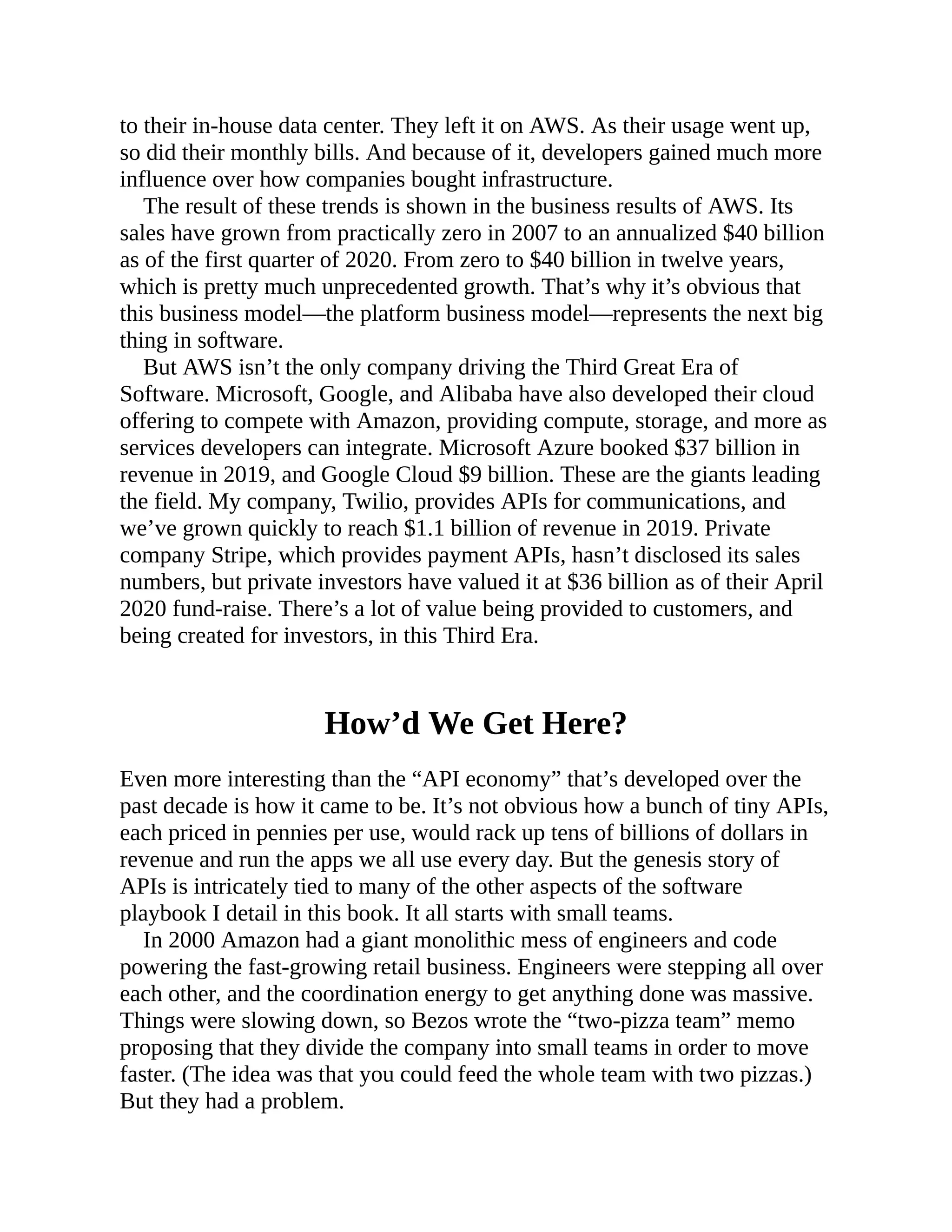 to their in-house data center. They left it on AWS. As their usage went up,
so did their monthly bills. And because of it, developers gained much more
influence over how companies bought infrastructure.
The result of these trends is shown in the business results of AWS. Its
sales have grown from practically zero in 2007 to an annualized $40 billion
as of the first quarter of 2020. From zero to $40 billion in twelve years,
which is pretty much unprecedented growth. That’s why it’s obvious that
this business model—the platform business model—represents the next big
thing in software.
But AWS isn’t the only company driving the Third Great Era of
Software. Microsoft, Google, and Alibaba have also developed their cloud
offering to compete with Amazon, providing compute, storage, and more as
services developers can integrate. Microsoft Azure booked $37 billion in
revenue in 2019, and Google Cloud $9 billion. These are the giants leading
the field. My company, Twilio, provides APIs for communications, and
we’ve grown quickly to reach $1.1 billion of revenue in 2019. Private
company Stripe, which provides payment APIs, hasn’t disclosed its sales
numbers, but private investors have valued it at $36 billion as of their April
2020 fund-raise. There’s a lot of value being provided to customers, and
being created for investors, in this Third Era.
How’d We Get Here?
Even more interesting than the “API economy” that’s developed over the
past decade is how it came to be. It’s not obvious how a bunch of tiny APIs,
each priced in pennies per use, would rack up tens of billions of dollars in
revenue and run the apps we all use every day. But the genesis story of
APIs is intricately tied to many of the other aspects of the software
playbook I detail in this book. It all starts with small teams.
In 2000 Amazon had a giant monolithic mess of engineers and code
powering the fast-growing retail business. Engineers were stepping all over
each other, and the coordination energy to get anything done was massive.
Things were slowing down, so Bezos wrote the “two-pizza team” memo
proposing that they divide the company into small teams in order to move
faster. (The idea was that you could feed the whole team with two pizzas.)
But they had a problem.
 