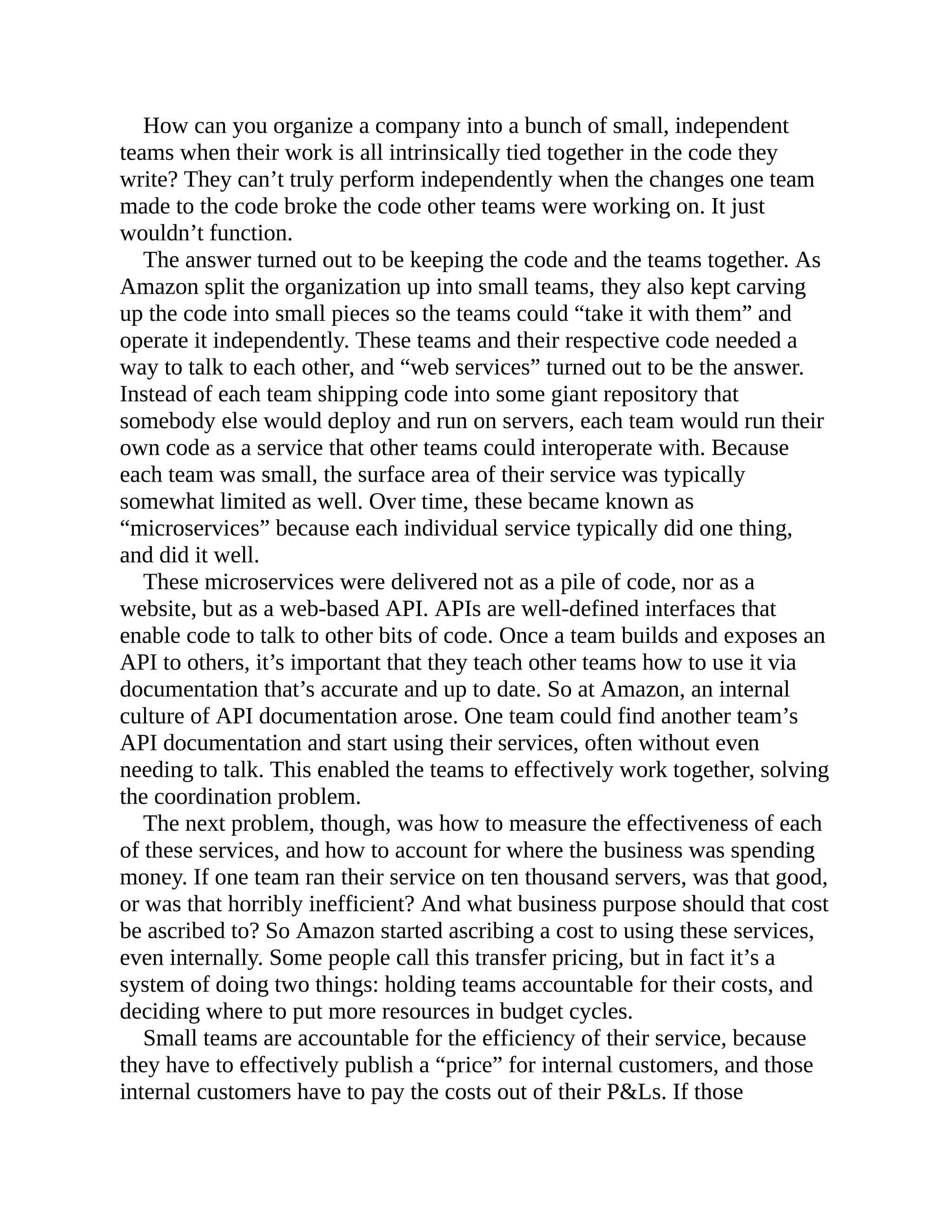 How can you organize a company into a bunch of small, independent
teams when their work is all intrinsically tied together in the code they
write? They can’t truly perform independently when the changes one team
made to the code broke the code other teams were working on. It just
wouldn’t function.
The answer turned out to be keeping the code and the teams together. As
Amazon split the organization up into small teams, they also kept carving
up the code into small pieces so the teams could “take it with them” and
operate it independently. These teams and their respective code needed a
way to talk to each other, and “web services” turned out to be the answer.
Instead of each team shipping code into some giant repository that
somebody else would deploy and run on servers, each team would run their
own code as a service that other teams could interoperate with. Because
each team was small, the surface area of their service was typically
somewhat limited as well. Over time, these became known as
“microservices” because each individual service typically did one thing,
and did it well.
These microservices were delivered not as a pile of code, nor as a
website, but as a web-based API. APIs are well-defined interfaces that
enable code to talk to other bits of code. Once a team builds and exposes an
API to others, it’s important that they teach other teams how to use it via
documentation that’s accurate and up to date. So at Amazon, an internal
culture of API documentation arose. One team could find another team’s
API documentation and start using their services, often without even
needing to talk. This enabled the teams to effectively work together, solving
the coordination problem.
The next problem, though, was how to measure the effectiveness of each
of these services, and how to account for where the business was spending
money. If one team ran their service on ten thousand servers, was that good,
or was that horribly inefficient? And what business purpose should that cost
be ascribed to? So Amazon started ascribing a cost to using these services,
even internally. Some people call this transfer pricing, but in fact it’s a
system of doing two things: holding teams accountable for their costs, and
deciding where to put more resources in budget cycles.
Small teams are accountable for the efficiency of their service, because
they have to effectively publish a “price” for internal customers, and those
internal customers have to pay the costs out of their P&Ls. If those
 