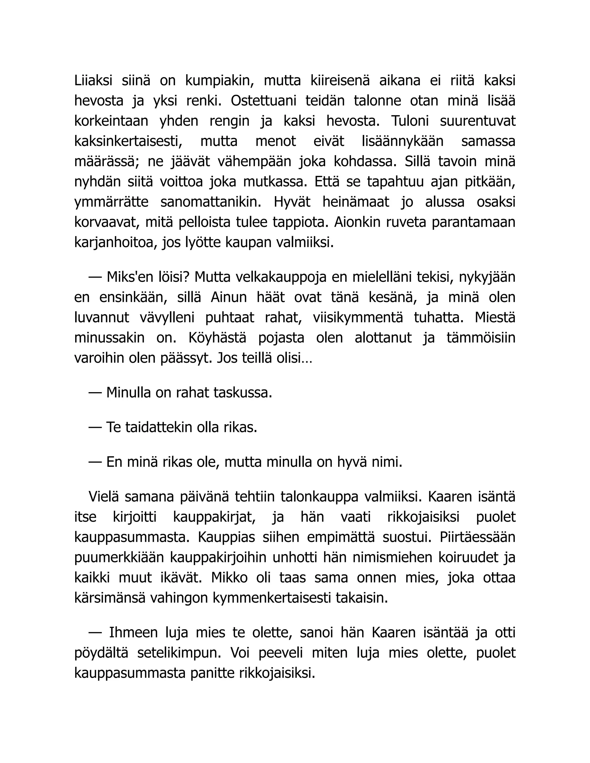 Liiaksi siinä on kumpiakin, mutta kiireisenä aikana ei riitä kaksi
hevosta ja yksi renki. Ostettuani teidän talonne otan minä lisää
korkeintaan yhden rengin ja kaksi hevosta. Tuloni suurentuvat
kaksinkertaisesti, mutta menot eivät lisäännykään samassa
määrässä; ne jäävät vähempään joka kohdassa. Sillä tavoin minä
nyhdän siitä voittoa joka mutkassa. Että se tapahtuu ajan pitkään,
ymmärrätte sanomattanikin. Hyvät heinämaat jo alussa osaksi
korvaavat, mitä pelloista tulee tappiota. Aionkin ruveta parantamaan
karjanhoitoa, jos lyötte kaupan valmiiksi.
— Miks'en löisi? Mutta velkakauppoja en mielelläni tekisi, nykyjään
en ensinkään, sillä Ainun häät ovat tänä kesänä, ja minä olen
luvannut vävylleni puhtaat rahat, viisikymmentä tuhatta. Miestä
minussakin on. Köyhästä pojasta olen alottanut ja tämmöisiin
varoihin olen päässyt. Jos teillä olisi…
— Minulla on rahat taskussa.
— Te taidattekin olla rikas.
— En minä rikas ole, mutta minulla on hyvä nimi.
Vielä samana päivänä tehtiin talonkauppa valmiiksi. Kaaren isäntä
itse kirjoitti kauppakirjat, ja hän vaati rikkojaisiksi puolet
kauppasummasta. Kauppias siihen empimättä suostui. Piirtäessään
puumerkkiään kauppakirjoihin unhotti hän nimismiehen koiruudet ja
kaikki muut ikävät. Mikko oli taas sama onnen mies, joka ottaa
kärsimänsä vahingon kymmenkertaisesti takaisin.
— Ihmeen luja mies te olette, sanoi hän Kaaren isäntää ja otti
pöydältä setelikimpun. Voi peeveli miten luja mies olette, puolet
kauppasummasta panitte rikkojaisiksi.
 