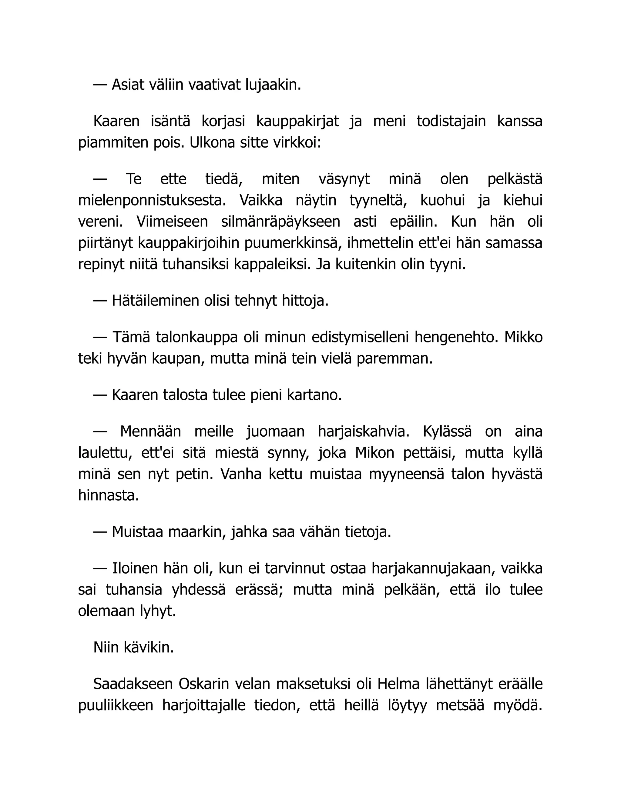 — Asiat väliin vaativat lujaakin.
Kaaren isäntä korjasi kauppakirjat ja meni todistajain kanssa
piammiten pois. Ulkona sitte virkkoi:
— Te ette tiedä, miten väsynyt minä olen pelkästä
mielenponnistuksesta. Vaikka näytin tyyneltä, kuohui ja kiehui
vereni. Viimeiseen silmänräpäykseen asti epäilin. Kun hän oli
piirtänyt kauppakirjoihin puumerkkinsä, ihmettelin ett'ei hän samassa
repinyt niitä tuhansiksi kappaleiksi. Ja kuitenkin olin tyyni.
— Hätäileminen olisi tehnyt hittoja.
— Tämä talonkauppa oli minun edistymiselleni hengenehto. Mikko
teki hyvän kaupan, mutta minä tein vielä paremman.
— Kaaren talosta tulee pieni kartano.
— Mennään meille juomaan harjaiskahvia. Kylässä on aina
laulettu, ett'ei sitä miestä synny, joka Mikon pettäisi, mutta kyllä
minä sen nyt petin. Vanha kettu muistaa myyneensä talon hyvästä
hinnasta.
— Muistaa maarkin, jahka saa vähän tietoja.
— Iloinen hän oli, kun ei tarvinnut ostaa harjakannujakaan, vaikka
sai tuhansia yhdessä erässä; mutta minä pelkään, että ilo tulee
olemaan lyhyt.
Niin kävikin.
Saadakseen Oskarin velan maksetuksi oli Helma lähettänyt eräälle
puuliikkeen harjoittajalle tiedon, että heillä löytyy metsää myödä.
 