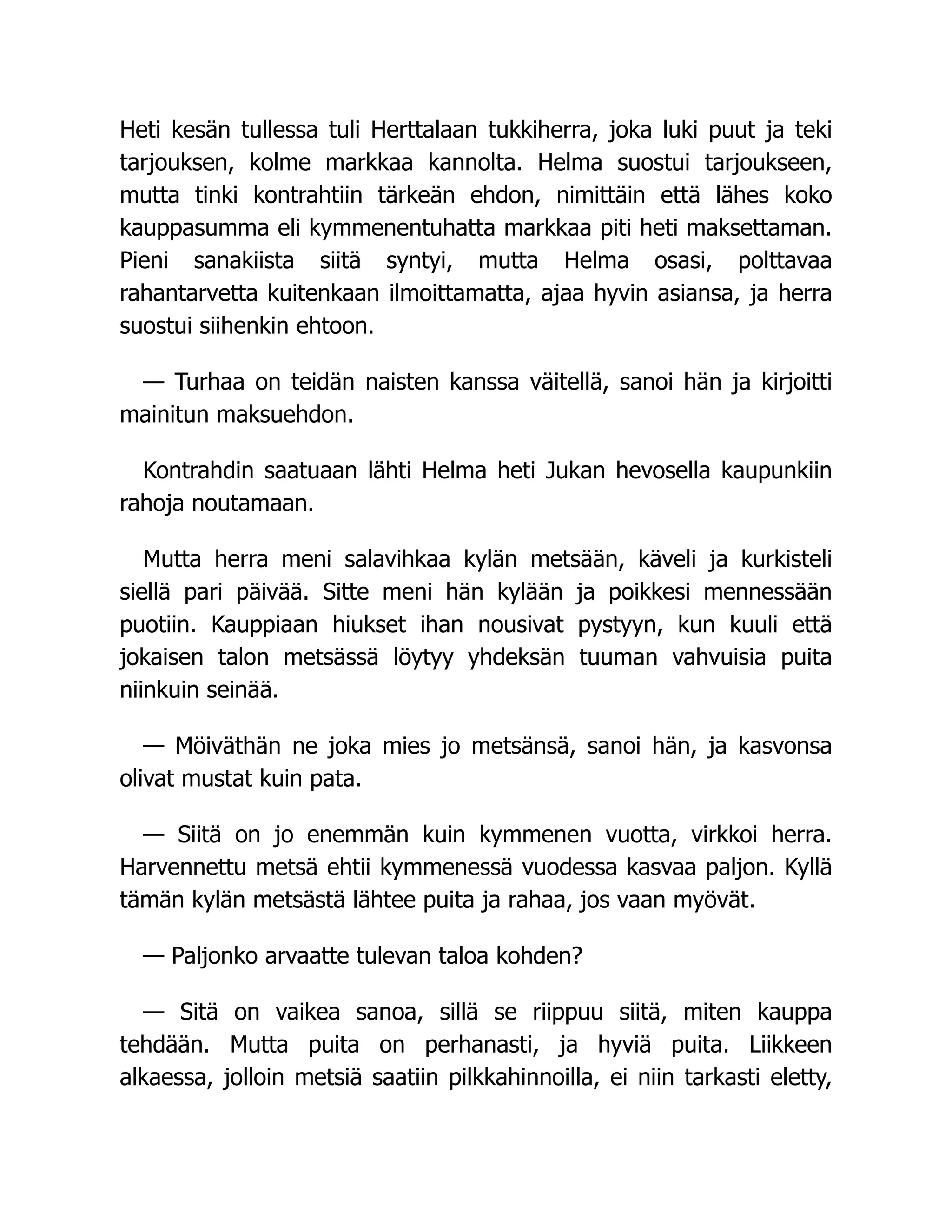Heti kesän tullessa tuli Herttalaan tukkiherra, joka luki puut ja teki
tarjouksen, kolme markkaa kannolta. Helma suostui tarjoukseen,
mutta tinki kontrahtiin tärkeän ehdon, nimittäin että lähes koko
kauppasumma eli kymmenentuhatta markkaa piti heti maksettaman.
Pieni sanakiista siitä syntyi, mutta Helma osasi, polttavaa
rahantarvetta kuitenkaan ilmoittamatta, ajaa hyvin asiansa, ja herra
suostui siihenkin ehtoon.
— Turhaa on teidän naisten kanssa väitellä, sanoi hän ja kirjoitti
mainitun maksuehdon.
Kontrahdin saatuaan lähti Helma heti Jukan hevosella kaupunkiin
rahoja noutamaan.
Mutta herra meni salavihkaa kylän metsään, käveli ja kurkisteli
siellä pari päivää. Sitte meni hän kylään ja poikkesi mennessään
puotiin. Kauppiaan hiukset ihan nousivat pystyyn, kun kuuli että
jokaisen talon metsässä löytyy yhdeksän tuuman vahvuisia puita
niinkuin seinää.
— Möiväthän ne joka mies jo metsänsä, sanoi hän, ja kasvonsa
olivat mustat kuin pata.
— Siitä on jo enemmän kuin kymmenen vuotta, virkkoi herra.
Harvennettu metsä ehtii kymmenessä vuodessa kasvaa paljon. Kyllä
tämän kylän metsästä lähtee puita ja rahaa, jos vaan myövät.
— Paljonko arvaatte tulevan taloa kohden?
— Sitä on vaikea sanoa, sillä se riippuu siitä, miten kauppa
tehdään. Mutta puita on perhanasti, ja hyviä puita. Liikkeen
alkaessa, jolloin metsiä saatiin pilkkahinnoilla, ei niin tarkasti eletty,
 