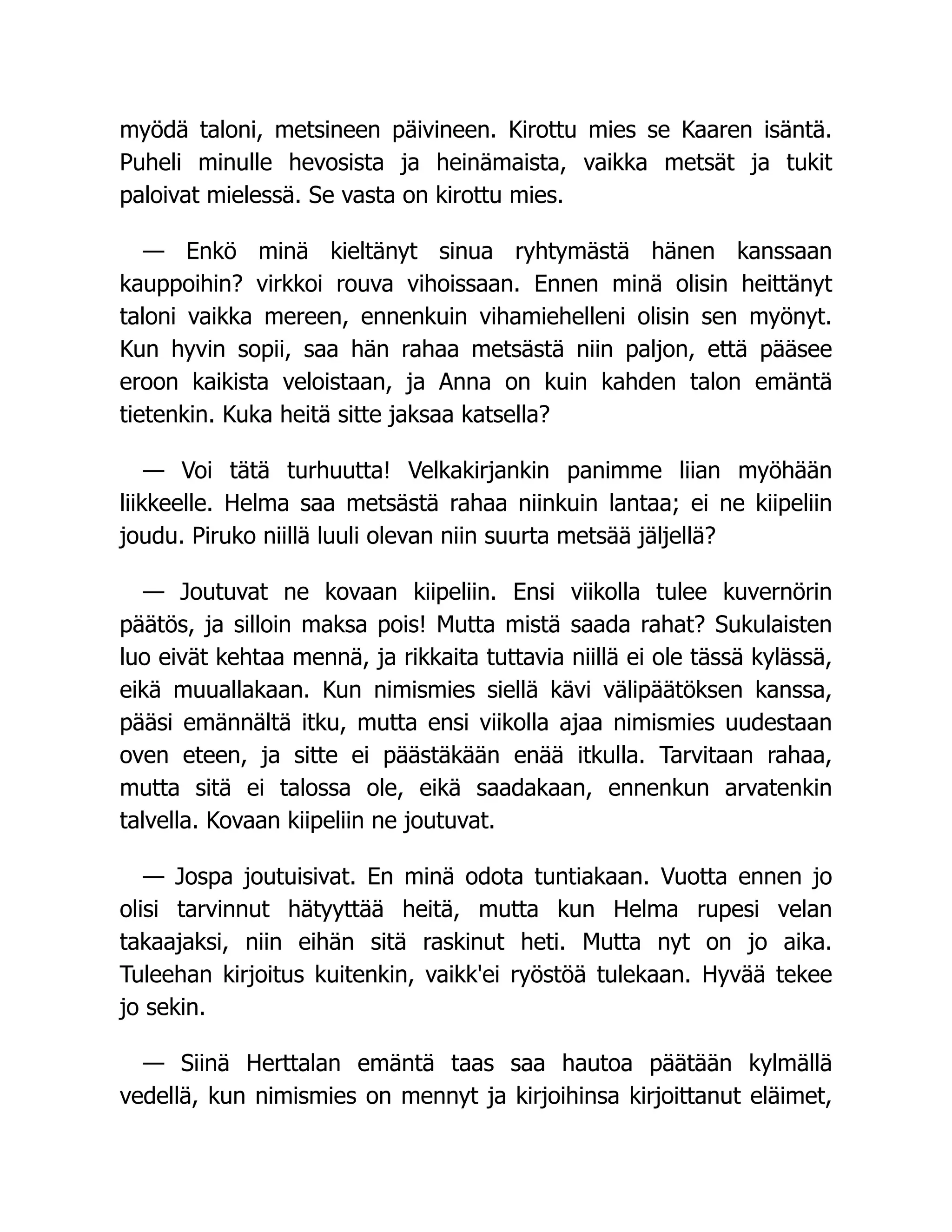 myödä taloni, metsineen päivineen. Kirottu mies se Kaaren isäntä.
Puheli minulle hevosista ja heinämaista, vaikka metsät ja tukit
paloivat mielessä. Se vasta on kirottu mies.
— Enkö minä kieltänyt sinua ryhtymästä hänen kanssaan
kauppoihin? virkkoi rouva vihoissaan. Ennen minä olisin heittänyt
taloni vaikka mereen, ennenkuin vihamiehelleni olisin sen myönyt.
Kun hyvin sopii, saa hän rahaa metsästä niin paljon, että pääsee
eroon kaikista veloistaan, ja Anna on kuin kahden talon emäntä
tietenkin. Kuka heitä sitte jaksaa katsella?
— Voi tätä turhuutta! Velkakirjankin panimme liian myöhään
liikkeelle. Helma saa metsästä rahaa niinkuin lantaa; ei ne kiipeliin
joudu. Piruko niillä luuli olevan niin suurta metsää jäljellä?
— Joutuvat ne kovaan kiipeliin. Ensi viikolla tulee kuvernörin
päätös, ja silloin maksa pois! Mutta mistä saada rahat? Sukulaisten
luo eivät kehtaa mennä, ja rikkaita tuttavia niillä ei ole tässä kylässä,
eikä muuallakaan. Kun nimismies siellä kävi välipäätöksen kanssa,
pääsi emännältä itku, mutta ensi viikolla ajaa nimismies uudestaan
oven eteen, ja sitte ei päästäkään enää itkulla. Tarvitaan rahaa,
mutta sitä ei talossa ole, eikä saadakaan, ennenkun arvatenkin
talvella. Kovaan kiipeliin ne joutuvat.
— Jospa joutuisivat. En minä odota tuntiakaan. Vuotta ennen jo
olisi tarvinnut hätyyttää heitä, mutta kun Helma rupesi velan
takaajaksi, niin eihän sitä raskinut heti. Mutta nyt on jo aika.
Tuleehan kirjoitus kuitenkin, vaikk'ei ryöstöä tulekaan. Hyvää tekee
jo sekin.
— Siinä Herttalan emäntä taas saa hautoa päätään kylmällä
vedellä, kun nimismies on mennyt ja kirjoihinsa kirjoittanut eläimet,
 