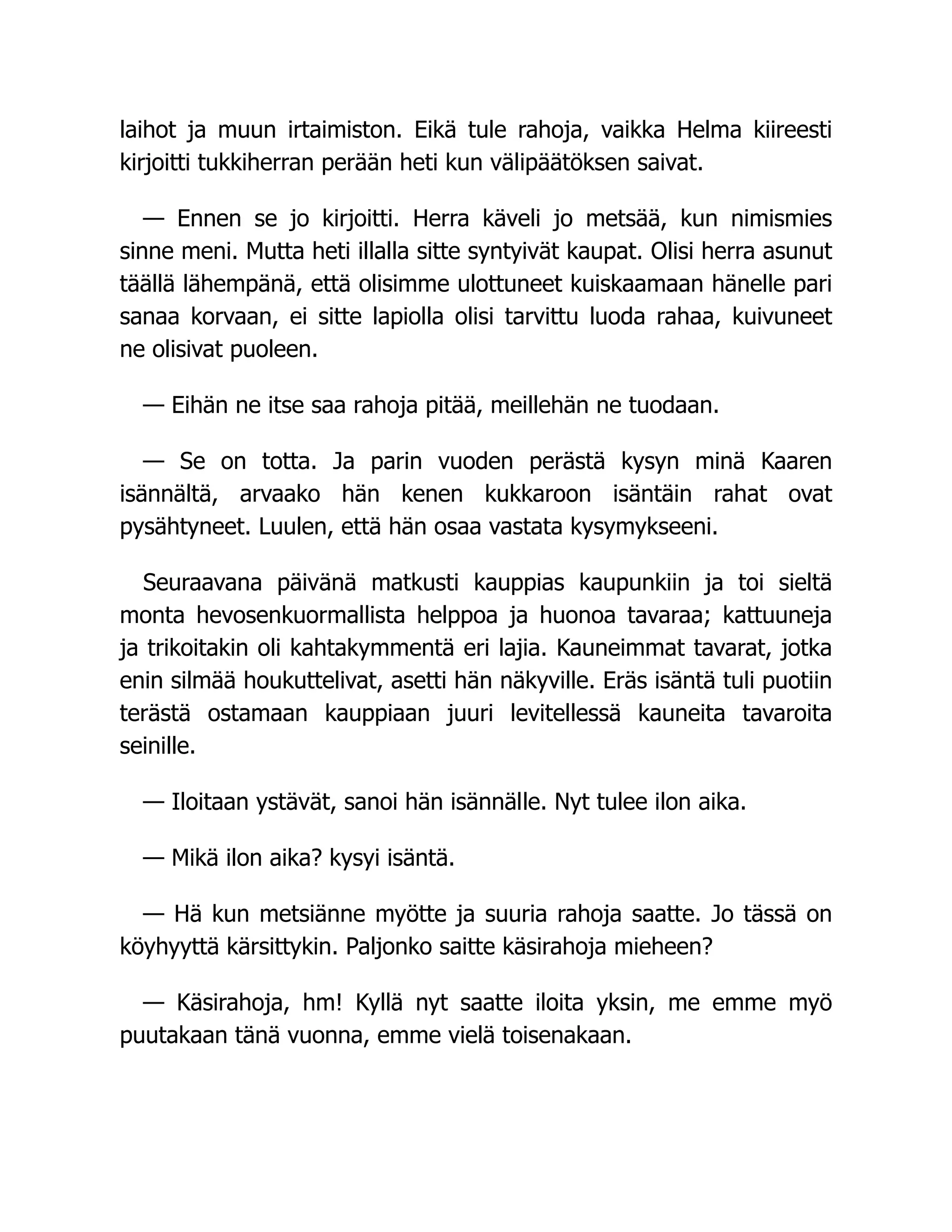 laihot ja muun irtaimiston. Eikä tule rahoja, vaikka Helma kiireesti
kirjoitti tukkiherran perään heti kun välipäätöksen saivat.
— Ennen se jo kirjoitti. Herra käveli jo metsää, kun nimismies
sinne meni. Mutta heti illalla sitte syntyivät kaupat. Olisi herra asunut
täällä lähempänä, että olisimme ulottuneet kuiskaamaan hänelle pari
sanaa korvaan, ei sitte lapiolla olisi tarvittu luoda rahaa, kuivuneet
ne olisivat puoleen.
— Eihän ne itse saa rahoja pitää, meillehän ne tuodaan.
— Se on totta. Ja parin vuoden perästä kysyn minä Kaaren
isännältä, arvaako hän kenen kukkaroon isäntäin rahat ovat
pysähtyneet. Luulen, että hän osaa vastata kysymykseeni.
Seuraavana päivänä matkusti kauppias kaupunkiin ja toi sieltä
monta hevosenkuormallista helppoa ja huonoa tavaraa; kattuuneja
ja trikoitakin oli kahtakymmentä eri lajia. Kauneimmat tavarat, jotka
enin silmää houkuttelivat, asetti hän näkyville. Eräs isäntä tuli puotiin
terästä ostamaan kauppiaan juuri levitellessä kauneita tavaroita
seinille.
— Iloitaan ystävät, sanoi hän isännälle. Nyt tulee ilon aika.
— Mikä ilon aika? kysyi isäntä.
— Hä kun metsiänne myötte ja suuria rahoja saatte. Jo tässä on
köyhyyttä kärsittykin. Paljonko saitte käsirahoja mieheen?
— Käsirahoja, hm! Kyllä nyt saatte iloita yksin, me emme myö
puutakaan tänä vuonna, emme vielä toisenakaan.
 