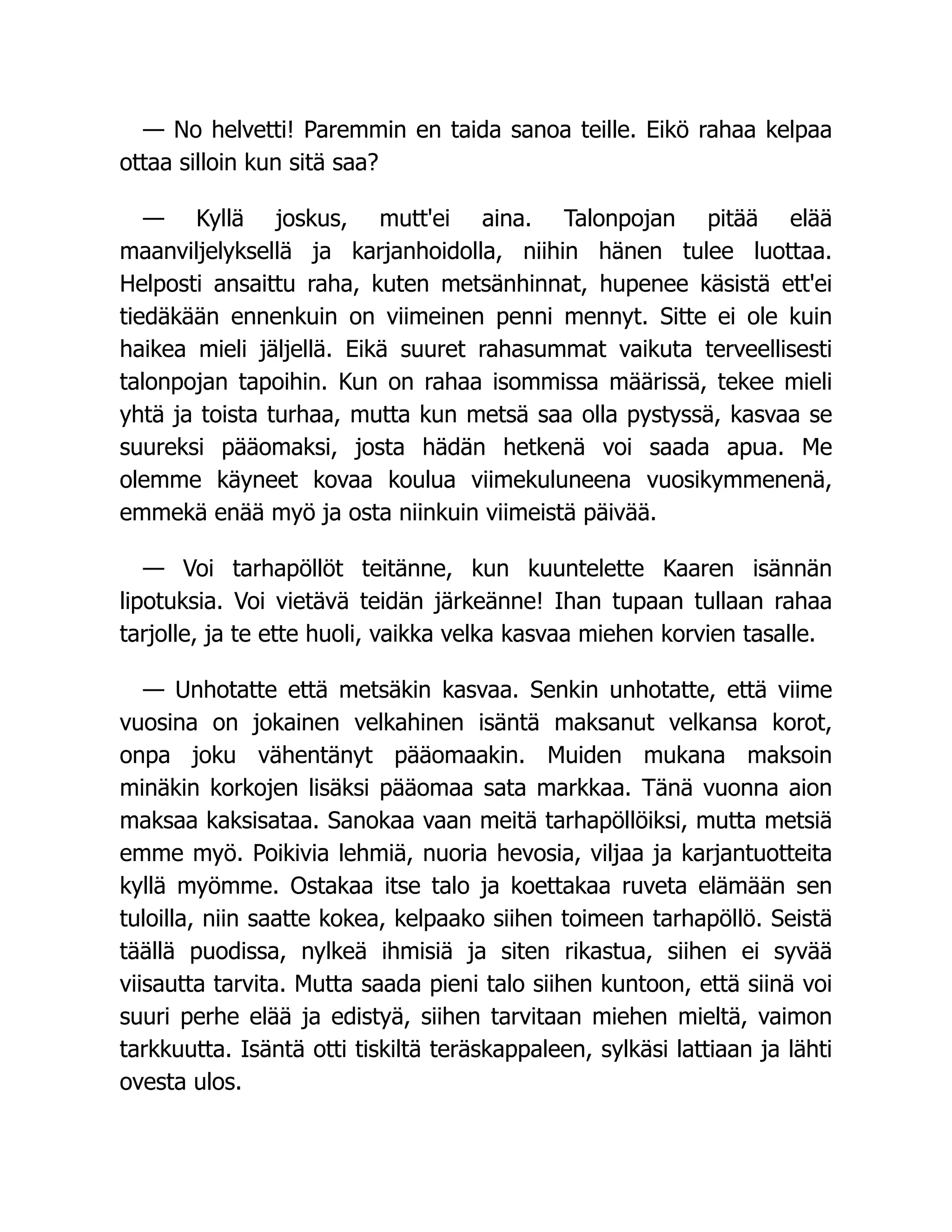 — No helvetti! Paremmin en taida sanoa teille. Eikö rahaa kelpaa
ottaa silloin kun sitä saa?
— Kyllä joskus, mutt'ei aina. Talonpojan pitää elää
maanviljelyksellä ja karjanhoidolla, niihin hänen tulee luottaa.
Helposti ansaittu raha, kuten metsänhinnat, hupenee käsistä ett'ei
tiedäkään ennenkuin on viimeinen penni mennyt. Sitte ei ole kuin
haikea mieli jäljellä. Eikä suuret rahasummat vaikuta terveellisesti
talonpojan tapoihin. Kun on rahaa isommissa määrissä, tekee mieli
yhtä ja toista turhaa, mutta kun metsä saa olla pystyssä, kasvaa se
suureksi pääomaksi, josta hädän hetkenä voi saada apua. Me
olemme käyneet kovaa koulua viimekuluneena vuosikymmenenä,
emmekä enää myö ja osta niinkuin viimeistä päivää.
— Voi tarhapöllöt teitänne, kun kuuntelette Kaaren isännän
lipotuksia. Voi vietävä teidän järkeänne! Ihan tupaan tullaan rahaa
tarjolle, ja te ette huoli, vaikka velka kasvaa miehen korvien tasalle.
— Unhotatte että metsäkin kasvaa. Senkin unhotatte, että viime
vuosina on jokainen velkahinen isäntä maksanut velkansa korot,
onpa joku vähentänyt pääomaakin. Muiden mukana maksoin
minäkin korkojen lisäksi pääomaa sata markkaa. Tänä vuonna aion
maksaa kaksisataa. Sanokaa vaan meitä tarhapöllöiksi, mutta metsiä
emme myö. Poikivia lehmiä, nuoria hevosia, viljaa ja karjantuotteita
kyllä myömme. Ostakaa itse talo ja koettakaa ruveta elämään sen
tuloilla, niin saatte kokea, kelpaako siihen toimeen tarhapöllö. Seistä
täällä puodissa, nylkeä ihmisiä ja siten rikastua, siihen ei syvää
viisautta tarvita. Mutta saada pieni talo siihen kuntoon, että siinä voi
suuri perhe elää ja edistyä, siihen tarvitaan miehen mieltä, vaimon
tarkkuutta. Isäntä otti tiskiltä teräskappaleen, sylkäsi lattiaan ja lähti
ovesta ulos.
 