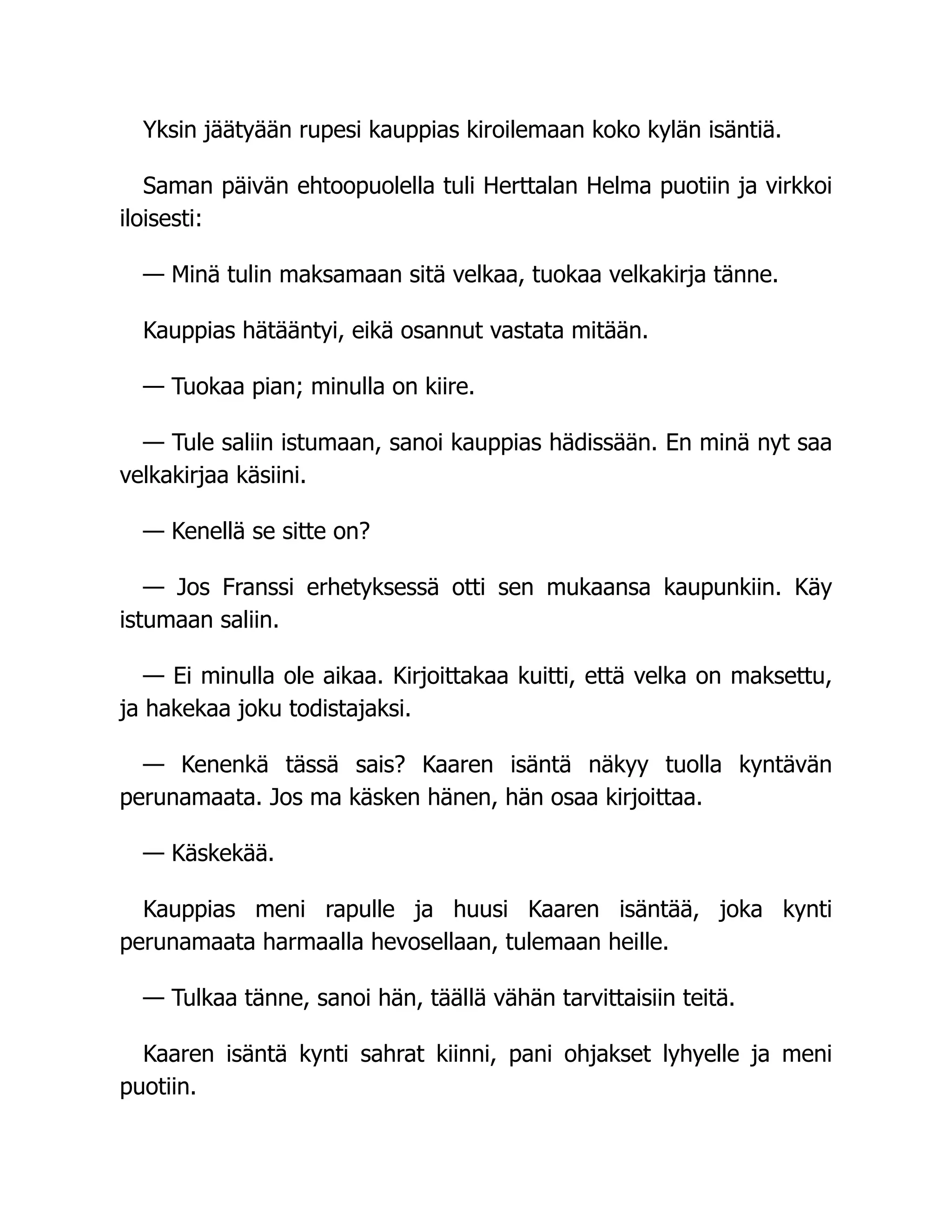 Yksin jäätyään rupesi kauppias kiroilemaan koko kylän isäntiä.
Saman päivän ehtoopuolella tuli Herttalan Helma puotiin ja virkkoi
iloisesti:
— Minä tulin maksamaan sitä velkaa, tuokaa velkakirja tänne.
Kauppias hätääntyi, eikä osannut vastata mitään.
— Tuokaa pian; minulla on kiire.
— Tule saliin istumaan, sanoi kauppias hädissään. En minä nyt saa
velkakirjaa käsiini.
— Kenellä se sitte on?
— Jos Franssi erhetyksessä otti sen mukaansa kaupunkiin. Käy
istumaan saliin.
— Ei minulla ole aikaa. Kirjoittakaa kuitti, että velka on maksettu,
ja hakekaa joku todistajaksi.
— Kenenkä tässä sais? Kaaren isäntä näkyy tuolla kyntävän
perunamaata. Jos ma käsken hänen, hän osaa kirjoittaa.
— Käskekää.
Kauppias meni rapulle ja huusi Kaaren isäntää, joka kynti
perunamaata harmaalla hevosellaan, tulemaan heille.
— Tulkaa tänne, sanoi hän, täällä vähän tarvittaisiin teitä.
Kaaren isäntä kynti sahrat kiinni, pani ohjakset lyhyelle ja meni
puotiin.
 