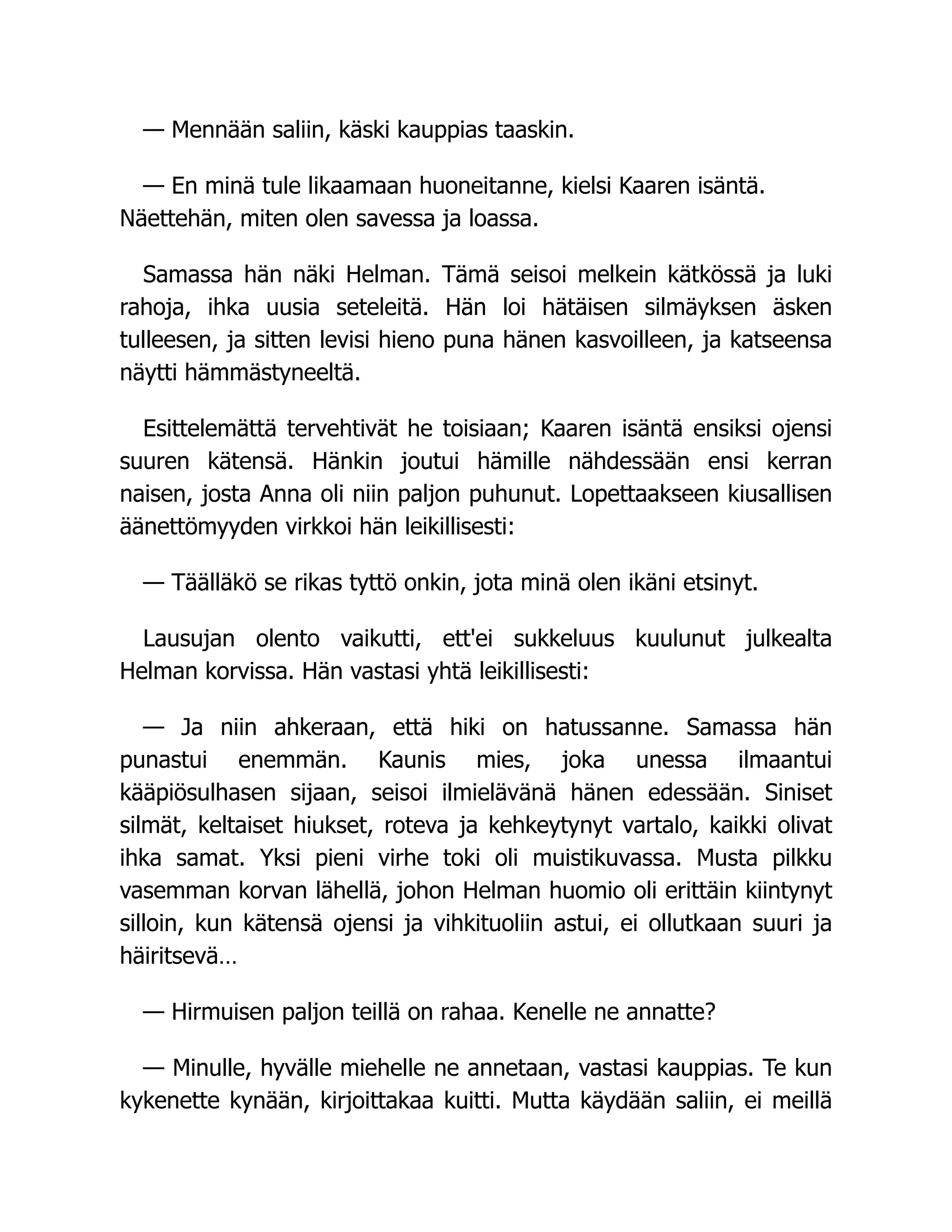 — Mennään saliin, käski kauppias taaskin.
— En minä tule likaamaan huoneitanne, kielsi Kaaren isäntä.
Näettehän, miten olen savessa ja loassa.
Samassa hän näki Helman. Tämä seisoi melkein kätkössä ja luki
rahoja, ihka uusia seteleitä. Hän loi hätäisen silmäyksen äsken
tulleesen, ja sitten levisi hieno puna hänen kasvoilleen, ja katseensa
näytti hämmästyneeltä.
Esittelemättä tervehtivät he toisiaan; Kaaren isäntä ensiksi ojensi
suuren kätensä. Hänkin joutui hämille nähdessään ensi kerran
naisen, josta Anna oli niin paljon puhunut. Lopettaakseen kiusallisen
äänettömyyden virkkoi hän leikillisesti:
— Täälläkö se rikas tyttö onkin, jota minä olen ikäni etsinyt.
Lausujan olento vaikutti, ett'ei sukkeluus kuulunut julkealta
Helman korvissa. Hän vastasi yhtä leikillisesti:
— Ja niin ahkeraan, että hiki on hatussanne. Samassa hän
punastui enemmän. Kaunis mies, joka unessa ilmaantui
kääpiösulhasen sijaan, seisoi ilmielävänä hänen edessään. Siniset
silmät, keltaiset hiukset, roteva ja kehkeytynyt vartalo, kaikki olivat
ihka samat. Yksi pieni virhe toki oli muistikuvassa. Musta pilkku
vasemman korvan lähellä, johon Helman huomio oli erittäin kiintynyt
silloin, kun kätensä ojensi ja vihkituoliin astui, ei ollutkaan suuri ja
häiritsevä…
— Hirmuisen paljon teillä on rahaa. Kenelle ne annatte?
— Minulle, hyvälle miehelle ne annetaan, vastasi kauppias. Te kun
kykenette kynään, kirjoittakaa kuitti. Mutta käydään saliin, ei meillä
 