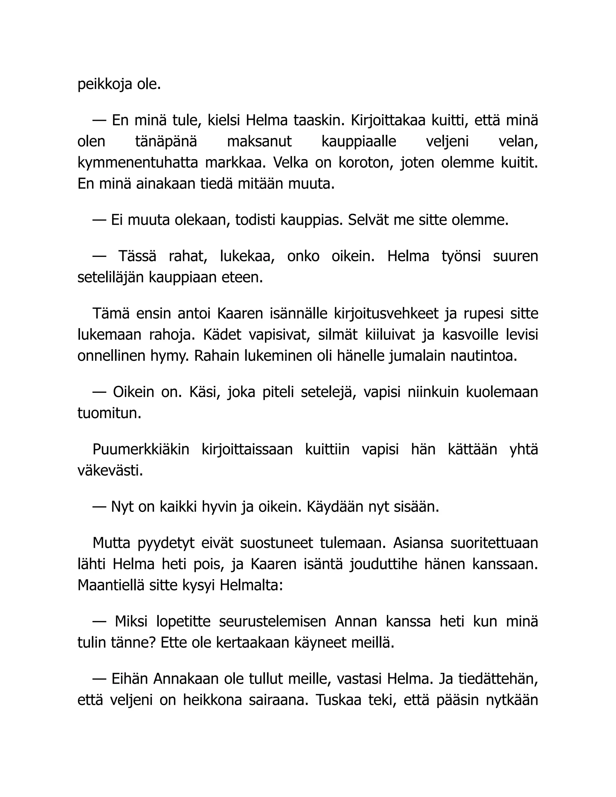 peikkoja ole.
— En minä tule, kielsi Helma taaskin. Kirjoittakaa kuitti, että minä
olen tänäpänä maksanut kauppiaalle veljeni velan,
kymmenentuhatta markkaa. Velka on koroton, joten olemme kuitit.
En minä ainakaan tiedä mitään muuta.
— Ei muuta olekaan, todisti kauppias. Selvät me sitte olemme.
— Tässä rahat, lukekaa, onko oikein. Helma työnsi suuren
seteliläjän kauppiaan eteen.
Tämä ensin antoi Kaaren isännälle kirjoitusvehkeet ja rupesi sitte
lukemaan rahoja. Kädet vapisivat, silmät kiiluivat ja kasvoille levisi
onnellinen hymy. Rahain lukeminen oli hänelle jumalain nautintoa.
— Oikein on. Käsi, joka piteli setelejä, vapisi niinkuin kuolemaan
tuomitun.
Puumerkkiäkin kirjoittaissaan kuittiin vapisi hän kättään yhtä
väkevästi.
— Nyt on kaikki hyvin ja oikein. Käydään nyt sisään.
Mutta pyydetyt eivät suostuneet tulemaan. Asiansa suoritettuaan
lähti Helma heti pois, ja Kaaren isäntä jouduttihe hänen kanssaan.
Maantiellä sitte kysyi Helmalta:
— Miksi lopetitte seurustelemisen Annan kanssa heti kun minä
tulin tänne? Ette ole kertaakaan käyneet meillä.
— Eihän Annakaan ole tullut meille, vastasi Helma. Ja tiedättehän,
että veljeni on heikkona sairaana. Tuskaa teki, että pääsin nytkään
 