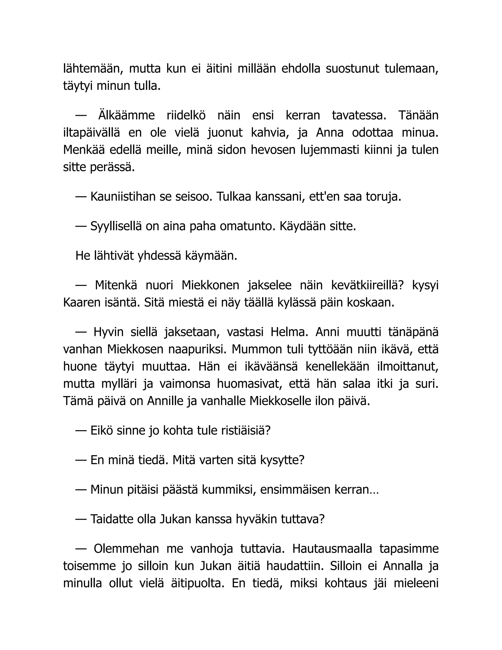 lähtemään, mutta kun ei äitini millään ehdolla suostunut tulemaan,
täytyi minun tulla.
— Älkäämme riidelkö näin ensi kerran tavatessa. Tänään
iltapäivällä en ole vielä juonut kahvia, ja Anna odottaa minua.
Menkää edellä meille, minä sidon hevosen lujemmasti kiinni ja tulen
sitte perässä.
— Kauniistihan se seisoo. Tulkaa kanssani, ett'en saa toruja.
— Syyllisellä on aina paha omatunto. Käydään sitte.
He lähtivät yhdessä käymään.
— Mitenkä nuori Miekkonen jakselee näin kevätkiireillä? kysyi
Kaaren isäntä. Sitä miestä ei näy täällä kylässä päin koskaan.
— Hyvin siellä jaksetaan, vastasi Helma. Anni muutti tänäpänä
vanhan Miekkosen naapuriksi. Mummon tuli tyttöään niin ikävä, että
huone täytyi muuttaa. Hän ei ikäväänsä kenellekään ilmoittanut,
mutta mylläri ja vaimonsa huomasivat, että hän salaa itki ja suri.
Tämä päivä on Annille ja vanhalle Miekkoselle ilon päivä.
— Eikö sinne jo kohta tule ristiäisiä?
— En minä tiedä. Mitä varten sitä kysytte?
— Minun pitäisi päästä kummiksi, ensimmäisen kerran…
— Taidatte olla Jukan kanssa hyväkin tuttava?
— Olemmehan me vanhoja tuttavia. Hautausmaalla tapasimme
toisemme jo silloin kun Jukan äitiä haudattiin. Silloin ei Annalla ja
minulla ollut vielä äitipuolta. En tiedä, miksi kohtaus jäi mieleeni
 