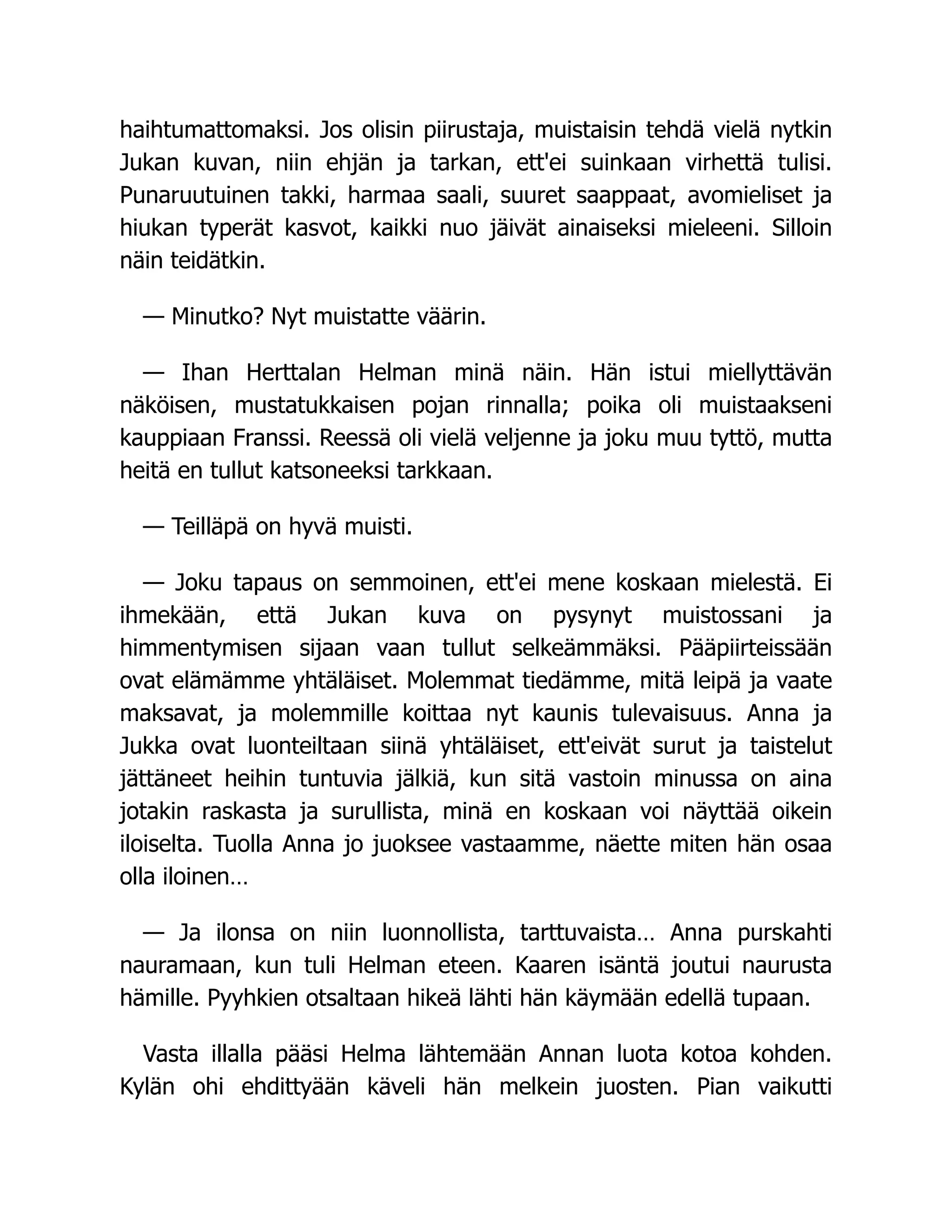 haihtumattomaksi. Jos olisin piirustaja, muistaisin tehdä vielä nytkin
Jukan kuvan, niin ehjän ja tarkan, ett'ei suinkaan virhettä tulisi.
Punaruutuinen takki, harmaa saali, suuret saappaat, avomieliset ja
hiukan typerät kasvot, kaikki nuo jäivät ainaiseksi mieleeni. Silloin
näin teidätkin.
— Minutko? Nyt muistatte väärin.
— Ihan Herttalan Helman minä näin. Hän istui miellyttävän
näköisen, mustatukkaisen pojan rinnalla; poika oli muistaakseni
kauppiaan Franssi. Reessä oli vielä veljenne ja joku muu tyttö, mutta
heitä en tullut katsoneeksi tarkkaan.
— Teilläpä on hyvä muisti.
— Joku tapaus on semmoinen, ett'ei mene koskaan mielestä. Ei
ihmekään, että Jukan kuva on pysynyt muistossani ja
himmentymisen sijaan vaan tullut selkeämmäksi. Pääpiirteissään
ovat elämämme yhtäläiset. Molemmat tiedämme, mitä leipä ja vaate
maksavat, ja molemmille koittaa nyt kaunis tulevaisuus. Anna ja
Jukka ovat luonteiltaan siinä yhtäläiset, ett'eivät surut ja taistelut
jättäneet heihin tuntuvia jälkiä, kun sitä vastoin minussa on aina
jotakin raskasta ja surullista, minä en koskaan voi näyttää oikein
iloiselta. Tuolla Anna jo juoksee vastaamme, näette miten hän osaa
olla iloinen…
— Ja ilonsa on niin luonnollista, tarttuvaista… Anna purskahti
nauramaan, kun tuli Helman eteen. Kaaren isäntä joutui naurusta
hämille. Pyyhkien otsaltaan hikeä lähti hän käymään edellä tupaan.
Vasta illalla pääsi Helma lähtemään Annan luota kotoa kohden.
Kylän ohi ehdittyään käveli hän melkein juosten. Pian vaikutti
 