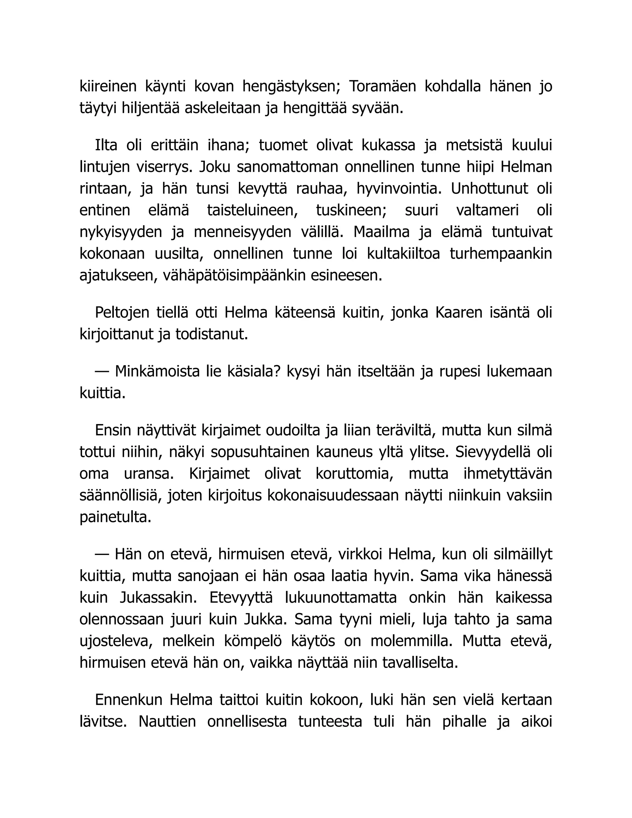 kiireinen käynti kovan hengästyksen; Toramäen kohdalla hänen jo
täytyi hiljentää askeleitaan ja hengittää syvään.
Ilta oli erittäin ihana; tuomet olivat kukassa ja metsistä kuului
lintujen viserrys. Joku sanomattoman onnellinen tunne hiipi Helman
rintaan, ja hän tunsi kevyttä rauhaa, hyvinvointia. Unhottunut oli
entinen elämä taisteluineen, tuskineen; suuri valtameri oli
nykyisyyden ja menneisyyden välillä. Maailma ja elämä tuntuivat
kokonaan uusilta, onnellinen tunne loi kultakiiltoa turhempaankin
ajatukseen, vähäpätöisimpäänkin esineesen.
Peltojen tiellä otti Helma käteensä kuitin, jonka Kaaren isäntä oli
kirjoittanut ja todistanut.
— Minkämoista lie käsiala? kysyi hän itseltään ja rupesi lukemaan
kuittia.
Ensin näyttivät kirjaimet oudoilta ja liian teräviltä, mutta kun silmä
tottui niihin, näkyi sopusuhtainen kauneus yltä ylitse. Sievyydellä oli
oma uransa. Kirjaimet olivat koruttomia, mutta ihmetyttävän
säännöllisiä, joten kirjoitus kokonaisuudessaan näytti niinkuin vaksiin
painetulta.
— Hän on etevä, hirmuisen etevä, virkkoi Helma, kun oli silmäillyt
kuittia, mutta sanojaan ei hän osaa laatia hyvin. Sama vika hänessä
kuin Jukassakin. Etevyyttä lukuunottamatta onkin hän kaikessa
olennossaan juuri kuin Jukka. Sama tyyni mieli, luja tahto ja sama
ujosteleva, melkein kömpelö käytös on molemmilla. Mutta etevä,
hirmuisen etevä hän on, vaikka näyttää niin tavalliselta.
Ennenkun Helma taittoi kuitin kokoon, luki hän sen vielä kertaan
lävitse. Nauttien onnellisesta tunteesta tuli hän pihalle ja aikoi
 
