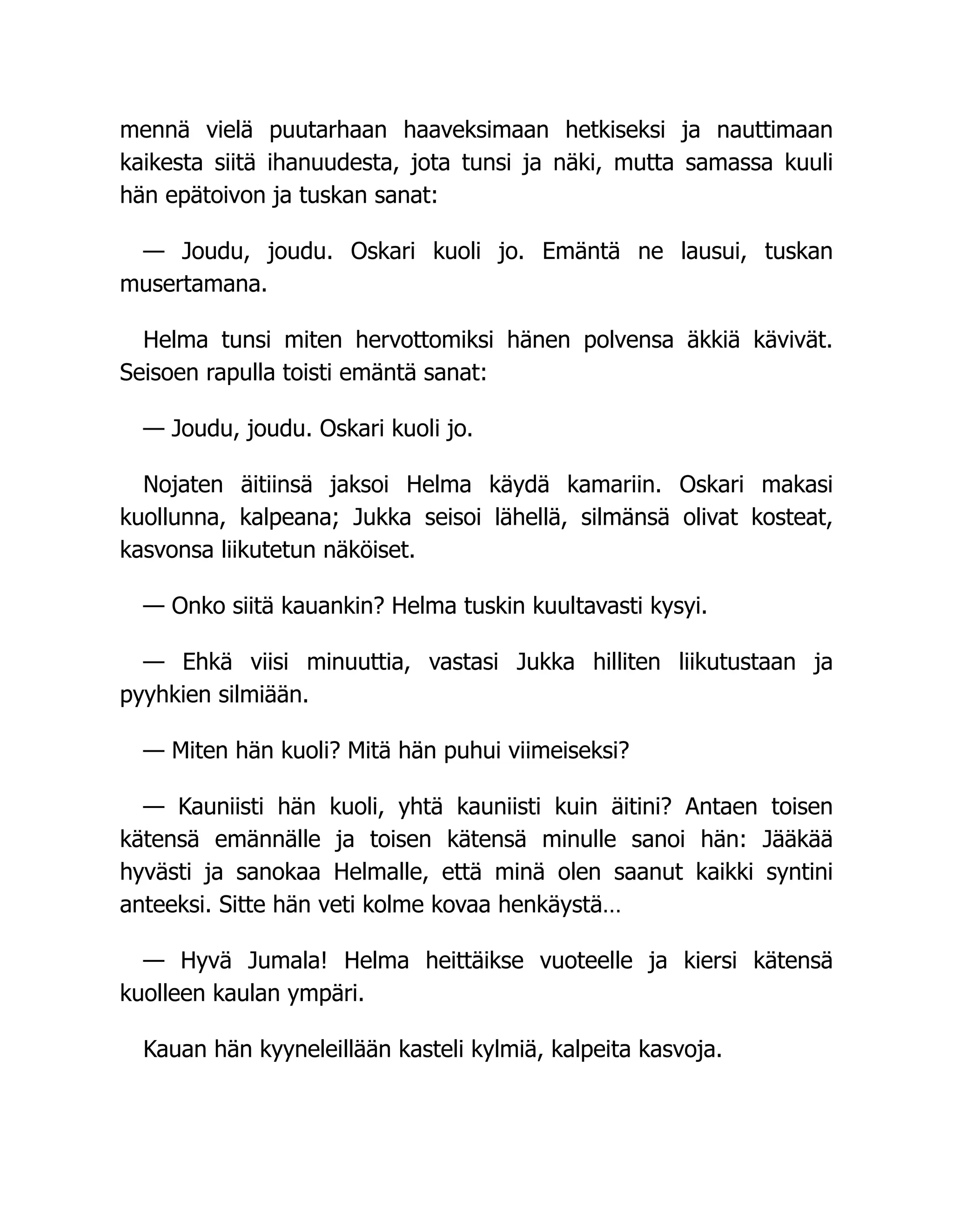 mennä vielä puutarhaan haaveksimaan hetkiseksi ja nauttimaan
kaikesta siitä ihanuudesta, jota tunsi ja näki, mutta samassa kuuli
hän epätoivon ja tuskan sanat:
— Joudu, joudu. Oskari kuoli jo. Emäntä ne lausui, tuskan
musertamana.
Helma tunsi miten hervottomiksi hänen polvensa äkkiä kävivät.
Seisoen rapulla toisti emäntä sanat:
— Joudu, joudu. Oskari kuoli jo.
Nojaten äitiinsä jaksoi Helma käydä kamariin. Oskari makasi
kuollunna, kalpeana; Jukka seisoi lähellä, silmänsä olivat kosteat,
kasvonsa liikutetun näköiset.
— Onko siitä kauankin? Helma tuskin kuultavasti kysyi.
— Ehkä viisi minuuttia, vastasi Jukka hilliten liikutustaan ja
pyyhkien silmiään.
— Miten hän kuoli? Mitä hän puhui viimeiseksi?
— Kauniisti hän kuoli, yhtä kauniisti kuin äitini? Antaen toisen
kätensä emännälle ja toisen kätensä minulle sanoi hän: Jääkää
hyvästi ja sanokaa Helmalle, että minä olen saanut kaikki syntini
anteeksi. Sitte hän veti kolme kovaa henkäystä…
— Hyvä Jumala! Helma heittäikse vuoteelle ja kiersi kätensä
kuolleen kaulan ympäri.
Kauan hän kyyneleillään kasteli kylmiä, kalpeita kasvoja.
 