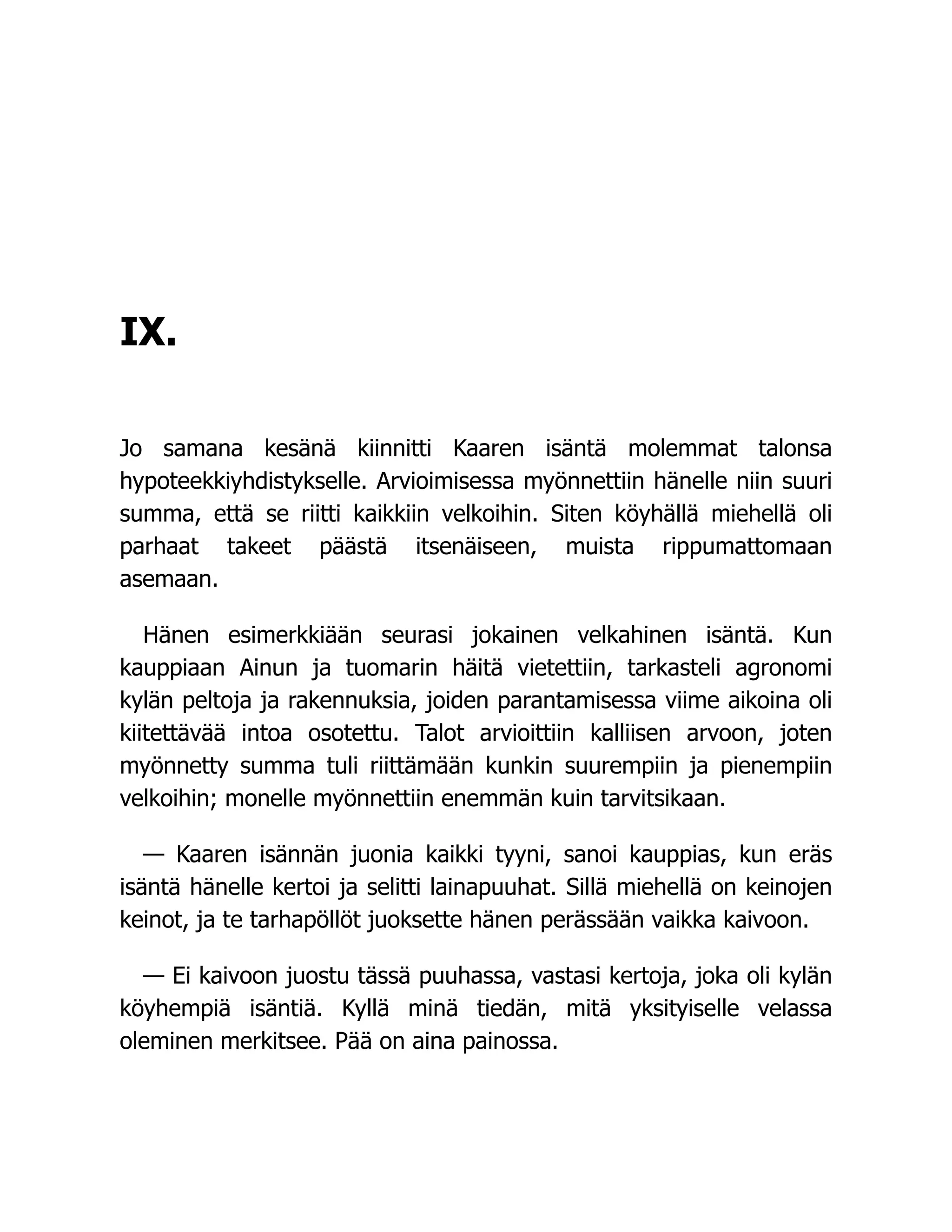 IX.
Jo samana kesänä kiinnitti Kaaren isäntä molemmat talonsa
hypoteekkiyhdistykselle. Arvioimisessa myönnettiin hänelle niin suuri
summa, että se riitti kaikkiin velkoihin. Siten köyhällä miehellä oli
parhaat takeet päästä itsenäiseen, muista rippumattomaan
asemaan.
Hänen esimerkkiään seurasi jokainen velkahinen isäntä. Kun
kauppiaan Ainun ja tuomarin häitä vietettiin, tarkasteli agronomi
kylän peltoja ja rakennuksia, joiden parantamisessa viime aikoina oli
kiitettävää intoa osotettu. Talot arvioittiin kalliisen arvoon, joten
myönnetty summa tuli riittämään kunkin suurempiin ja pienempiin
velkoihin; monelle myönnettiin enemmän kuin tarvitsikaan.
— Kaaren isännän juonia kaikki tyyni, sanoi kauppias, kun eräs
isäntä hänelle kertoi ja selitti lainapuuhat. Sillä miehellä on keinojen
keinot, ja te tarhapöllöt juoksette hänen perässään vaikka kaivoon.
— Ei kaivoon juostu tässä puuhassa, vastasi kertoja, joka oli kylän
köyhempiä isäntiä. Kyllä minä tiedän, mitä yksityiselle velassa
oleminen merkitsee. Pää on aina painossa.
 