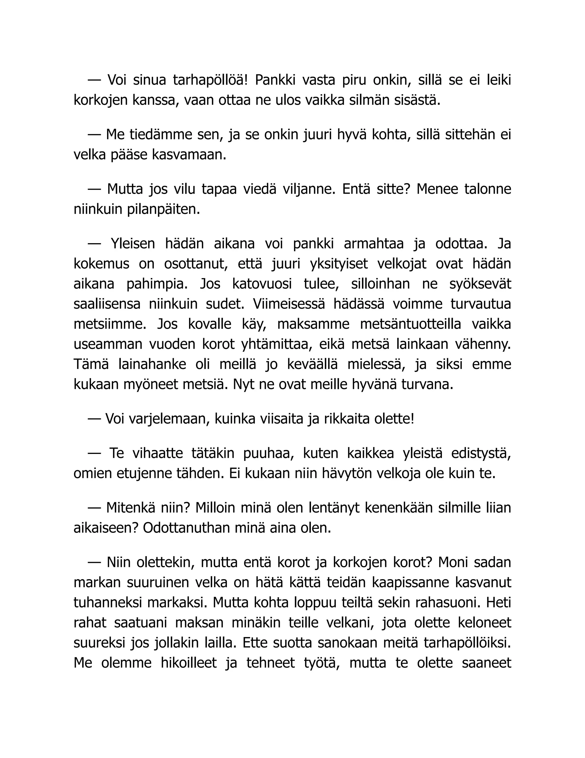 — Voi sinua tarhapöllöä! Pankki vasta piru onkin, sillä se ei leiki
korkojen kanssa, vaan ottaa ne ulos vaikka silmän sisästä.
— Me tiedämme sen, ja se onkin juuri hyvä kohta, sillä sittehän ei
velka pääse kasvamaan.
— Mutta jos vilu tapaa viedä viljanne. Entä sitte? Menee talonne
niinkuin pilanpäiten.
— Yleisen hädän aikana voi pankki armahtaa ja odottaa. Ja
kokemus on osottanut, että juuri yksityiset velkojat ovat hädän
aikana pahimpia. Jos katovuosi tulee, silloinhan ne syöksevät
saaliisensa niinkuin sudet. Viimeisessä hädässä voimme turvautua
metsiimme. Jos kovalle käy, maksamme metsäntuotteilla vaikka
useamman vuoden korot yhtämittaa, eikä metsä lainkaan vähenny.
Tämä lainahanke oli meillä jo keväällä mielessä, ja siksi emme
kukaan myöneet metsiä. Nyt ne ovat meille hyvänä turvana.
— Voi varjelemaan, kuinka viisaita ja rikkaita olette!
— Te vihaatte tätäkin puuhaa, kuten kaikkea yleistä edistystä,
omien etujenne tähden. Ei kukaan niin hävytön velkoja ole kuin te.
— Mitenkä niin? Milloin minä olen lentänyt kenenkään silmille liian
aikaiseen? Odottanuthan minä aina olen.
— Niin olettekin, mutta entä korot ja korkojen korot? Moni sadan
markan suuruinen velka on hätä kättä teidän kaapissanne kasvanut
tuhanneksi markaksi. Mutta kohta loppuu teiltä sekin rahasuoni. Heti
rahat saatuani maksan minäkin teille velkani, jota olette keloneet
suureksi jos jollakin lailla. Ette suotta sanokaan meitä tarhapöllöiksi.
Me olemme hikoilleet ja tehneet työtä, mutta te olette saaneet
 