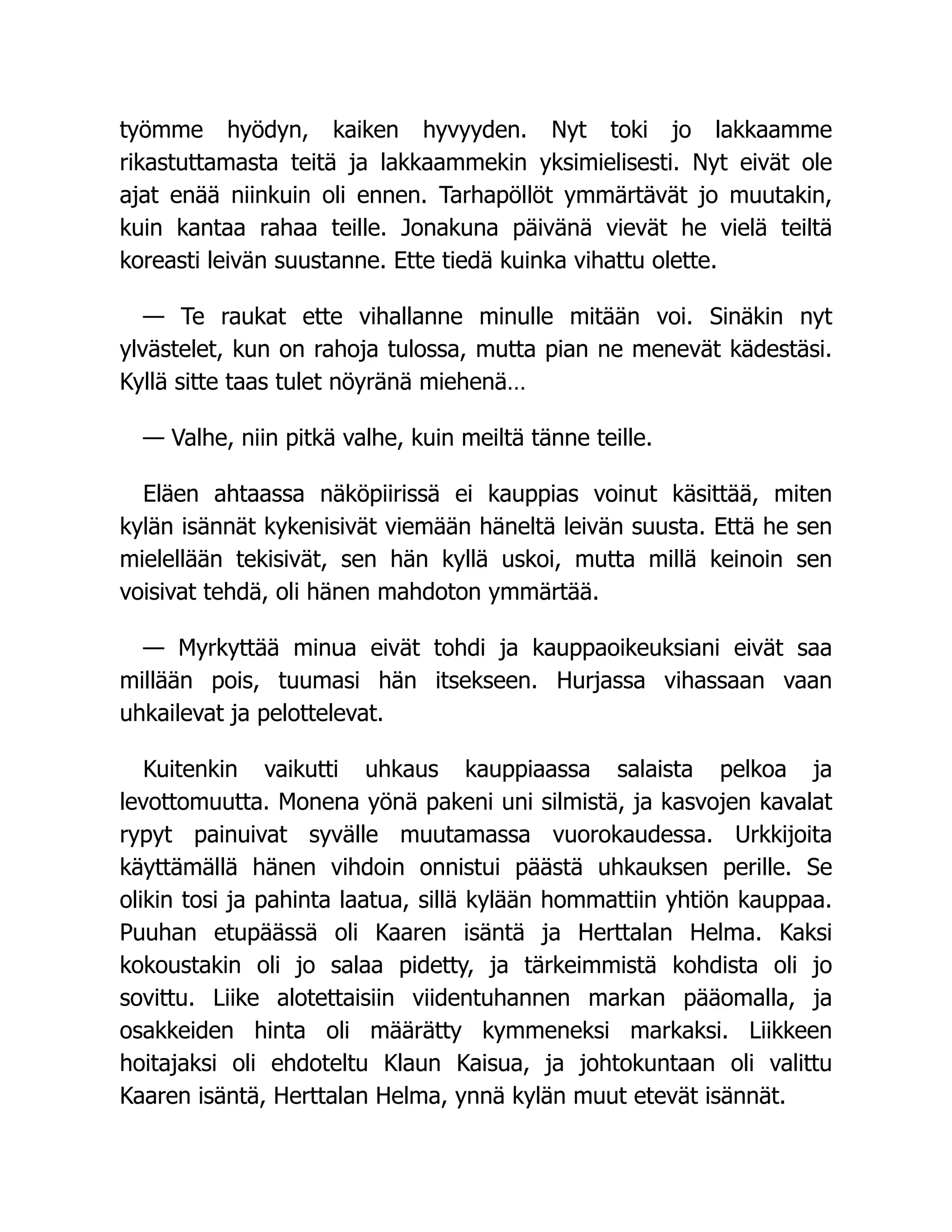 työmme hyödyn, kaiken hyvyyden. Nyt toki jo lakkaamme
rikastuttamasta teitä ja lakkaammekin yksimielisesti. Nyt eivät ole
ajat enää niinkuin oli ennen. Tarhapöllöt ymmärtävät jo muutakin,
kuin kantaa rahaa teille. Jonakuna päivänä vievät he vielä teiltä
koreasti leivän suustanne. Ette tiedä kuinka vihattu olette.
— Te raukat ette vihallanne minulle mitään voi. Sinäkin nyt
ylvästelet, kun on rahoja tulossa, mutta pian ne menevät kädestäsi.
Kyllä sitte taas tulet nöyränä miehenä…
— Valhe, niin pitkä valhe, kuin meiltä tänne teille.
Eläen ahtaassa näköpiirissä ei kauppias voinut käsittää, miten
kylän isännät kykenisivät viemään häneltä leivän suusta. Että he sen
mielellään tekisivät, sen hän kyllä uskoi, mutta millä keinoin sen
voisivat tehdä, oli hänen mahdoton ymmärtää.
— Myrkyttää minua eivät tohdi ja kauppaoikeuksiani eivät saa
millään pois, tuumasi hän itsekseen. Hurjassa vihassaan vaan
uhkailevat ja pelottelevat.
Kuitenkin vaikutti uhkaus kauppiaassa salaista pelkoa ja
levottomuutta. Monena yönä pakeni uni silmistä, ja kasvojen kavalat
rypyt painuivat syvälle muutamassa vuorokaudessa. Urkkijoita
käyttämällä hänen vihdoin onnistui päästä uhkauksen perille. Se
olikin tosi ja pahinta laatua, sillä kylään hommattiin yhtiön kauppaa.
Puuhan etupäässä oli Kaaren isäntä ja Herttalan Helma. Kaksi
kokoustakin oli jo salaa pidetty, ja tärkeimmistä kohdista oli jo
sovittu. Liike alotettaisiin viidentuhannen markan pääomalla, ja
osakkeiden hinta oli määrätty kymmeneksi markaksi. Liikkeen
hoitajaksi oli ehdoteltu Klaun Kaisua, ja johtokuntaan oli valittu
Kaaren isäntä, Herttalan Helma, ynnä kylän muut etevät isännät.
 