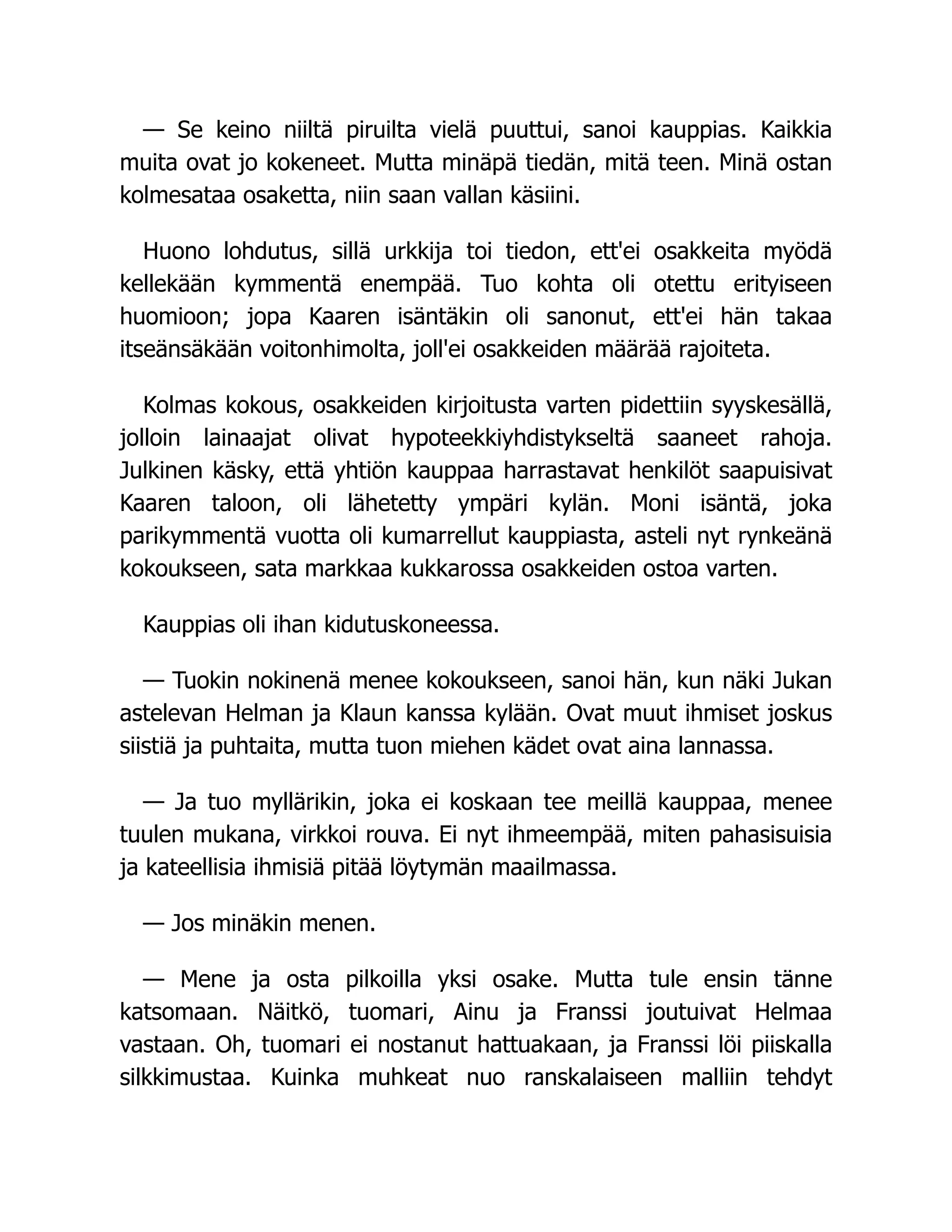 — Se keino niiltä piruilta vielä puuttui, sanoi kauppias. Kaikkia
muita ovat jo kokeneet. Mutta minäpä tiedän, mitä teen. Minä ostan
kolmesataa osaketta, niin saan vallan käsiini.
Huono lohdutus, sillä urkkija toi tiedon, ett'ei osakkeita myödä
kellekään kymmentä enempää. Tuo kohta oli otettu erityiseen
huomioon; jopa Kaaren isäntäkin oli sanonut, ett'ei hän takaa
itseänsäkään voitonhimolta, joll'ei osakkeiden määrää rajoiteta.
Kolmas kokous, osakkeiden kirjoitusta varten pidettiin syyskesällä,
jolloin lainaajat olivat hypoteekkiyhdistykseltä saaneet rahoja.
Julkinen käsky, että yhtiön kauppaa harrastavat henkilöt saapuisivat
Kaaren taloon, oli lähetetty ympäri kylän. Moni isäntä, joka
parikymmentä vuotta oli kumarrellut kauppiasta, asteli nyt rynkeänä
kokoukseen, sata markkaa kukkarossa osakkeiden ostoa varten.
Kauppias oli ihan kidutuskoneessa.
— Tuokin nokinenä menee kokoukseen, sanoi hän, kun näki Jukan
astelevan Helman ja Klaun kanssa kylään. Ovat muut ihmiset joskus
siistiä ja puhtaita, mutta tuon miehen kädet ovat aina lannassa.
— Ja tuo myllärikin, joka ei koskaan tee meillä kauppaa, menee
tuulen mukana, virkkoi rouva. Ei nyt ihmeempää, miten pahasisuisia
ja kateellisia ihmisiä pitää löytymän maailmassa.
— Jos minäkin menen.
— Mene ja osta pilkoilla yksi osake. Mutta tule ensin tänne
katsomaan. Näitkö, tuomari, Ainu ja Franssi joutuivat Helmaa
vastaan. Oh, tuomari ei nostanut hattuakaan, ja Franssi löi piiskalla
silkkimustaa. Kuinka muhkeat nuo ranskalaiseen malliin tehdyt
 