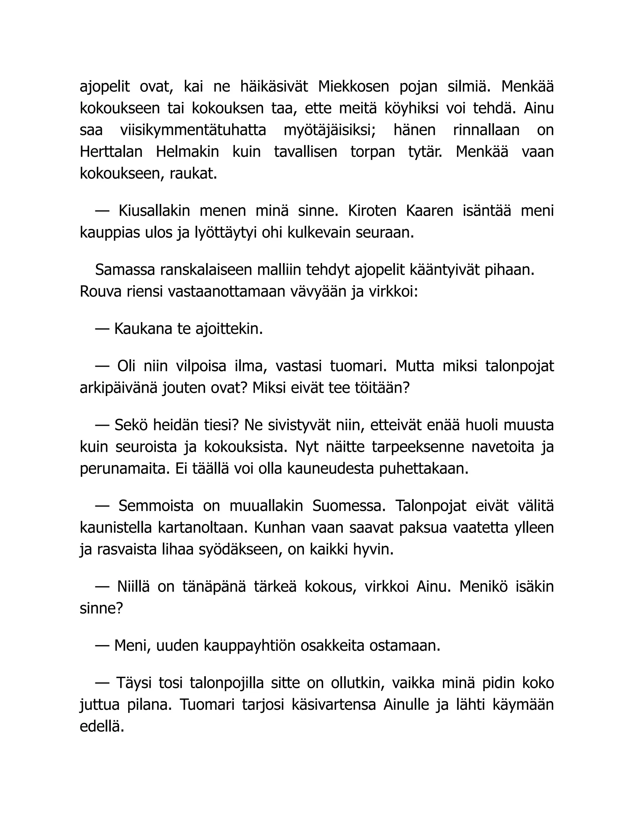 ajopelit ovat, kai ne häikäsivät Miekkosen pojan silmiä. Menkää
kokoukseen tai kokouksen taa, ette meitä köyhiksi voi tehdä. Ainu
saa viisikymmentätuhatta myötäjäisiksi; hänen rinnallaan on
Herttalan Helmakin kuin tavallisen torpan tytär. Menkää vaan
kokoukseen, raukat.
— Kiusallakin menen minä sinne. Kiroten Kaaren isäntää meni
kauppias ulos ja lyöttäytyi ohi kulkevain seuraan.
Samassa ranskalaiseen malliin tehdyt ajopelit kääntyivät pihaan.
Rouva riensi vastaanottamaan vävyään ja virkkoi:
— Kaukana te ajoittekin.
— Oli niin vilpoisa ilma, vastasi tuomari. Mutta miksi talonpojat
arkipäivänä jouten ovat? Miksi eivät tee töitään?
— Sekö heidän tiesi? Ne sivistyvät niin, etteivät enää huoli muusta
kuin seuroista ja kokouksista. Nyt näitte tarpeeksenne navetoita ja
perunamaita. Ei täällä voi olla kauneudesta puhettakaan.
— Semmoista on muuallakin Suomessa. Talonpojat eivät välitä
kaunistella kartanoltaan. Kunhan vaan saavat paksua vaatetta ylleen
ja rasvaista lihaa syödäkseen, on kaikki hyvin.
— Niillä on tänäpänä tärkeä kokous, virkkoi Ainu. Menikö isäkin
sinne?
— Meni, uuden kauppayhtiön osakkeita ostamaan.
— Täysi tosi talonpojilla sitte on ollutkin, vaikka minä pidin koko
juttua pilana. Tuomari tarjosi käsivartensa Ainulle ja lähti käymään
edellä.
 