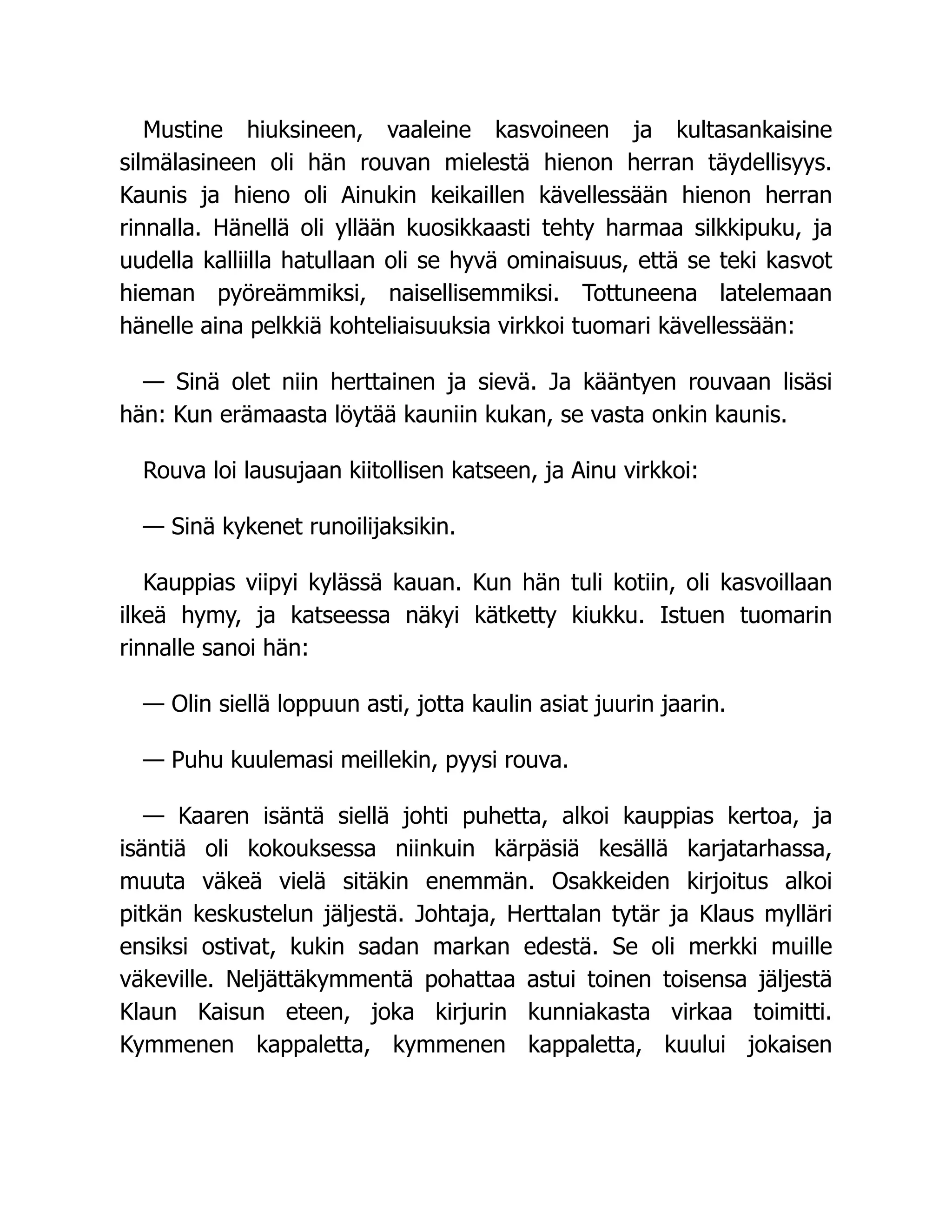 Mustine hiuksineen, vaaleine kasvoineen ja kultasankaisine
silmälasineen oli hän rouvan mielestä hienon herran täydellisyys.
Kaunis ja hieno oli Ainukin keikaillen kävellessään hienon herran
rinnalla. Hänellä oli yllään kuosikkaasti tehty harmaa silkkipuku, ja
uudella kalliilla hatullaan oli se hyvä ominaisuus, että se teki kasvot
hieman pyöreämmiksi, naisellisemmiksi. Tottuneena latelemaan
hänelle aina pelkkiä kohteliaisuuksia virkkoi tuomari kävellessään:
— Sinä olet niin herttainen ja sievä. Ja kääntyen rouvaan lisäsi
hän: Kun erämaasta löytää kauniin kukan, se vasta onkin kaunis.
Rouva loi lausujaan kiitollisen katseen, ja Ainu virkkoi:
— Sinä kykenet runoilijaksikin.
Kauppias viipyi kylässä kauan. Kun hän tuli kotiin, oli kasvoillaan
ilkeä hymy, ja katseessa näkyi kätketty kiukku. Istuen tuomarin
rinnalle sanoi hän:
— Olin siellä loppuun asti, jotta kaulin asiat juurin jaarin.
— Puhu kuulemasi meillekin, pyysi rouva.
— Kaaren isäntä siellä johti puhetta, alkoi kauppias kertoa, ja
isäntiä oli kokouksessa niinkuin kärpäsiä kesällä karjatarhassa,
muuta väkeä vielä sitäkin enemmän. Osakkeiden kirjoitus alkoi
pitkän keskustelun jäljestä. Johtaja, Herttalan tytär ja Klaus mylläri
ensiksi ostivat, kukin sadan markan edestä. Se oli merkki muille
väkeville. Neljättäkymmentä pohattaa astui toinen toisensa jäljestä
Klaun Kaisun eteen, joka kirjurin kunniakasta virkaa toimitti.
Kymmenen kappaletta, kymmenen kappaletta, kuului jokaisen
 