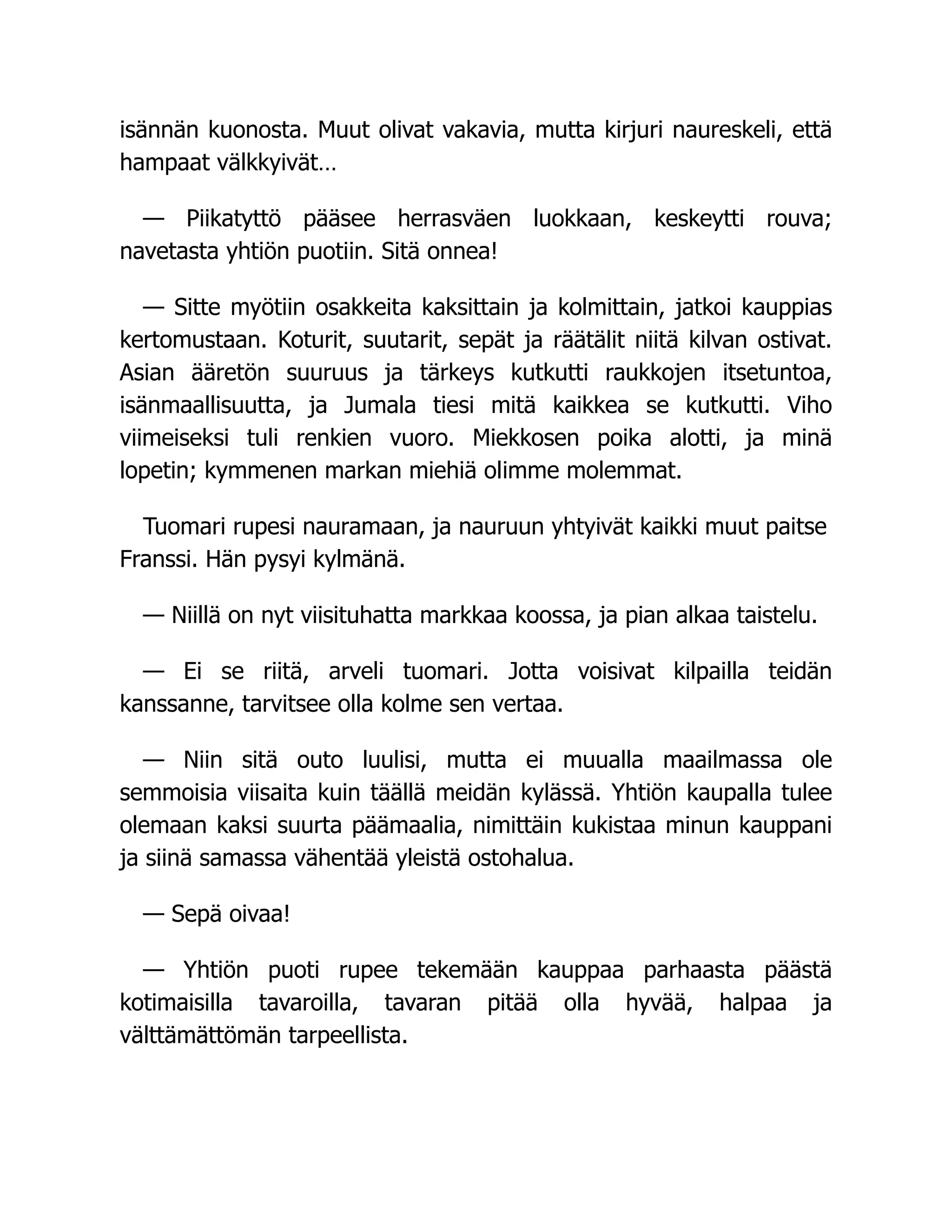 isännän kuonosta. Muut olivat vakavia, mutta kirjuri naureskeli, että
hampaat välkkyivät…
— Piikatyttö pääsee herrasväen luokkaan, keskeytti rouva;
navetasta yhtiön puotiin. Sitä onnea!
— Sitte myötiin osakkeita kaksittain ja kolmittain, jatkoi kauppias
kertomustaan. Koturit, suutarit, sepät ja räätälit niitä kilvan ostivat.
Asian ääretön suuruus ja tärkeys kutkutti raukkojen itsetuntoa,
isänmaallisuutta, ja Jumala tiesi mitä kaikkea se kutkutti. Viho
viimeiseksi tuli renkien vuoro. Miekkosen poika alotti, ja minä
lopetin; kymmenen markan miehiä olimme molemmat.
Tuomari rupesi nauramaan, ja nauruun yhtyivät kaikki muut paitse
Franssi. Hän pysyi kylmänä.
— Niillä on nyt viisituhatta markkaa koossa, ja pian alkaa taistelu.
— Ei se riitä, arveli tuomari. Jotta voisivat kilpailla teidän
kanssanne, tarvitsee olla kolme sen vertaa.
— Niin sitä outo luulisi, mutta ei muualla maailmassa ole
semmoisia viisaita kuin täällä meidän kylässä. Yhtiön kaupalla tulee
olemaan kaksi suurta päämaalia, nimittäin kukistaa minun kauppani
ja siinä samassa vähentää yleistä ostohalua.
— Sepä oivaa!
— Yhtiön puoti rupee tekemään kauppaa parhaasta päästä
kotimaisilla tavaroilla, tavaran pitää olla hyvää, halpaa ja
välttämättömän tarpeellista.
 