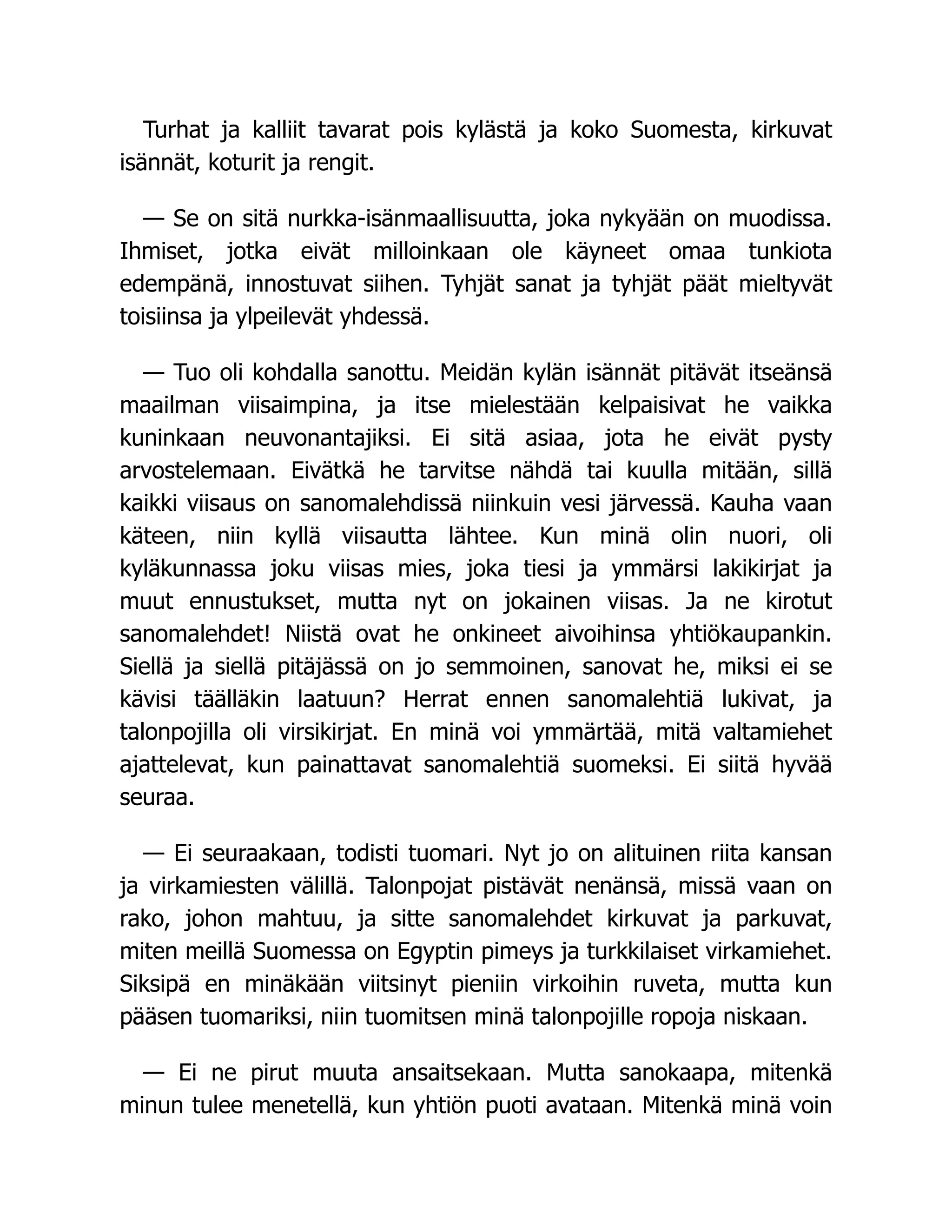 Turhat ja kalliit tavarat pois kylästä ja koko Suomesta, kirkuvat
isännät, koturit ja rengit.
— Se on sitä nurkka-isänmaallisuutta, joka nykyään on muodissa.
Ihmiset, jotka eivät milloinkaan ole käyneet omaa tunkiota
edempänä, innostuvat siihen. Tyhjät sanat ja tyhjät päät mieltyvät
toisiinsa ja ylpeilevät yhdessä.
— Tuo oli kohdalla sanottu. Meidän kylän isännät pitävät itseänsä
maailman viisaimpina, ja itse mielestään kelpaisivat he vaikka
kuninkaan neuvonantajiksi. Ei sitä asiaa, jota he eivät pysty
arvostelemaan. Eivätkä he tarvitse nähdä tai kuulla mitään, sillä
kaikki viisaus on sanomalehdissä niinkuin vesi järvessä. Kauha vaan
käteen, niin kyllä viisautta lähtee. Kun minä olin nuori, oli
kyläkunnassa joku viisas mies, joka tiesi ja ymmärsi lakikirjat ja
muut ennustukset, mutta nyt on jokainen viisas. Ja ne kirotut
sanomalehdet! Niistä ovat he onkineet aivoihinsa yhtiökaupankin.
Siellä ja siellä pitäjässä on jo semmoinen, sanovat he, miksi ei se
kävisi täälläkin laatuun? Herrat ennen sanomalehtiä lukivat, ja
talonpojilla oli virsikirjat. En minä voi ymmärtää, mitä valtamiehet
ajattelevat, kun painattavat sanomalehtiä suomeksi. Ei siitä hyvää
seuraa.
— Ei seuraakaan, todisti tuomari. Nyt jo on alituinen riita kansan
ja virkamiesten välillä. Talonpojat pistävät nenänsä, missä vaan on
rako, johon mahtuu, ja sitte sanomalehdet kirkuvat ja parkuvat,
miten meillä Suomessa on Egyptin pimeys ja turkkilaiset virkamiehet.
Siksipä en minäkään viitsinyt pieniin virkoihin ruveta, mutta kun
pääsen tuomariksi, niin tuomitsen minä talonpojille ropoja niskaan.
— Ei ne pirut muuta ansaitsekaan. Mutta sanokaapa, mitenkä
minun tulee menetellä, kun yhtiön puoti avataan. Mitenkä minä voin
 