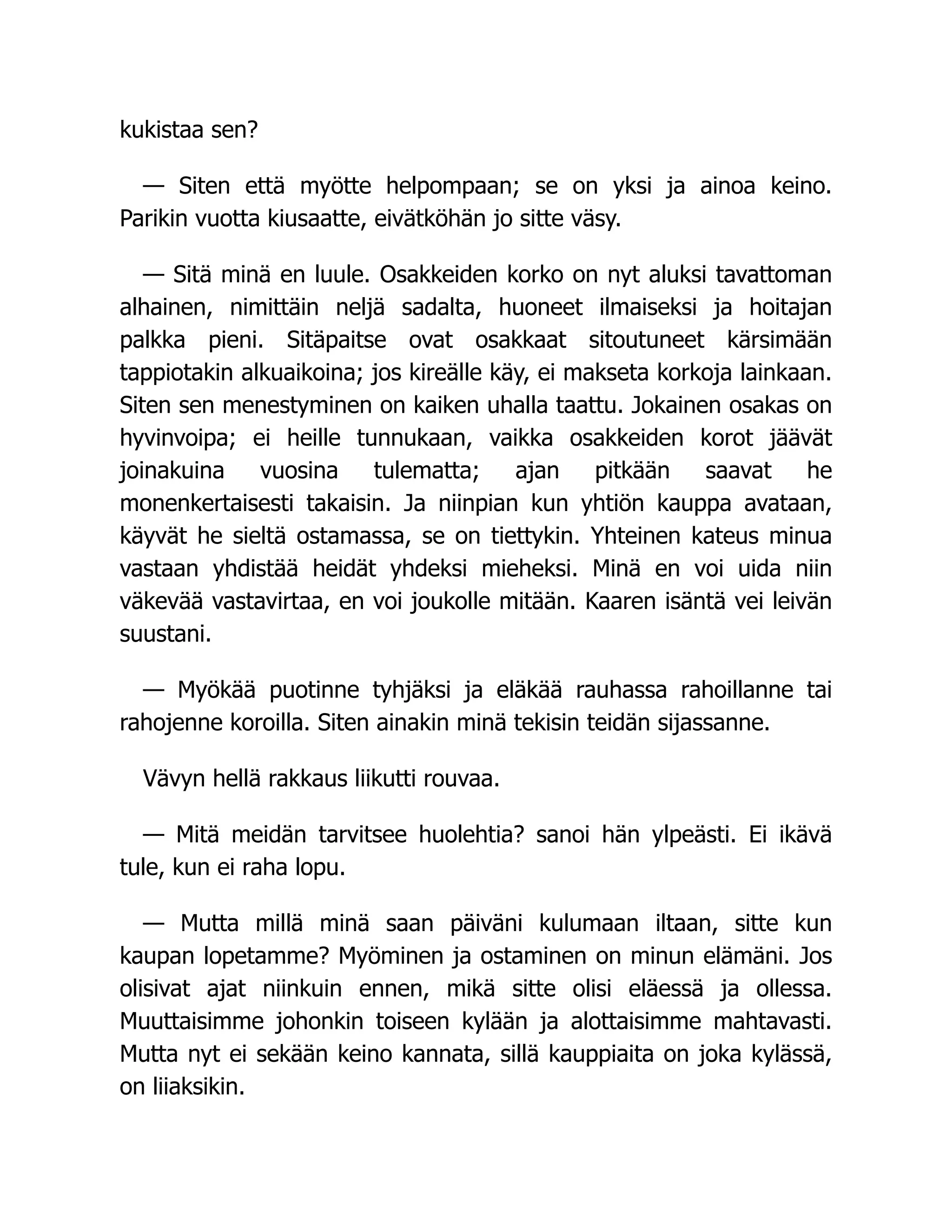 kukistaa sen?
— Siten että myötte helpompaan; se on yksi ja ainoa keino.
Parikin vuotta kiusaatte, eivätköhän jo sitte väsy.
— Sitä minä en luule. Osakkeiden korko on nyt aluksi tavattoman
alhainen, nimittäin neljä sadalta, huoneet ilmaiseksi ja hoitajan
palkka pieni. Sitäpaitse ovat osakkaat sitoutuneet kärsimään
tappiotakin alkuaikoina; jos kireälle käy, ei makseta korkoja lainkaan.
Siten sen menestyminen on kaiken uhalla taattu. Jokainen osakas on
hyvinvoipa; ei heille tunnukaan, vaikka osakkeiden korot jäävät
joinakuina vuosina tulematta; ajan pitkään saavat he
monenkertaisesti takaisin. Ja niinpian kun yhtiön kauppa avataan,
käyvät he sieltä ostamassa, se on tiettykin. Yhteinen kateus minua
vastaan yhdistää heidät yhdeksi mieheksi. Minä en voi uida niin
väkevää vastavirtaa, en voi joukolle mitään. Kaaren isäntä vei leivän
suustani.
— Myökää puotinne tyhjäksi ja eläkää rauhassa rahoillanne tai
rahojenne koroilla. Siten ainakin minä tekisin teidän sijassanne.
Vävyn hellä rakkaus liikutti rouvaa.
— Mitä meidän tarvitsee huolehtia? sanoi hän ylpeästi. Ei ikävä
tule, kun ei raha lopu.
— Mutta millä minä saan päiväni kulumaan iltaan, sitte kun
kaupan lopetamme? Myöminen ja ostaminen on minun elämäni. Jos
olisivat ajat niinkuin ennen, mikä sitte olisi eläessä ja ollessa.
Muuttaisimme johonkin toiseen kylään ja alottaisimme mahtavasti.
Mutta nyt ei sekään keino kannata, sillä kauppiaita on joka kylässä,
on liiaksikin.
 