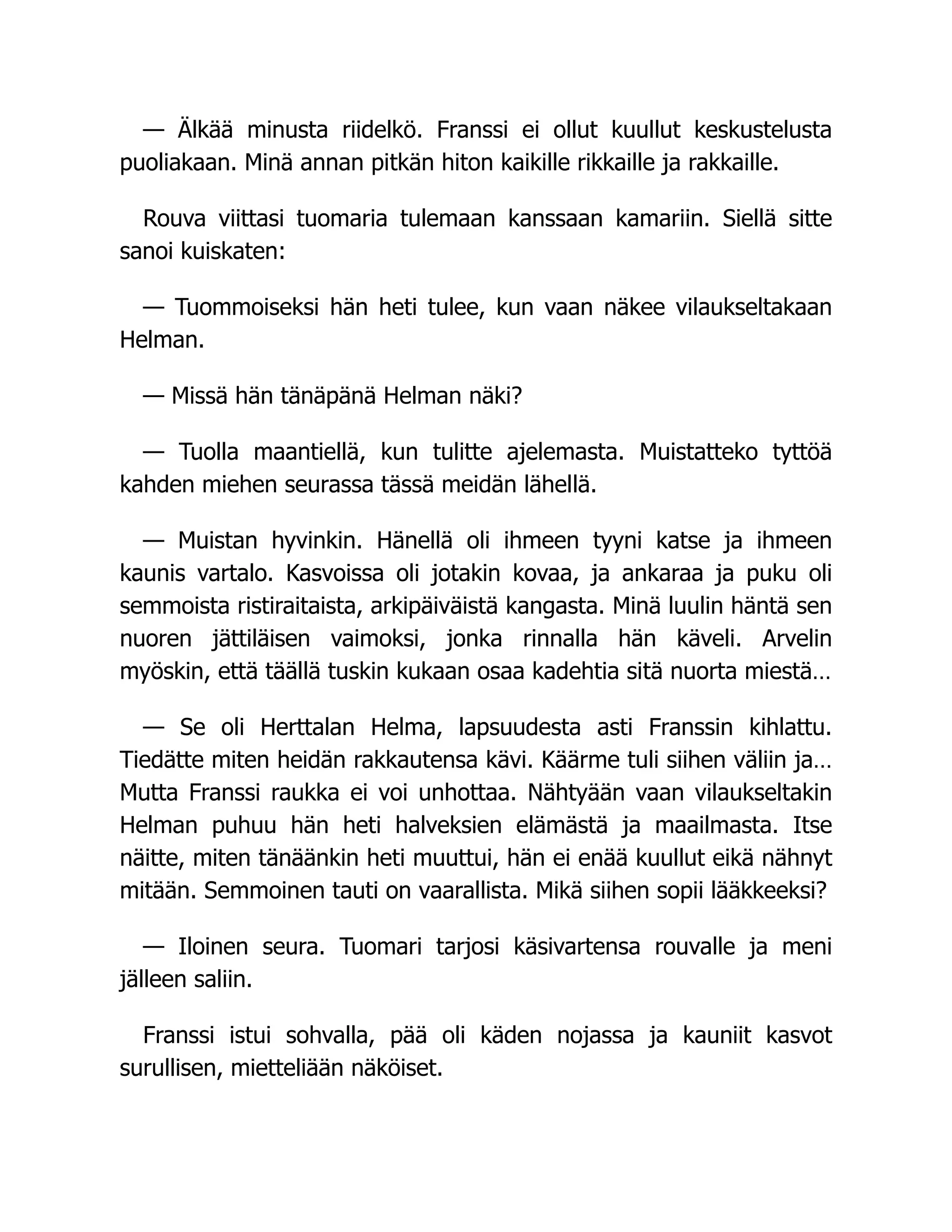 — Älkää minusta riidelkö. Franssi ei ollut kuullut keskustelusta
puoliakaan. Minä annan pitkän hiton kaikille rikkaille ja rakkaille.
Rouva viittasi tuomaria tulemaan kanssaan kamariin. Siellä sitte
sanoi kuiskaten:
— Tuommoiseksi hän heti tulee, kun vaan näkee vilaukseltakaan
Helman.
— Missä hän tänäpänä Helman näki?
— Tuolla maantiellä, kun tulitte ajelemasta. Muistatteko tyttöä
kahden miehen seurassa tässä meidän lähellä.
— Muistan hyvinkin. Hänellä oli ihmeen tyyni katse ja ihmeen
kaunis vartalo. Kasvoissa oli jotakin kovaa, ja ankaraa ja puku oli
semmoista ristiraitaista, arkipäiväistä kangasta. Minä luulin häntä sen
nuoren jättiläisen vaimoksi, jonka rinnalla hän käveli. Arvelin
myöskin, että täällä tuskin kukaan osaa kadehtia sitä nuorta miestä…
— Se oli Herttalan Helma, lapsuudesta asti Franssin kihlattu.
Tiedätte miten heidän rakkautensa kävi. Käärme tuli siihen väliin ja…
Mutta Franssi raukka ei voi unhottaa. Nähtyään vaan vilaukseltakin
Helman puhuu hän heti halveksien elämästä ja maailmasta. Itse
näitte, miten tänäänkin heti muuttui, hän ei enää kuullut eikä nähnyt
mitään. Semmoinen tauti on vaarallista. Mikä siihen sopii lääkkeeksi?
— Iloinen seura. Tuomari tarjosi käsivartensa rouvalle ja meni
jälleen saliin.
Franssi istui sohvalla, pää oli käden nojassa ja kauniit kasvot
surullisen, mietteliään näköiset.
 