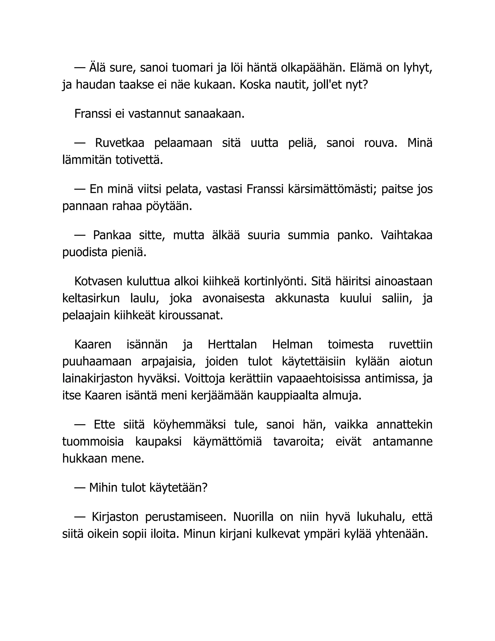 — Älä sure, sanoi tuomari ja löi häntä olkapäähän. Elämä on lyhyt,
ja haudan taakse ei näe kukaan. Koska nautit, joll'et nyt?
Franssi ei vastannut sanaakaan.
— Ruvetkaa pelaamaan sitä uutta peliä, sanoi rouva. Minä
lämmitän totivettä.
— En minä viitsi pelata, vastasi Franssi kärsimättömästi; paitse jos
pannaan rahaa pöytään.
— Pankaa sitte, mutta älkää suuria summia panko. Vaihtakaa
puodista pieniä.
Kotvasen kuluttua alkoi kiihkeä kortinlyönti. Sitä häiritsi ainoastaan
keltasirkun laulu, joka avonaisesta akkunasta kuului saliin, ja
pelaajain kiihkeät kiroussanat.
Kaaren isännän ja Herttalan Helman toimesta ruvettiin
puuhaamaan arpajaisia, joiden tulot käytettäisiin kylään aiotun
lainakirjaston hyväksi. Voittoja kerättiin vapaaehtoisissa antimissa, ja
itse Kaaren isäntä meni kerjäämään kauppiaalta almuja.
— Ette siitä köyhemmäksi tule, sanoi hän, vaikka annattekin
tuommoisia kaupaksi käymättömiä tavaroita; eivät antamanne
hukkaan mene.
— Mihin tulot käytetään?
— Kirjaston perustamiseen. Nuorilla on niin hyvä lukuhalu, että
siitä oikein sopii iloita. Minun kirjani kulkevat ympäri kylää yhtenään.
 