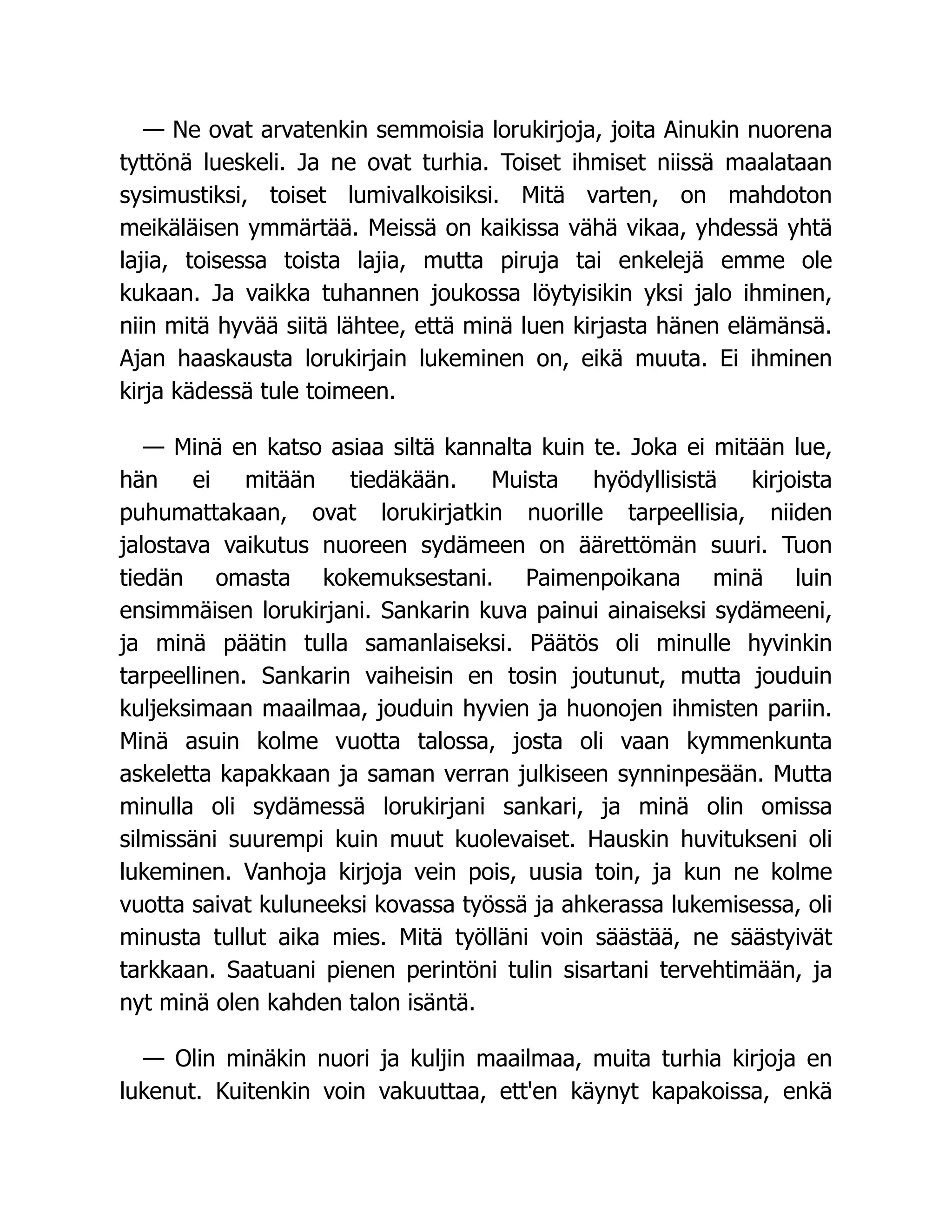 — Ne ovat arvatenkin semmoisia lorukirjoja, joita Ainukin nuorena
tyttönä lueskeli. Ja ne ovat turhia. Toiset ihmiset niissä maalataan
sysimustiksi, toiset lumivalkoisiksi. Mitä varten, on mahdoton
meikäläisen ymmärtää. Meissä on kaikissa vähä vikaa, yhdessä yhtä
lajia, toisessa toista lajia, mutta piruja tai enkelejä emme ole
kukaan. Ja vaikka tuhannen joukossa löytyisikin yksi jalo ihminen,
niin mitä hyvää siitä lähtee, että minä luen kirjasta hänen elämänsä.
Ajan haaskausta lorukirjain lukeminen on, eikä muuta. Ei ihminen
kirja kädessä tule toimeen.
— Minä en katso asiaa siltä kannalta kuin te. Joka ei mitään lue,
hän ei mitään tiedäkään. Muista hyödyllisistä kirjoista
puhumattakaan, ovat lorukirjatkin nuorille tarpeellisia, niiden
jalostava vaikutus nuoreen sydämeen on äärettömän suuri. Tuon
tiedän omasta kokemuksestani. Paimenpoikana minä luin
ensimmäisen lorukirjani. Sankarin kuva painui ainaiseksi sydämeeni,
ja minä päätin tulla samanlaiseksi. Päätös oli minulle hyvinkin
tarpeellinen. Sankarin vaiheisin en tosin joutunut, mutta jouduin
kuljeksimaan maailmaa, jouduin hyvien ja huonojen ihmisten pariin.
Minä asuin kolme vuotta talossa, josta oli vaan kymmenkunta
askeletta kapakkaan ja saman verran julkiseen synninpesään. Mutta
minulla oli sydämessä lorukirjani sankari, ja minä olin omissa
silmissäni suurempi kuin muut kuolevaiset. Hauskin huvitukseni oli
lukeminen. Vanhoja kirjoja vein pois, uusia toin, ja kun ne kolme
vuotta saivat kuluneeksi kovassa työssä ja ahkerassa lukemisessa, oli
minusta tullut aika mies. Mitä työlläni voin säästää, ne säästyivät
tarkkaan. Saatuani pienen perintöni tulin sisartani tervehtimään, ja
nyt minä olen kahden talon isäntä.
— Olin minäkin nuori ja kuljin maailmaa, muita turhia kirjoja en
lukenut. Kuitenkin voin vakuuttaa, ett'en käynyt kapakoissa, enkä
 