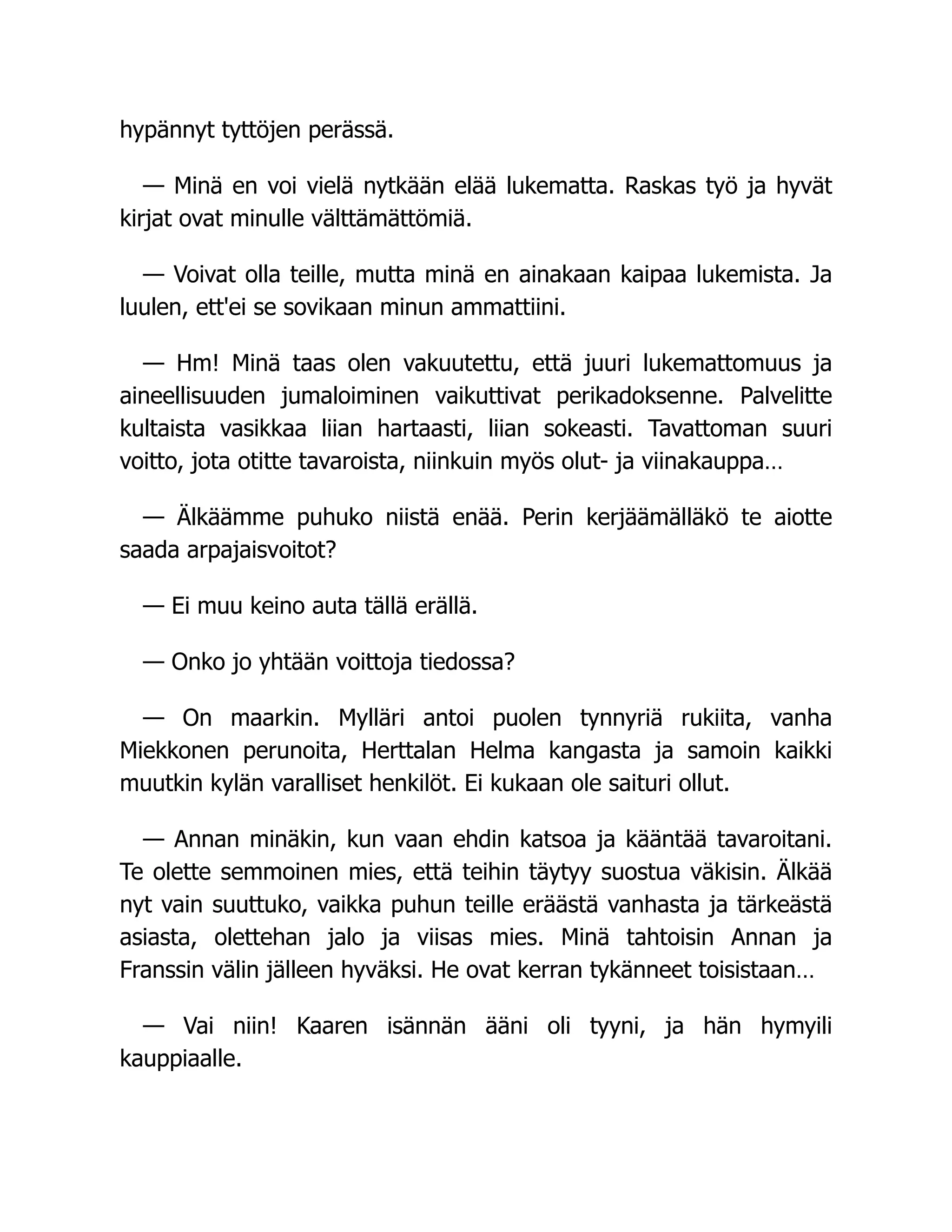 hypännyt tyttöjen perässä.
— Minä en voi vielä nytkään elää lukematta. Raskas työ ja hyvät
kirjat ovat minulle välttämättömiä.
— Voivat olla teille, mutta minä en ainakaan kaipaa lukemista. Ja
luulen, ett'ei se sovikaan minun ammattiini.
— Hm! Minä taas olen vakuutettu, että juuri lukemattomuus ja
aineellisuuden jumaloiminen vaikuttivat perikadoksenne. Palvelitte
kultaista vasikkaa liian hartaasti, liian sokeasti. Tavattoman suuri
voitto, jota otitte tavaroista, niinkuin myös olut- ja viinakauppa…
— Älkäämme puhuko niistä enää. Perin kerjäämälläkö te aiotte
saada arpajaisvoitot?
— Ei muu keino auta tällä erällä.
— Onko jo yhtään voittoja tiedossa?
— On maarkin. Mylläri antoi puolen tynnyriä rukiita, vanha
Miekkonen perunoita, Herttalan Helma kangasta ja samoin kaikki
muutkin kylän varalliset henkilöt. Ei kukaan ole saituri ollut.
— Annan minäkin, kun vaan ehdin katsoa ja kääntää tavaroitani.
Te olette semmoinen mies, että teihin täytyy suostua väkisin. Älkää
nyt vain suuttuko, vaikka puhun teille eräästä vanhasta ja tärkeästä
asiasta, olettehan jalo ja viisas mies. Minä tahtoisin Annan ja
Franssin välin jälleen hyväksi. He ovat kerran tykänneet toisistaan…
— Vai niin! Kaaren isännän ääni oli tyyni, ja hän hymyili
kauppiaalle.
 