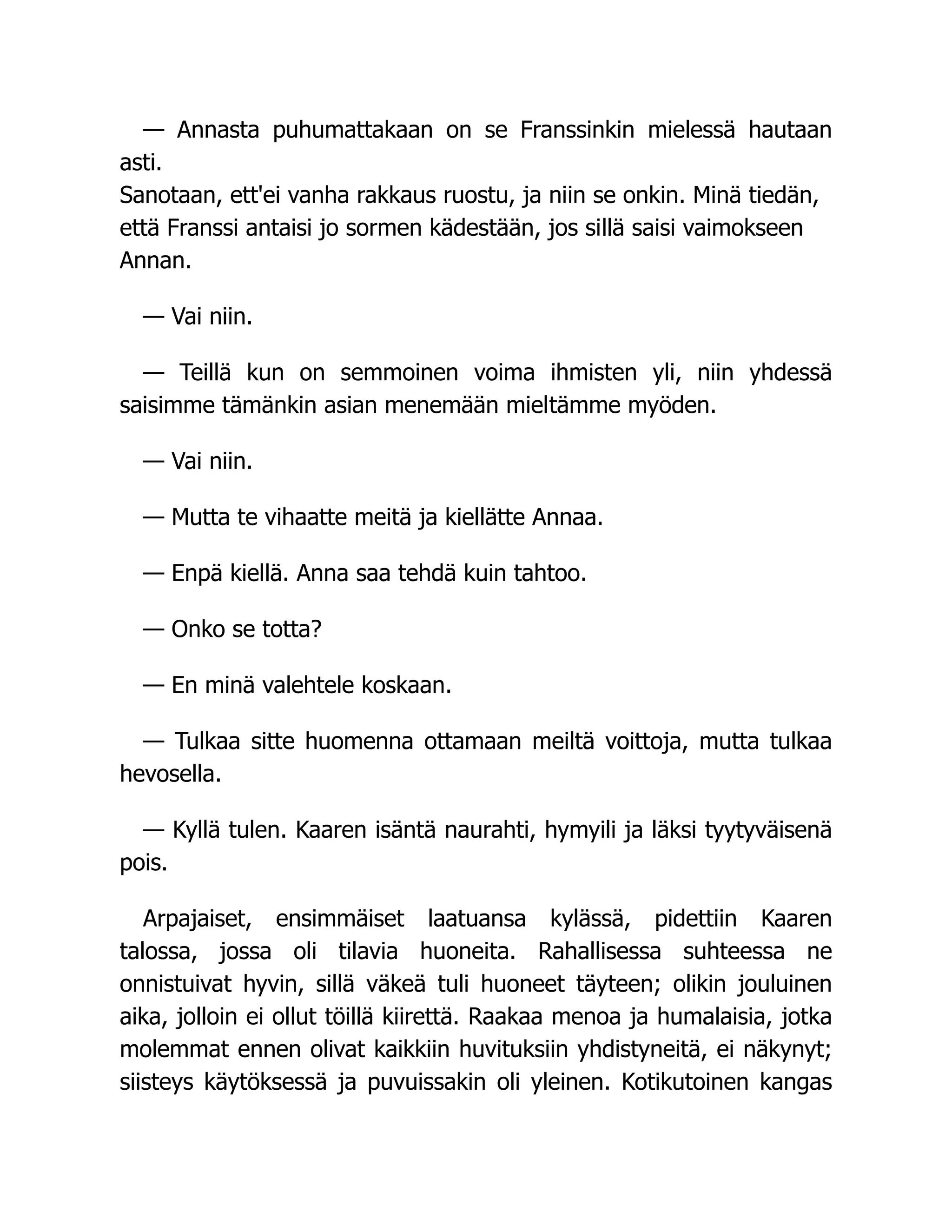 — Annasta puhumattakaan on se Franssinkin mielessä hautaan
asti.
Sanotaan, ett'ei vanha rakkaus ruostu, ja niin se onkin. Minä tiedän,
että Franssi antaisi jo sormen kädestään, jos sillä saisi vaimokseen
Annan.
— Vai niin.
— Teillä kun on semmoinen voima ihmisten yli, niin yhdessä
saisimme tämänkin asian menemään mieltämme myöden.
— Vai niin.
— Mutta te vihaatte meitä ja kiellätte Annaa.
— Enpä kiellä. Anna saa tehdä kuin tahtoo.
— Onko se totta?
— En minä valehtele koskaan.
— Tulkaa sitte huomenna ottamaan meiltä voittoja, mutta tulkaa
hevosella.
— Kyllä tulen. Kaaren isäntä naurahti, hymyili ja läksi tyytyväisenä
pois.
Arpajaiset, ensimmäiset laatuansa kylässä, pidettiin Kaaren
talossa, jossa oli tilavia huoneita. Rahallisessa suhteessa ne
onnistuivat hyvin, sillä väkeä tuli huoneet täyteen; olikin jouluinen
aika, jolloin ei ollut töillä kiirettä. Raakaa menoa ja humalaisia, jotka
molemmat ennen olivat kaikkiin huvituksiin yhdistyneitä, ei näkynyt;
siisteys käytöksessä ja puvuissakin oli yleinen. Kotikutoinen kangas
 