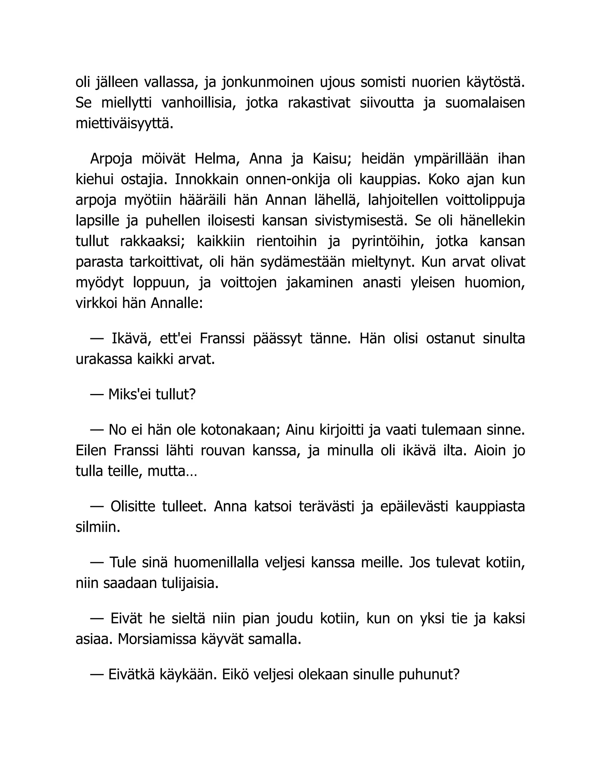 oli jälleen vallassa, ja jonkunmoinen ujous somisti nuorien käytöstä.
Se miellytti vanhoillisia, jotka rakastivat siivoutta ja suomalaisen
miettiväisyyttä.
Arpoja möivät Helma, Anna ja Kaisu; heidän ympärillään ihan
kiehui ostajia. Innokkain onnen-onkija oli kauppias. Koko ajan kun
arpoja myötiin hääräili hän Annan lähellä, lahjoitellen voittolippuja
lapsille ja puhellen iloisesti kansan sivistymisestä. Se oli hänellekin
tullut rakkaaksi; kaikkiin rientoihin ja pyrintöihin, jotka kansan
parasta tarkoittivat, oli hän sydämestään mieltynyt. Kun arvat olivat
myödyt loppuun, ja voittojen jakaminen anasti yleisen huomion,
virkkoi hän Annalle:
— Ikävä, ett'ei Franssi päässyt tänne. Hän olisi ostanut sinulta
urakassa kaikki arvat.
— Miks'ei tullut?
— No ei hän ole kotonakaan; Ainu kirjoitti ja vaati tulemaan sinne.
Eilen Franssi lähti rouvan kanssa, ja minulla oli ikävä ilta. Aioin jo
tulla teille, mutta…
— Olisitte tulleet. Anna katsoi terävästi ja epäilevästi kauppiasta
silmiin.
— Tule sinä huomenillalla veljesi kanssa meille. Jos tulevat kotiin,
niin saadaan tulijaisia.
— Eivät he sieltä niin pian joudu kotiin, kun on yksi tie ja kaksi
asiaa. Morsiamissa käyvät samalla.
— Eivätkä käykään. Eikö veljesi olekaan sinulle puhunut?
 