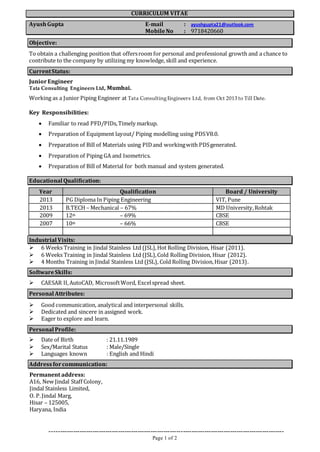 CURRICULUM VITAE 
Ayush Gupta E-mail : ayushgupta21@outlook.com 
Mobile No : 9718420660 
Objective: 
To obtain a challenging position that offers room for personal and professional growth and a chance to 
contribute to the company by utilizing my knowledge, skill and experience. 
Current Status: 
Junior Engineer 
Tata Consulting Engineers Ltd, Mumbai. 
Working as a Junior Piping Engineer at Tata Consulting Engineers Ltd, from Oct 2013 to Till Date. 
------------------------------------------------------------------------------------------------------------- 
Page 1 of 2 
Key Responsibilities: 
 Familiar to read PFD/PIDs, Timely markup. 
 Preparation of Equipment layout/ Piping modelling using PDS V8.0. 
 Preparation of Bill of Materials using PID and working with PDS generated. 
 Preparation of Piping GA and Isometrics. 
 Preparation of Bill of Material for both manual and system generated. 
Educational Qualification: 
Year Qualification Board / University 
2013 PG Diploma In Piping Engineering VIT, Pune 
2013 B.TECH – Mechanical – 67% MD University, Rohtak 
2009 12th – 69% CBSE 
2007 10th – 66% CBSE 
Industrial Visits: 
 6 Weeks Training in Jindal Stainless Ltd (JSL), Hot Rolling Division, Hisar (2011). 
 6 Weeks Training in Jindal Stainless Ltd (JSL), Cold Rolling Division, Hisar (2012). 
 4 Months Training in Jindal Stainless Ltd (JSL), Cold Rolling Division, Hisar (2013). 
Software Skills: 
 CAESAR II, AutoCAD, Microsoft Word, Excel spread sheet. 
Personal Attributes: 
 Good communication, analytical and interpersonal skills. 
 Dedicated and sincere in assigned work. 
 Eager to explore and learn. 
Personal Profile: 
 Date of Birth : 21.11.1989 
 Sex/Marital Status : Male/Single 
 Languages known : English and Hindi 
Address for communication: 
Permanent address: 
A16, New Jindal Staff Colony, 
Jindal Stainless Limited, 
O. P. Jindal Marg, 
Hisar – 125005, 
Haryana, India 
 