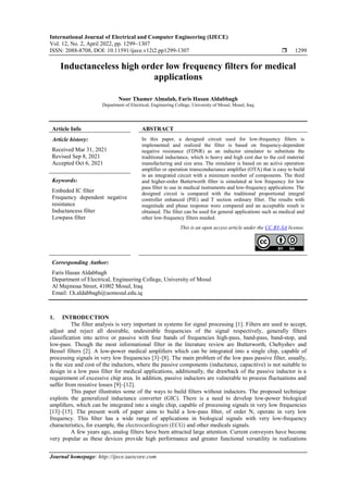 International Journal of Electrical and Computer Engineering (IJECE)
Vol. 12, No. 2, April 2022, pp. 1299~1307
ISSN: 2088-8708, DOI: 10.11591/ijece.v12i2.pp1299-1307  1299
Journal homepage: http://ijece.iaescore.com
Inductanceless high order low frequency filters for medical
applications
Noor Thamer Almalah, Faris Hasan Aldabbagh
Department of Electrical, Engineering College, University of Mosul, Mosul, Iraq
Article Info ABSTRACT
Article history:
Received Mar 31, 2021
Revised Sep 8, 2021
Accepted Oct 6, 2021
In this paper, a designed circuit used for low-frequency filters is
implemented and realized the filter is based on frequency-dependent
negative resistance (FDNR) as an inductor simulator to substitute the
traditional inductance, which is heavy and high cost due to the coil material
manufacturing and size area. The simulator is based on an active operation
amplifier or operation transconductance amplifier (OTA) that is easy to build
in an integrated circuit with a minimum number of components. The third
and higher-order Butterworth filter is simulated at low frequency for low
pass filter to use in medical instruments and low-frequency applications. The
designed circuit is compared with the traditional proportional integral
controller enhanced (PIE) and T section ordinary filter. The results with
magnitude and phase response were compared and an acceptable result is
obtained. The filter can be used for general applications such as medical and
other low-frequency filters needed.
Keywords:
Embeded IC filter
Frequency dependent negative
resistance
Inductancess filter
Lowpass filter
This is an open access article under the CC BY-SA license.
Corresponding Author:
Faris Hasan Aldabbagh
Department of Electrical, Engineering College, University of Mosul
Al Majmoaa Street, 41002 Mosul, Iraq
Email: f.h.aldabbagh@uomosul.edu.iq
1. INTRODUCTION
The filter analysis is very important in systems for signal processing [1]. Filters are used to accept,
adjust and reject all desirable, undesirable frequencies of the signal respectively, generally filters
classification into active or passive with four bands of frequencies high-pass, band-pass, band-stop, and
low-pass. Though the most informational filter in the literature review are Butterworth, Chebyshev and
Bessel filters [2]. A low-power medical ampliﬁers which can be integrated into a single chip, capable of
processing signals in very low frequencies [3]–[8]. The main problem of the low pass passive filter, usually,
is the size and cost of the inductors, where the passive components (inductance, capacitive) is not suitable to
design in a low pass filter for medical applications, additionally, the drawback of the passive inductor is a
requirement of excessive chip area. In addition, passive inductors are vulnerable to process fluctuations and
suffer from resistive losses [9]–[12].
This paper illustrates some of the ways to build ﬁlters without inductors. The proposed technique
exploits the generalized inductance converter (GIC). There is a need to develop low-power biological
ampliﬁers, which can be integrated into a single chip, capable of processing signals in very low frequencies
[13]–[15]. The present work of paper aims to build a low-pass ﬁlter, of order N, operate in very low
frequency. This ﬁlter has a wide range of applications in biological signals with very low-frequency
characteristics, for example, the electrocardiogram (ECG) and other medicals signals.
A few years ago, analog filters have been attracted large attention. Current conveyors have become
very popular as these devices provide high performance and greater functional versatility in realizations
 