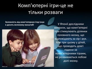 Комп'ютерні ігри-це не
тільки розваги
Залежність від комп'ютерних ігор існує
в досить великому масштабі У Японії дослідники
виявили, що комп'ютерні
ігри стимулюють ділянки
головного мозку, що
відповідають за зір і рух.
Але при цьому у дітей,
що проводять довгі
години за
комп'ютерними іграми,
не розвиваються лобові
долі мозку.
 